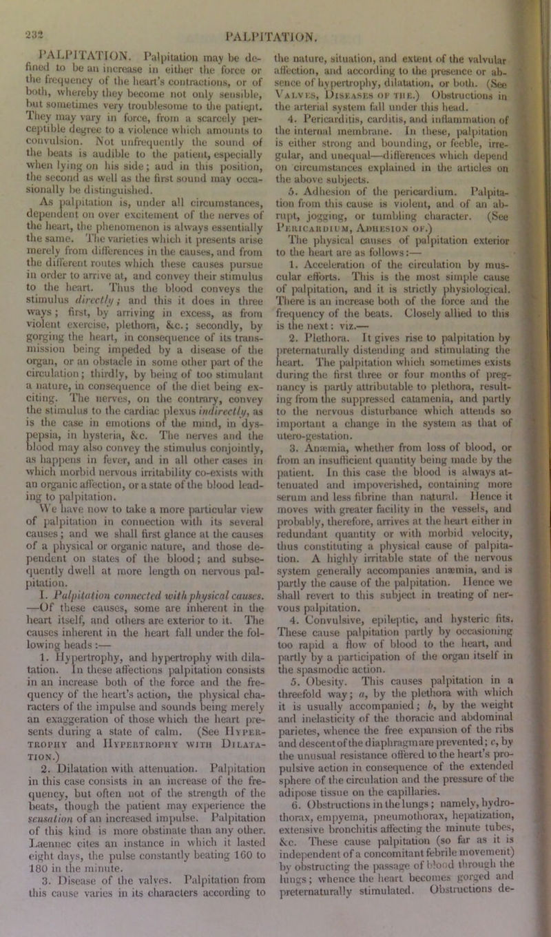 PALPITA1 ION. Palpitation may be de- fined to be an increase in either the force or tbe frequency of the heart’s contractions, or of both, whereby they become not only sensible, but sometimes very troublesome to the patigpt. I hey may vary in force, from a scarcely per- ceptible degree to a violence which amounts to convulsion. Not unfrequently the sound of the beats is audible to the patient, especially when lying on his side; aud in this position, the second as well as the first sound may occa- sionally be distinguished. As palpitation is, under all circumstances, dependent on over excitement of the nerves of the heart, the phenomenon is always essentially the same. The varieties which it presents arise merely from differences in the causes, and from the different routes which these causes pursue in order to arrive at, and convey their stimulus to the heart. Thus the blood conveys the stimulus directly; and this it does in three ways; first, by arriving in excess, as from violent exercise, plethora, Ike.; secondly, by gorging the heart, in consequence of its trans- mission being impeded by a disease of the organ, or an obstacle in some other part of the circulation; thirdly, by being of too stimulant a nature, in consequence of the diet being ex- citing. The nerves, on the contrary, convey the stimulus to the cardiac plexus indirectly, as is the case in emotions of the mind, in dys- pepsia, in hysteria, &c. The nerves and the blood may also convey the stimulus conjointly, as happens in fever, and in all other cases in which morbid nervous irritability co-exists with an organic affection, or a state of the blood lead- ing to palpitation. We have now to take a more particular view of palpitation in connection with its several causes; and we shall first glance at the causes of a physical or organic nature, and those de- pendent on states of the blood; and subse- quently dwell at more length on nervous pal- pitation. I. Palpitat ion connected with physical causes. —Of these causes, some are inherent in the heart itself, and others are exterior to it. The causes inherent in the heart fall under the fol- lowing beads:— 1. Hypertrophy, and hypertrophy with dila- tation. In these affections palpitation consists in an increase both of the force and the fre- quency of the heart’s action, the physical cha- racters of the impulse and sounds being merely an exaggeration of those which the heart pre- sents during a state of calm. (See Hyper- trophy and Hypertrophy with Dilata- tion.) 2. Dilatation with attenuation. Palpitation in this case consists in an increase of the fre- quency, but often not of the strength of the beats, though the patient may experience the sensation of an increased impulse. Palpitation of this kind is more obstinate than any other. Laennec cites an instance in which it lasted eight days, the pulse constantly beating 100 to 180 in the minute. 3. Disease of the valves. Palpitation from this cause varies in its characters according to the nature, situation, and extent of the valvular affection, and according to the presence or ab- sence of hypertrophy, dilatation, or both. (See Valves, Diseases op the.) Obstructions in the arterial system fall under this head. 4. Pericarditis, carditis, and inflammation of the internal membrane. In these, palpitation is either strong and bounding, or feeble, irre- gular, and unequal—differences which depend on circumstances explained in the articles on the above subjects. 5. Adhesion of the pericardium. Palpita- tion from this cause is violent, and of an ab- rupt, jogging, or tumbling character. (See Pericardium, Adhesion ok.) The physical causes of palpitation exterior to the heart are as follows:— 1. Acceleration of the circulation by mus- cular efforts. This is the most simple cause of palpitation, and it is strictly physiological. There is an increase both of the force and the frequency of the beats. Closely allied to this is the next: viz.— 2. Plethora. It gives rise to palpitation by preternaturally distending and stimulating the heart. The palpitation which sometimes exists during the first three or four months of preg- nancy is partly attributable to plethora, result- ing from the suppressed catamenia, and partly to the nervous disturbance which attends so important a change in the system as that of utero-gestation. 3. Anamia, whether from loss of blood, or from an insufficient quantity being made by the patient. In this case the blood is always at- tenuated and impoverished, containing more serum and less fibrine than natural. Hence it moves with greater facility in the vessels, and probably, therefore, arrives at the heart either in redundant quantity or with morbid velocity, thus constituting a physical cause of palpita- tion. A highly irritable state of the nervous system generally accompanies ansemia, and is partly the cause of the palpitation. Hence we shall revert to this subject in treating of ner- vous palpitation. 4. Convulsive, epileptic, and hysteric fits. These cause palpitation partly by occasioning too rapid a flow of blood to the heart, and partly by a participation of the organ itself in the spasmodic action. 5. Obesity. This causes palpitation in a threefold way; a, by the plethora with which it is usually accompanied; />, by the weight and inelasticity of the thoracic and abdominal parietes, whence the free expansion of the ribs and descent of the diaphragm are prevented; c, by the unusual resistance offered to the heart’s pro- pulsive action in consequence of the extended sphere of the circulation and the pressure of the adipose tissue on the capillaries. 6. Obstructions in the lungs; namely, hydro- thorax, empyema, pneumothorax, hepatization, extensive bronchitis affecting the minute tubes, ike. These cause palpitation (so far as it is independent of a concomitant febrile movement) by obstructing the passage of blood through the lungs; whence the heart becomes gorged and preternaturally stimulated. Obstructions de-