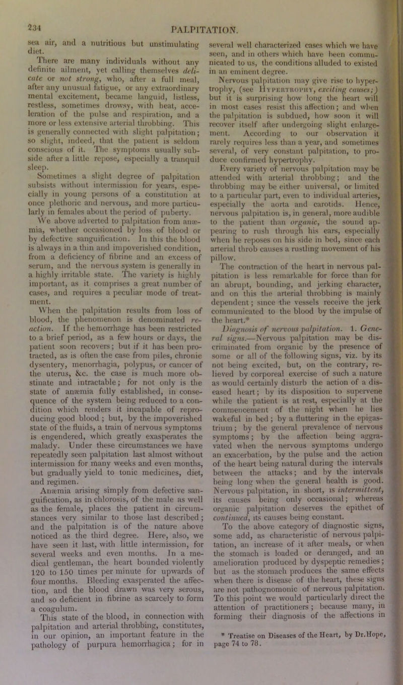 sea air, and a nutritious but unstimulating There are many individuals without any definite ailment, yet calling themselves deli- cate or not strong, who, after a full meal, after any unusual fatigue, or any extraordinary mental excitement, became languid, listless, restless, sometimes drowsy, with heat, acce- leration of the pulse and respiration, and a more or less extensive arterial throbbing. This is generally connected with slight palpitation; so slight, indeed, that the patient is seldom conscious of it. The symptoms usually sub- side after a little repose, especially a tranquil sleep. Sometimes a slight degree of palpitation subsists without intermission for years, espe- cially in young persons of a constitution at once plethoric and nervous, and more particu- larly in females about the period of puberty. We above adverted to palpitation from ame- mia, whether occasioned by loss of blood or by defective sanguification. In this the blood is always in a thin and impoverished condition, from a deficiency of fibrine and an excess of serum, and the nervous system is generally in a highly irritable state. The variety is highly important, as it comprises a great number of cases, and requires a peculiar mode of treat- ment. When the palpitation results from loss of blood, the phenomenon is denominated re- action. If the hemorrhage has been restricted to a brief period, as a few hours or days, the patient soon recovers; but if it has been pro- tracted, as is often the case from piles, chronic dysentery, menorrhagia, polypus, or cancer of the uterus, &.c. the case is much more ob- stinate and intractable; for not only is the state of anaimia fully established, in conse- quence of the system being reduced to a con- dition which renders it incapable of repro- ducing good blood ; but, by the impoverished state of the fluids, a train of nervous symptoms is engendered, which greatly exasperates the malady. Under these circumstances we have repeatedly seen palpitation last almost without intermission for many weeks and even months, but gradually yield to tonic medicines, diet, and regimen. Anaemia arising simply from defective san- guification, as in chlorosis, of the male as well as the female, places the patient in circum- stances very similar to those last described; and the palpitation is of the nature above noticed as the third degree. Here, also, we have seen it last, with little intermission, for several weeks and even months. In a me- dical gentleman, the heart bounded violently 120 to 150 times per minute for upwards of four months. Bleeding exasperated the affec- tion, and the blood drawn was very serous, and so deficient in fibrine as scarcely to form a coagulum. This state of the blood, in connection with palpitation and arterial throbbing, constitutes, in our opinion, an important feature in the pathology of purpura hemorrhagica; for in several well characterized cases which we have seen, and in others which have been commu- nicated to us, the conditions alluded to existed in an eminent degree. Nervous palpitation may give rise to hyper- trophy, (see Hypertrophy, exciting causes:) but it is surprising how long the heart will in most cases resist this affection; and when the palpitation is subdued, how soon it will recover itself after undergoing slight enlarge- ment. According to our observation it rarely requires less than a year, and sometimes several, of very constant palpitation, to pro- duce confirmed hypertrophy. Every variety of nervous palpitation may be attended with arterial throbbing; and the throbbing may be either universal, or limited to a particular part, even to individual arteries, especially the aorta and carotids. Hence, nervous palpitation is, in general, more audible to the patient than organic, the sound ap- pearing to rush through his ears, especially when he reposes on his side in bed, since each arterial throb causes a rustling movement of his pillow. The contraction of the heart in nervous pal- pitation is less remarkable for force than for an abrupt, bounding, and jerking character, and on this the arterial throbbing is mainly dependent; since the vessels receive the jerk communicated to the blood by the impulse of the heart.* Diagnosis of nervous palpitation, t. Gene- ral signs.—Nervous palpitation may be dis- criminated from organic by the presence of some or all of the following signs, viz. by its not being excited, but, on the contrary, re- lieved by corporeal exercise of such a nature as would certainly disturb the action of a dis- eased heart; by its disposition to supervene while the patient is at rest, especially at the commencement of the night when he lies wakeful in bed ; by a fluttering in the epigas- trium ; by the general prevalence of nervous symptoms; by the affection being aggra- vated when the nervous symptoms undergo an exacerbation, by the pulse and the action of the heart being natural during the intervals between the attacks; and by the intervals being long when the general health is good. Nervous palpitation, in short, is intermittent, its causes being only occasional; whereas organic palpitation deserves the epithet of continued, its causes being constant. To the above category of diagnostic signs, some add, as characteristic of nervous palpi- tation, an increase of it after meals, or when the stomach is loaded or deranged, and an amelioration produced by dyspeptic remedies; but as the stomach produces the same effects when there is disease of the heart, these signs are not pathognomonic of nervous palpitation. To this point we would particularly direct the attention of practitioners ; because many, in forming their diagnosis of the affections in * Treatise on Diseases of the Heart, by Dr.Hope, page 74 to 78.