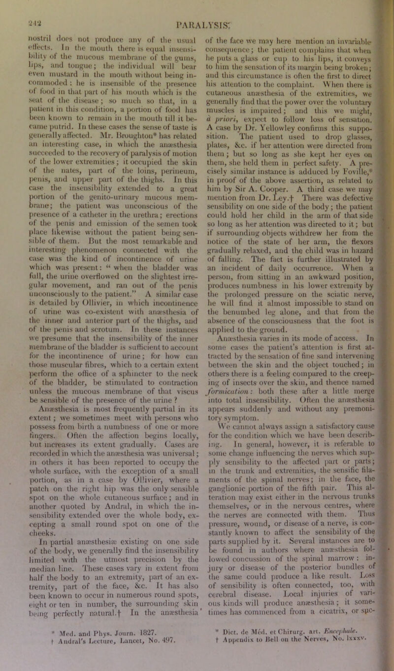 nostril does not produce any of the usual effects. In the mouth there is equal insensi- bility of the mucous membrane of the gums, bps, and tongue; the individual will bear even mustard in the mouth without being in- commoded : he is insensible of the presence ot food in that part of his mouth which is the seat of the disease; so much so that, in a patient in this condition, a portion of food has been known to remain in the mouth till it be- came putrid. In these cases the sense of taste is generally affected. Mr. Broughton* has related an interesting case, in which the anaesthesia succeeded to the recovery of paralysis of motion of the lower extremities ; it occupied the skin of the nates, part of the loins, perineum, penis, and upper part of the thighs. In this case the insensibility extended to a great portion of the genito-urinary mucous mem- brane; the patient was unconscious of the presence of a catheter in the urethra; erections of the penis and emission of the semen took place likewise without the patient being sen- sible of them. But the most lemarkable and interesting phenomenon connected with the case was the kind of incontinence of urine which was present: “ when the bladder was full, the urine overflowed on the slightest irre- gular movement, and ran out of the penis unconsciously to the patient.” A similar case is detailed by Ollivier, in which incontinence of urine was co-existent with anesthesia of the inner and anterior part of the thighs, and of tlie penis and scrotum. In these instances we presume that the insensibility of the inner membrane of the bladder is sufficient to account for the incontinence of urine; for how can those muscular fibres, which to a certain extent jierfonn the office of a sphincter to the neck of the bladder, be stimulated to contraction unless the mucous membrane of that viscus be sensible of the presence of the urine ? Anaesthesia is most frequently partial in its extent; we sometimes meet with persons who possess from birth a numbness of one or more fingers. Often the affection begins locally, but increases its extent gradually. Cases are recorded in which the anaesthesia was universal; in others it has been reported to occupy the whole surface, with the exception of a small portion, as in a case by Ollivier, w’here a patch on the right hip was the only sensible spot on the whole cutaneous surface; and in another quoted by Andral, in which the in- sensibility extended over the whole body, ex- cepting a small round spot on one of the cheeks. In partial anaesthesia existing on one side of the body, we generally find the insensibility limited with the utmost precision by the median line. These cases vary in extent from half the body to an extremity, part of an ex- tremity, part of the face, &c. It has also been known to occur in numerous round spots, eight or ten in number, the surrounding skin being perfectly natural.f Jn the anaesthesia’ * Me d. and Pliys. Journ. 1827. f Andral's Lecture, Lancet, No. 497. of the face we may here mention an invariable consequence; the patient complains that when he puts a glass or cup to his lips, it conveys to him the sensation of its margin being broken; and this circumstance is often the first to direct his attention to the complaint. When there is cutaneous anaesthesia of the extremities, we generally find that the power over the voluntary muscles is impaired; and this we might, u priori, expect to follow loss of sensation. A case by Dr. Yellowley confirms this suppo- sition. The patient used to drop glasses, plates, Sec. if her attention were directed from them; but so long as she kept her eyes on them, she held them in perfect safety. A pre- cisely similar instance is adduced by l'oville,* in proof of the above assertion, as related to him by Sir A. Cooper. A third case we may mention from Dr. Ley.f There was defective sensibility on one side of the body; the patient could hold her child in the arm of that side so long as her attention was directed to it; but if surrounding objects withdrew her from the notice of the state of her arm, the flexors gradually relaxed, and the child was in hazard of falling. The fact is further illustrated by an incident of daily occurrence. When a person, from sitting in an awkward position, produces numbness in his lower extremity by the prolonged pressure on the sciatic nerve, lie will find it almost impossible to stand on the benumbed leg alone, and that from the absence of the consciousness that the foot is applied to the ground. Anaesthesia varies in its mode of access. In some cases the patient’s attention is first at- tracted by the sensation of fine sand intervening between the skin and the object touched; in others there is a feeling compared to the creep- ing of insects over the skin, and thence named formication: both these after a little merge into total insensibility. Often the anaesthesia appears suddenly and without any premoni- tory symptom. We cannot always assign a satisfactory cause for the condition which we have been describ- ing. In general, however, it is referable to some change influencing the nerves which sup- ply sensibility to the affected part or parts; in the trunk and extremities, the sensific fila- ments of the spinal nerves; in the face, the ganglionic portion of the fifth pair. This al- teration may exist either in the nervous trunks themselves, or in the nervous centres, where the nerves are connected with them. Thus pressure, wound, or disease of a nerve, is con- stantly known to affect the sensibility of the arts supplied by it. Several instances are to e found in authors where anaesthesia fol- lowed concussion of the spinal marrow : in- jury or disease of the posterior bundles of the same could produce a like result. Loss of sensibility is often connected, too, with cerebral disease. Local injuries of vari- ous kinds will produce anaesthesia ; it some- times has commenced from a cicatrix, or spe- * Diet. <lc Med. etChirurg. art. Encephale. t Appendix to Hell ou the Nerves, No. Ixxxv.