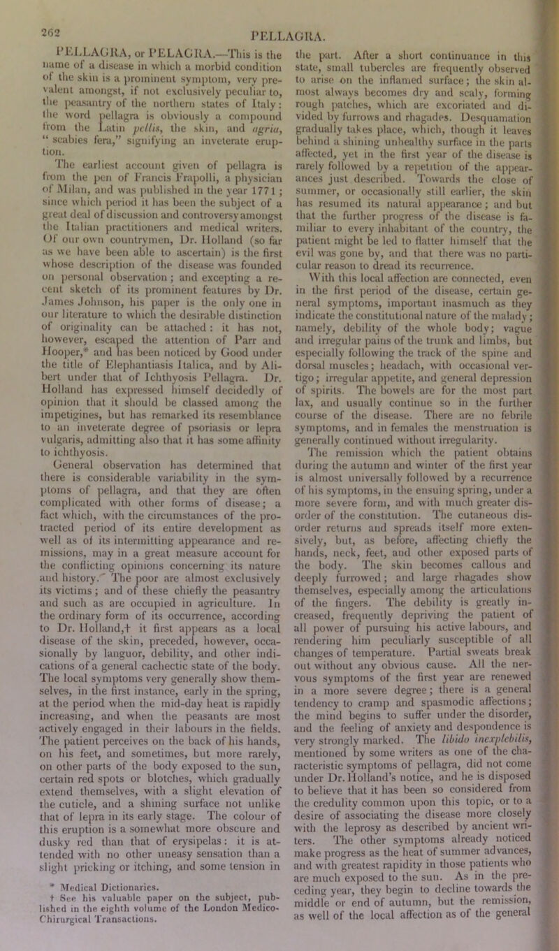 PELLAGRA, or PELAGItA.—'This is the name of a disease in which a morbid condition ot the skin is a prominent symptom, very pre- valent amongst, if not exclusively peculiar to, the peasantry of the northern states of Italy : the word pellagra is obviously a compound Iroin the Latin pcllis, the skin, and agriu, “ scabies fera,” signifying an inveterate erup- tion. The earliest account given of pellagra is from the pen of Francis Frapolli, a physician of Milan, and was published in the year 1771 ; since which period it has been the subject of a great deal of discussion and controversy amongst the Italian practitioners and medical writers. Of our own countrymen, Dr. Holland (so far as we have been able to ascertain) is the first whose description of the disease was founded on personal observation ; and excepting a re- cent sketch of its prominent features by Dr. James Johnson, his paper is the only one in our literature to which the desirable distinction of originality can be attached: it has not, however, escaped the attention of Parr and Hooper,* and has been noticed by Good under the title of Elephantiasis Italica, and by Ali- bert under that of Ichthyosis Pellagra. Dr. Holland has expressed himself decidedly of opinion that it should be classed among the impetigines, but has remarked its resemblance to an inveterate degree of psoriasis or lepra vulgaris, admitting also that it has some affinity to ichthyosis. General observation has determined that there is considerable variability in the sym- ptoms of pellagra, and that they are often complicated with other forms of disease; a fact which, with the circumstances of the pro- tracted period of its entire development as well as of its intermitting appearance and re- missions, may in a great measure account for the conflicting opinions concerning its nature and history.' The poor are almost exclusively its victims; and of these chiefly the peasantry and such as are occupied in agriculture. In the ordinary form of its occurrence, according to Dr. Holland,t it first appears as a local disease of the skin, preceded, however, occa- sionally by languor, debility, and other indi- cations of a general cachectic state of the body. The local symptoms very generally show them- selves, in the first instance, early in the spring, at the period when the mid-day heat is rapidly increasing, and when the peasants are most actively engaged in their labours in the fields. The patient perceives on the back of his hands, on his feet, and sometimes, but more rarely, on other parts of the body exposed to the sun, certain red spots or blotches, which gradually extend themselves, with a slight elevation of the cuticle, and a sinning surface not unlike that of lepra in its early stage. The colour of this eruption is a somewhat more obscure and dusky red than that of erysipelas: it is at- tended with no other uneasy sensation than a slight pricking or itching, and some tension in * Medical Dictionaries. t See his valuable paper on the subject, pub- lished in the eighth volume of the London Medico- Chirurgical Transactions. the part. After a short continuance in this state, small tubercles are frequently observed to arise on the inflamed surface; the skin al- most always becomes dry and scaly, forming rough patches, which are excoriated and di- vided by furrows and rhagades. Desquamation gradually takes place, which, though it leaves behind a shining unhealthy surface in the parts affected, yet in the first year of the disease is rarely followed by a repetition of the appear- ances just described. Towards the close of summer, or occasionally still earlier, the skin has resumed its natural appearance; and but that the further progress of the disease is fa- miliar to every inhabitant of the country, the patient might be led to flatter himself that the evil was gone by, and that there was no parti- cular reason to dread its recurrence. With this local affection are connected, even in the first period of the disease, certain ge- neral symptoms, important inasmuch as they indicate the constitutional nature of the malady ; namely, debility of the whole body; vague and irregular pains of the trunk and limbs, but especially following the track of the spine and dorsal muscles; headach, with occasional ver- tigo ; irregular appetite, and general depression of spirits. The bowels are for the most part lax, and usually continue so in the further course of the disease. There are no febrile symptoms, and in females the menstruation is generally continued without irregularity. The remission which the patient obtains during the autumn and winter of the first year is almost universally followed by a recurrence of his symptoms, in the ensuing spring, under a more severe form, and with much greater dis- order of the constitution. The cutaneous dis- order returns and spreads itself more exten- sively, but, as before, affecting chiefly the hands, neck, feet, and other exposed parts of the body. The skin becomes callous and deeply furrowed; and large rhagades show themselves, especially among the articulations of the fingers. The debility is greatly in- creased, frequently depriving the patient of all power of pursuing his active labours, and rendering him peculiarly susceptible of all changes of temperature. Partial sweats break out without any obvious cause. All the ner- vous symptoms of the first year are renew’ed in a more severe degree; there is a general tendency to cramp and spasmodic affections; the mind begins to suffer under the disorder, and the feeling of anxiety and despondence is very strongly marked. The libido inexplebilis, mentioned by some writers as one of the cha- racteristic symptoms of pellagra, did not come under Dr. Holland’s notice, and he is disposed to believe that it has been so considered from the credulity common upon this topic, or to a desire of associating the disease more closely with the leprosy as described by ancient wri- ters. The other symptoms already noticed make progress as the heat of summer advances, and with greatest rapidity in those patients who are much exposed to the sun. As in the pre- ceding year, they begin to decline towards the middle or end of autumn, but the remission, as well of the local affection as of the general