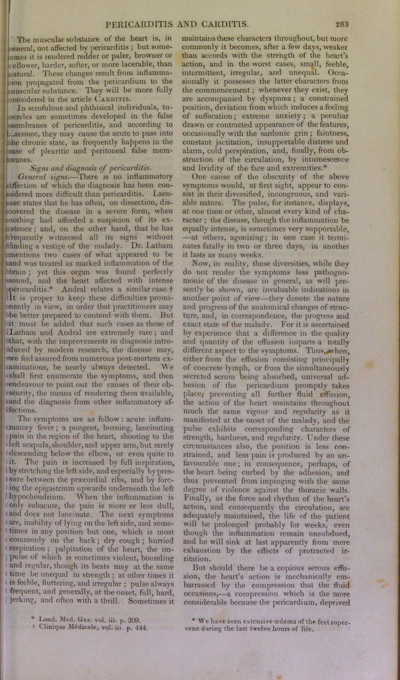 The muscular substance of the heart is, in , eneral, not affected by pericarditis ; but some- tines it is rendered redder or paler, browner or d ellower, harder, softer, or more lacerable, than | atural. These changes result from inflamma- ; ion propagated from the pericardium to the ■ nuscular substance. They will be more fully , onsidered in the article Carditis. Jn scrofulous and phthisical individuals, tu- bercles are sometimes developed in the false nembranes of pericarditis, and according to ^aennec, they may cause the acute to pass into he chronic state, as frequently happens in the -case of pleuritic and peritoneal false mem- branes. Signs and diagnosis of pericarditis. General signs.—There is no inflammatory stiffectiori of which the diagnosis has been con- sidered more difficult than pericarditis. Laen- anec states that he has often, on dissection, dis- covered the disease in a severe form, when ixiothing had afforded a suspicion of its ex- futence; and, on the other hand, that he has frequently witnessed all its signs without ifinding a vestige of the malady. Dr. Latham indentions two cases of what appeared to be band was treated as marked inflammation of the ibbrain ; yet this organ was found perfectly '•sound, and the heart affected with intense ericarditis.* Andral relates a similar ease.f t is proper to keep these difficulties promi- nnently in view, in order that practitioners may be better prepared to contend with them. But i it must be added that such cases as those of 1 Latham and Andral are extremely rare; and that, with the improvements in diagnosis intro- duced by modern research, the disease may, we feel assured from numerous post-mortem ex- aminations, be nearly always detected. We 'shall first enumerate the symptoms, and then endeavour to point out the causes of their ob- 'Scurity, the means of rendering them available, and the diagnosis from other inflammatory af- fections. The symptoms are as follow : acute inflam- matory fever; a pungent, burning, lancinating pain in the region of the heart, shooting to the left scapula,shoulder, and upper arm, but rarely descending below the elbow, or even quite to it. The pain is increased by full inspiration, by stretching the left side, and especially by pres- ' sure between the pnecordial ribs, and by forc- ing the epigastrium upwards underneath the left hypochondrium. When the inflammation is only subacute, the pain is more or less dull, and does not lancinate. The next symptoms are, inability of lying on the left side, and some- times in any position but one, which is most commonly on the back; dry cough ; hurried respiration ; palpitation of the heart, the im- pulse of which is sometimes violent, bounding and regular, though its beats may at the same time be unequal in strength ; at other times it is feeble, fluttering, and irregular ; pulse always I frequent, and generally, at the onset, full, hard, jerking, and often with a thrill. Sometimes it * bond. Mod. Gaz. vol. iii. p. 209. t Clinique Medicate, vol. iii. p. 444. maintains these characters throughout, but more commonly it becomes, after a few days, weaker than accords with the strength of the heart’s action, and in the worst cases, small, feeble, intermittent, irregular, and unequal. Occa- sionally it possesses the latter characters from the commencement; whenever they exist, they are accompanied by dyspnoea; a constrained position, deviation from which induces a feeling of suffocation; extreme anxiety; a peculiar drawn or contracted appearance of the features, occasionally with the sardonic grin; faintness, constant jactitation, insupportable distress and alarm, cold perspiration, and, finally, from ob- struction of the circulation, by intumescence and lividity of the face and extremities.* One cause of the obscurity of the above symptoms would, at first sight, appear to con- sist in their diversified, incongruous, and vari- able nature. The pulse, for instance, displays, at one time or other, almost every kind of cha- racter ; the disease, though the inflammation be equally intense, is sometimes very supportable, —at others, agonizing; in one case it termi- nates fatally in two or three days, in another it lasts as many weeks. Now, in reality, these diversities, while they do not render the symptoms less pathogno- monic of the disease in general, as will pre- sently be shown, are invaluable indications in another point of view—they denote the nature and progress of the anatomical changes of struc- ture, and, in correspondence, the progress and exact state of the malady. For it is ascertained by experience that a difference in the quality and quantity of the effusion imparts a totally different aspect to the symptoms. Thus,**vhen, either from the effusion consisting principally of concrete lymph, or from the simultaneously secreted serum being absorbed, universal ad- hesion of the pericardium promptly takes place; preventing all further fluid effusion, the action of the heart maintains throughout much the same vigour and regularity as it manifested at the onset of the malady, and the pulse exhibits corresponding characters of strength, hardness, and regularity. Under these circumstances also, the position is less con- strained, and less pain is produced by an un- favourable one; in consequence, perhaps, of the heart being curbed by the adhesion, and thus prevented from impinging with the same degree of violence against the thoracic walls. Finally, as the force and rhythm of the heart’s action, and consequently the circulation, are adequately maintained, the life of the patient will be prolonged probably for wreeks, even though the inflammation remain unsubdued, and he will sink at last apparently from mere exhaustion by the effects of protracted ir- ritation. But should there be a copious serous effu- sion, the heart’s action is mechanically em- barrassed by the compression that the fluid occasions,—a compression which is the more considerable because the pericardium, deprived * We have seen extensive redema of the feel super- vene during the last twelve hours of life.