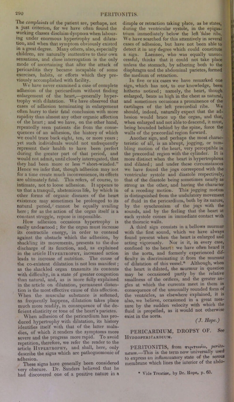 Ihe complaints of the patient are, perhaps, not a just criterion, for we have often found the working classes disclaim dyspnoea when labour- ing under enormous hypertrophy and dilata- tion, and when that symptom obviously existed in a great degree. Many others, also, especially children, are naturally inattentive to their own sensations, and close interrogation is the only mode of ascertaining that after the attack of pericarditis they became incapable of some exercises, habits, or efforts which they pre- viously accomplished with facility. We have never examined a case of complete adhesion of the pericardium without finding enlargement of the heart,—generally hyper- trophy with dilatation. We have observed that cases of adhesion terminating in enlargement often hurry to their fatal conclusion with more rapidity than almost any other organic affection of the heart; and we have, on the other hand, repeatedly seen patients die from the conse- quences of an adhesion, the history of which we could trace back eight, ten, or more years ; yet such individuals would not unfrequently represent their health to have been perfect during the greater part of that period, and would not admit, until closely interrogated, that they had been more or less “ short-winded.” Hence we infer that, though adhesion may not for a time create much inconvenience, its effects are ultimately fatal. This refers, of course, to intimate, not to loose adhesion. It appears to us that a tranquil, abstemious life, by which in other forms of organic diseases of the heart existence may sometimes be prolonged to its natural period, cannot be equally availing here; for as the action of the organ itself is a constant struggle, repose is impossible. How adhesion occasions hypertrophy is easily undenstood ; for the organ must increase its contractile energy, in order to contend against the obstacle which the adhesion, by shackling its movements, presents to the due discharge of its function, and, as explained in the article Hypertrophy, increased action leads to increase of nutrition. The cause of the co-existent dilatation is not less manifest; as the shackled organ transmits its contents with difficulty, in a state of greater congestion than natural, and, as is more fully explained in the article on dilatation, permanent disten- tion is the most effective cause of this affection. When the muscular substance is softened, as frequently happens, dilatation takes place much more readily, in consequence of the de- ficient elasticity or tone of the heart’s parietes. When adhesion of the pericardium has pro- duced hypertrophy with dilatation, its history identifies itself with that of the latter mala- dies, of which it renders the symptoms more severe and the progress more rapid. To avoid repetition, therefore, we refer the reader to the article Hypertrophy, and shall, here, only describe the signs which are pathognomonic of adhesion. These signs have generally been considered very obscure. Hr. Sanders believed that he had discovered one ol a positive nature in a dimple or retraction taking place, as he states, during the ventricular systole, in the epigas- , trium immediately below the left 'false ribs. We have searched for this attentively in several cases of adhesion, but have not been able to detect it in any degree which could constitute a sign. Laennec, who was equally unsuc- cessful, thinks that it could not take place unless the stomach, by adhering both to the diaphragm and the abdominal parietes, formed the medium of retraction. In five or six cases we have remarked one sign, which has not, to our knowledge, been hitherto noticed; namely, the heart, though enlarged, beats as high in the chest as natural, and sometimes occasions a prominence of the cartilages of the left pracordial ribs. We should, indeed, naturally expect that the ad- hesion would brace up the organ, and that, when enlarged and not able to descend, it must, being bounded behind by the spine, force the w’alls of the pracordial region forward. Another sign, and perhaps the most charac- teristic of all, is an abrupt, jogging, or tum- bling motion of the heart, very perceptible in the pracordial region with the cylinder. It is more distinct when the heart is hypertrophous and dilated; and under these circumstances we have found the jogs correspond with the ventricular systole and diastole respectively, that of the diastole being sometimes nearly as strong as the other, and having the character of a receding motion. This jogging motion is distinguished from the undulatory movement of fluid in the pericardium, both by its nature, by the synchronism of the jogs with the sounds, and by the feeling that the heart at each systole comes in immediate contact with the thoracic walls. A third sign consists in a bellows murmur with the first sound, which we have always found present when the heart is enlarged and acting vigorously. Nor is it, in every case, confined to the heart: we have often heard it in the aorta, and formerly experienced dif- ficulty in discriminating it from the murmur of dilatation of this vessel.* Although, when the heart is dilated, the murmur in question may be occasioned partly by the relative smallness of the orifices, and the greater an- gles at which the currents meet in them in consequence of the unusually rounded form of the veutricles, as elsewhere explained, it is also, we believe, occasioned in a great mea- sure by the sudden velocity with which the fluid is propelled, as it would not otherwise exist in the aorta. (J. Hope.) PERICARDIUM, DROPSY OF. See IIydroreriCardium. PERITONITIS, front iregnovtloy, perito- neum.—This is the term now universally used to express an inflammatory state of the serous membrane which lines the interior of the abdo- * Vide Treatise, by Dr. Hope, p. 63.