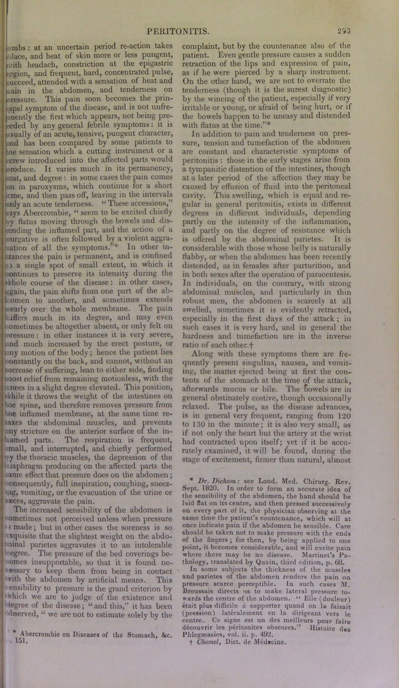 mbs : at an uncertain period re-action takes lace, and heat of skin more or less pungent, ;/ith headach, constriction at the epigastric _?gion, and frequent, hard, concentrated pulse, ucceed, attended with a sensation of heat and .ain in the abdomen, and tenderness on pressure. This pain soon becomes the prin- jpal symptom of the disease, and is not unfre- .uently the first which appears, not being pre- ceded by any general febrile symptoms: it is sually of an acute, tensive, pungent character, nnd has been compared by some patients to me sensation which a cutting instrument or a jccrew introduced into the affected parts would ►produce. It varies much in its permanency, kaat, and degree: in some cases the pain comes Un in paroxysms, which continue for a short ;ume, and then pass off, leaving in the intervals irmly an acute tenderness. “ These accessions,” hays Abercrombie, “ seem to be excited chiefly Ivy flatus moving through the bowels and dis- tending the inflamed part, and the action of a 5'iurgative is often followed by a violent aggra- Mation of all the symptoms.”* In other in- ttiances the pain is permanent, and is confined ft a single spot of small extent, in which it continues to preserve its intensity during the nkhole course of the disease: in other cases, ugain, the pain shifts from one part of the ab- tcomen to another, and sometimes extends nearly over the whole membrane. The pain Sifters much in its degree, and may even ometimes be altogether absent, or only felt on •ressure: in other instances it is very severe, [and much increased by the erect posture, or lany motion of the body; hence the patient lies :■constantly on the back, and cannot, without an i ncrease of suffering, lean to either side, finding boost relief from remaining motionless, with the c nees in a slight degree elevated. This position, while it throws the weight of the intestines on line spine, and therefore removes pressure from oe inflamed membrane, at the same time re- laxes the abdominal muscles, and prevents any stricture on the anterior surface of the in- I tamed parts. The respiration is frequent, mall, and interrupted, and chiefly performed y the thoracic muscles, the depression of the i iaphragm producing on the affected parts the ame effect that pressure does on the abdomen; onsequently, full inspiration, coughing, sneez- a.ig, vomiting, or the evacuation of the urine or sees, aggravate the pain. The increased sensibility of the abdomen is ometimes not perceived unless when pressure - i made; but in other cases the soreness is so xquisite that the slightest weight on the abdo- minal parietes aggravates it to an intolerable 1 egree. The pressure of the bed coverings be- omes insupportable, so that it is found ne- cessary to keep them from being in contact 'with the abdomen by artificial means. This ensibility to pressure is the grand criterion by vhich we are to judge of the existence and legree of the disease; “ and this,” it has been >bserved, “ we are not to estimate solely by the * Abercrombie on Diseases of the Stomach, Sec. ...151. complaint, but by the countenance also of the patient. Even gentle pressure causes a sudden retraction of the lips and expression of pain, as if he were pierced by a sharp instrument. On the other hand, we are not to overrate the tenderness (though it is the surest diagnostic) by the wincing of the patient, especially if very irritable or young, or afraid of being hurt, or if the bowels happen to be uneasy and distended with flatus at the time.”* In addition to pain and tenderness on pres- sure, tension and tumefaction of the abdomen are constant and characteristic symptoms of peritonitis : those in the early stages arise from a tympanitic distention of the intestines, though at a later period of the affection they may be caused by effusion of fluid into the peritoneal cavity. This swelling, which is equal and re- gular in general peritonitis, exists in different degrees in different individuals, depending partly on the intensity of the inflammation, and partly on the degree of resistance which is offered by the abdominal parietes. It is considerable with those whose belly is naturally flabby, or when the abdomen has been recently distended, as in females after parturition, and in both sexes after the operation of paracentesis. In individuals, on the contrary, with strong abdominal muscles, and particularly in thin robust men, the abdomen is scarcely at all swelled, sometimes it is evidently retracted, especially in the first days of the attack ; in such cases it is very hard, and in general the hardness and tumefaction are in the inverse ratio of each other.f Along with these symptoms there are fre- quently present singultus, nausea, and vomit- ins, the matter ejected being at first the con- tents of the stomach at the time of the attack, afterwards mucus or bile. The Sowels are in general obstinately costive, though occasionally relaxed. The pulse, as the disease advances, is in general very frequent, ranging from 120 to 130 in the minute; it is also very small, as if not only the heart but the artery at the wrist had contracted upon itself; yet if it be accu- rately examined, it will be found, during the stage of excitement, firmer than natural, almost * Dr. Dickson: see Lond. Med. Chirurg. Rev. Sept. 1820. In order to form an accurate idea of the sensibility of the abdomen, the hand should be laid flat on its centre, and then pressed successively on every part of it, the physician observing at the same time the patient’s countenance, which will at once indicate pain if the abdomen be sensible. Care should be taken not to make pressure with the ends of the fingers; for then, by being applied to one point, it becomes considerable, and will excite pain where there may be no disease. Martinet’s Pa- thology, translated by Quain, third edition, p. 68. In some subjects the thickness of the muscles and parietes of the abdomen renders the pain on pressure scarce perceptible. In such cases M. Broussais directs us to make lateral pressure to- wards the centre of the abdomen. “ Elle (douleur) etait plus difficile a supporter quand on la faisait (pression) lateralement en la dirigeant vers le centre. Ce signe est un des meilleurs pour faire decouvrir les peritonites obscures.” Histoire des Phlcgmasies, vol. ii. p. 492. t Cfunnel. Diet, de Medccine.