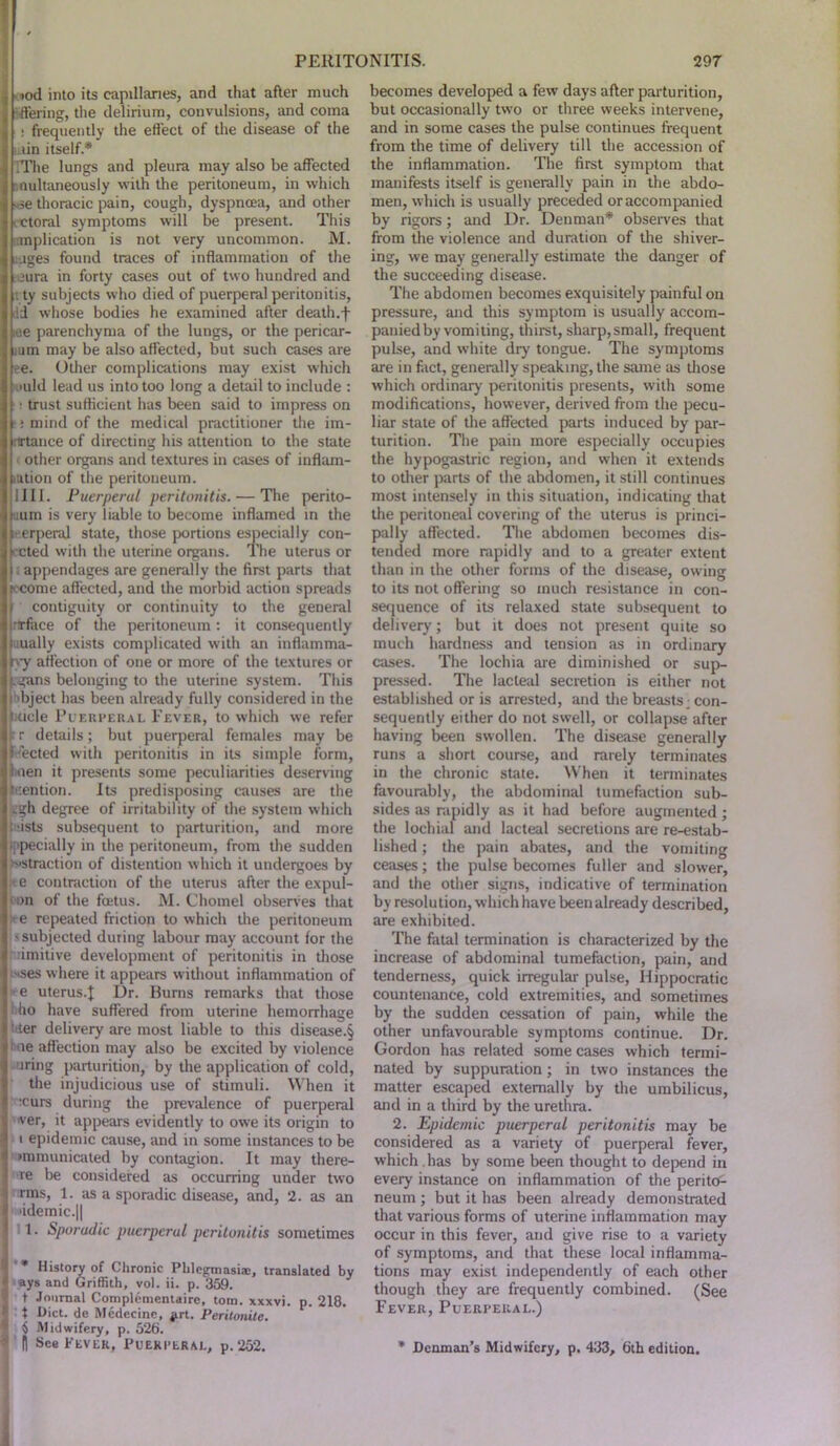 •tod into its capillaries, and that after much •tiering, the delirium, convulsions, and coma : frequently the effect of the disease of the tin itself* .The lungs and pleura may also be affected nultaneously with the peritoneum, in which • se thoracic pain, cough, dyspnoea, and other ctoral symptoms will be present. This mplication is not very uncommon. M. ijges found traces of inflammation of the iura in forty cases out of two hundred and t ty subjects who died of puerperal peritonitis, dd whose bodies he examined after death.f iae parenchyma of the lungs, or the pericar- ium may be also affected, but such cases are ee. Other complications may exist which >i»uld lead us into too long a detail to include : • trust sufficient has been said to impress on ; mind of the medical practitioner the im- nrtance of directing his attention to the state other organs and textures in cases of inflam- mtion of the peritoneum. 1III. Puerperal peritonitis. — The perito- uum is very liable to become inflamed in the e.erperal state, those portions especially con- ected with the uterine organs. The uterus or appendages are generally the first parts that iccome affected, and the morbid action spreads I contiguity or continuity to the general irtrface of the peritoneum: it consequently laually exists complicated with an inflamma- r>y affection of one or more of the textures or jtgans belonging to the uterine system. This i •bject has been already fully considered in the Uicle Puerperal Fever, to which we refer r details; but puerperal females may be idected with peritonitis in its simple form, iuen it presents some peculiarities deserving mention. Its predisposing causes are the .gh degree of irritability of the system which l ists subsequent to parturition, and more ■ pecially in the peritoneum, from the sudden '■straction of distention which it undergoes by t e contraction of the uterus after the expul- on of the foetus. M. Chomel observes that Ire repeated friction to which the peritoneum - subjected during labour may account lor the imitive development of peritonitis in those wses where it appears without inflammation of e uterus.J Dr. Burns remarks that those ho have suffered from uterine hemorrhage ' ter delivery are most liable to this disease.§ me affection may also be excited by violence iring parturition, by the application of cold, the injudicious use of stimuli. When it :curs during the prevalence of puerperal ver, it appears evidently to owe its origin to i epidemic cause, and in some instances to be •mmunicated by contagion. It may there- re be considered as occurring under two rms, 1. as a sporadic disease, and, 2. as an >idemic.|| 1. Sporadic puerperal peritonitis sometimes * History of Chronic Phlegtnasiae, translated by ays and Griffith, vol. ii. p. 359. t Journal Complementaire, tom. xxxvi. p. 218. t Diet, de Medecine, g.rt. Peritonite. 5 Midwifery, p. 526. ft See Fever, Puerperal, p.252. becomes developed a few days after parturition, but occasionally two or three weeks intervene, and in some cases the pulse continues frequent from the time of delivery till the accession of the inflammation. The first symptom that manifests itself is generally pain in the abdo- men, which is usually preceded or accompanied by rigors; and Dr. Denman* observes that from the violence and duration of the shiver- ing, we may generally estimate the danger of the succeeding disease. The abdomen becomes exquisitely painful on pressure, and this symptom is usually accom- panied by vomiting, thirst, sharp, small, frequent pulse, and white dry tongue. The symptoms are in fact, generally speaking, the same as those which ordinary peritonitis presents, with some modifications, however, derived from the pecu- liar state of the affected parts induced by par- turition. The pain more especially occupies the hypogastric region, and when it extends to other parts of the abdomen, it still continues most intensely in this situation, indicating that the peritoneal covering of the uterus is princi- pally affected. The abdomen becomes dis- tended more rapidly and to a greater extent than in the other forms of the disease, owing to its not offering so much resistance in con- sequence of its relaxed state subsequent to delivery; but it does not present quite so much hardness and tension as in ordinary cases. The lochia are diminished or sup- pressed. The lacteal secretion is either not established or is arrested, and the breasts ■ con- sequently either do not swell, or collapse after having been swollen. The disease generally runs a short course, and rarely terminates in the chronic state. When it terminates favourably, the abdominal tumefaction sub- sides as rapidly as it had before augmented; the lochial and lacteal secretions are re-estab- lished ; the pain abates, and the vomiting ceases; the pulse becomes fuller and slower, and the other signs, indicative of termination by resolution, which have been already described, are exhibited. The fatal termination is characterized by the increase of abdominal tumefaction, pain, and tenderness, quick irregular pulse, Hippocratic countenance, cold extremities, and sometimes by the sudden cessation of pain, while the other unfavourable symptoms continue. Dr. Gordon has related some cases which termi- nated by suppuration ; in two instances the matter escaped externally by the umbilicus, and in a third by the urethra. 2. Epidemic puerperal peritonitis may be considered as a variety of puerperal fever, which . has by some been thought to depend in every instance on inflammation of the perito- neum ; but it has been already demonstrated that various forms of uterine inflammation may occur in this fever, and give rise to a variety of symptoms, and that these local inflamma- tions may exist independently of each other though they are frequently combined. (See Fever, Puerperal.) * Denman’s Midwifery, p. 433, 6th edition.