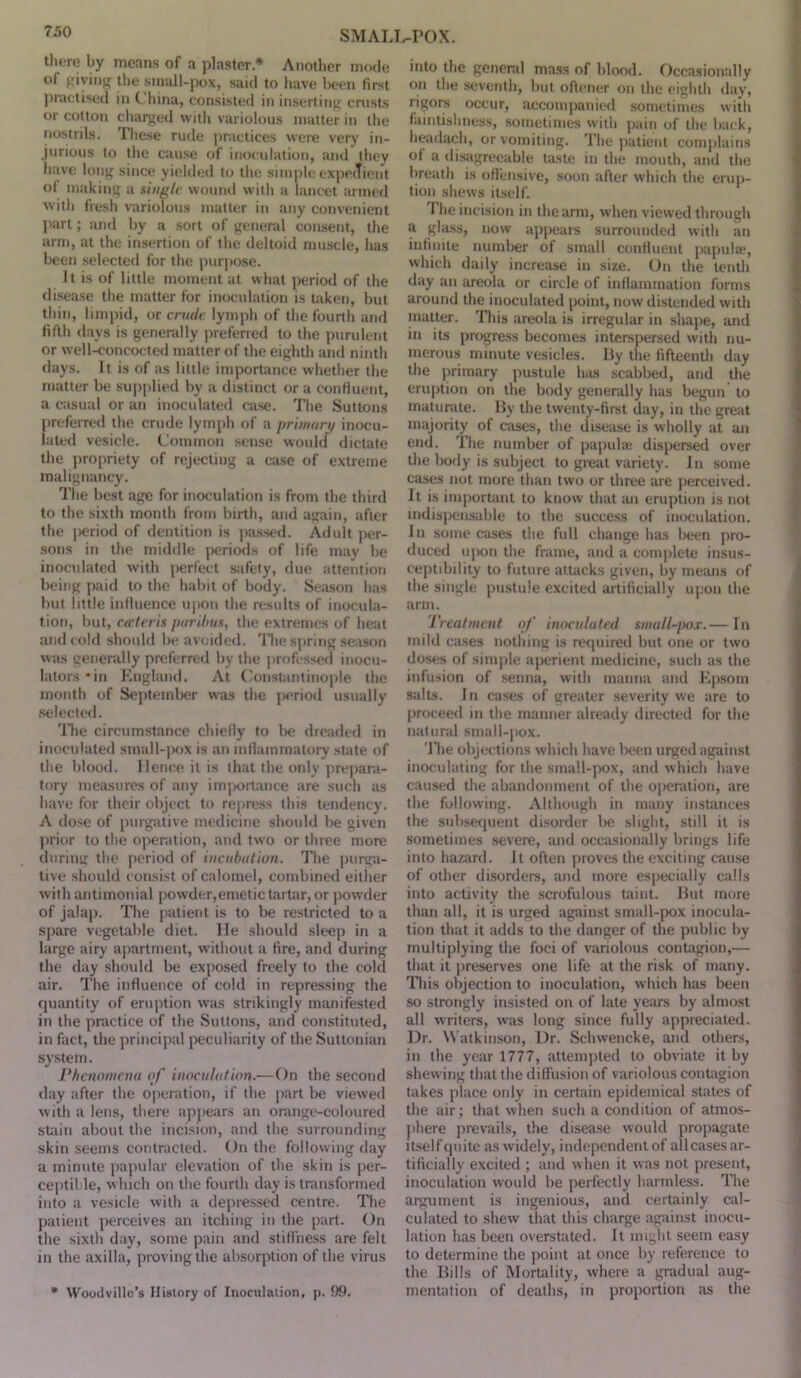 there by means of a plaster * Another mode ol giving the small-pox, said to have been first practised in C hina, consisted in inserting crusts or cotton charged with variolous matter in the nostrils. These rude practices were very in- jurious to the cause of inoculation, and they have long since yielded to the simple expedient of making a single wound with a lancet armed with fresh variolous matter in any convenient part; and by a sort of general consent, the arm, at the insertion of the deltoid muscle, has been selected for the purpose. Jt is of little moment at what period of the disease the matter for inoculation is taken, but thin, limpid, or crude lymph of the fourth and fifth days is generally preferred to the purulent or well-concocted matter of the eighth and ninth days. It is of as little importance whether the matter be supplied by a distinct or a confluent, a casual or an inoculated case. The Suttons preferred the crude lymph of a primary inocu- lated vesicle. Common sense would dictate the propriety of rejecting a case of extreme malignancy. The best age for inoculation is from the third to the sixth month from birth, and again, after the period of dentition is passed. Adult per- sons in the middle periods of life may be inoculated with perfect safety, due attention being paid to the habit of body. Season has but little influence upon the results of inocula- tion, but, cateris paribus, the extremes of heat and cold should be avoided. The spring season was generally preferred by the professed inocu- lalors *in England. At Constantinople the month of September was the period usually selected. The circumstance chiefly to be dreaded in inoculated small-pox is an inflammatory state of the blood. Hence it is that the only prepara- tory measures of any importance are such as have for their object to repress this tendency. A dose of purgative medicine should be given prior to the operation, and two or three more during the period of incubation. The purga- tive should consist of calomel, combined either with antimonial powder,emetic tartar, or powder of jalap. The patient is to be restricted to a spare vegetable diet. lie should sleep in a large airy apartment, without a fire, and during the day should be exposed freely to the cold air. The influence of cold in repressing the quantity of eruption was strikingly manifested in the practice of the Suttons, and constituted, in fact, the principal peculiarity of the Suttonian system. Phenomena of inoculation.—On the second day after the operation, if the part be viewed with a lens, there appears an orange-coloured stain about the incision, and the surrounding skin seems contracted. On the following day a minute papular elevation of the skin is per- ceptible, which on the fourth day is transformed into a vesicle with a depressed centre. The patient perceives an itching in the part. On the sixth day, some pain and stillness are felt in the axilla, proving the absorption of the virus * Woodvillc’s History of Inoculation, p. 99. into the general mass of blood. Occasionally on the seventh, but oflener on the eighth day, rigors occur, accompanied sometimes with faintislmess, sometimes with pain of the back, headach, or vomiting. The patient complains of a disagreeable taste in the mouth, and the breath is offensive, soon after which the erup- tion shews itself. The incision in the arm, when viewed through a glass, now appears surrounded with an infinite number of small confluent papulae, which daily increase in size. On the tenth day an areola or circle of inflammation forms around the inoculated point, now distended with matter. This areola is irregular in shape, and in its progress becomes interspersed with nu- merous minute vesicles. By the fifteenth day the primary pustule lues scabbed, and the eruption on the body generally has begun to maturate. By the twenty-first day, in the great majority of cases, the disease is wholly at an end. The number of papulae dispersed over the body is subject to great variety. In some cases not more than two or three are perceived. It is important to know that an eruption is not indispensable to the success of inoculation. In some cases the full change has been pro- duced upon the frame, and a complete insus- ceptibility to future attacks given, by means of the single pustule excited artificially upon the arm. Treatment of inoculated small-pox.— In mild cases nothing is required but one or two doses of simple aperient medicine, such as the infusion of senna, with manna and Epsom salts. In cases of greater severity we are to proceed in the manner already directed for the natural small-pox. The objections which have been urged against inoculating for the small-pox, and which have caused the abandonment of the operation, are the following. Although in many instances the subsequent disorder be slight, still it is sometimes severe, and occasionally brings life into hazard. It often proves the exciting cause of other disorders, and more especially calls into activity the scrofulous taint. But more than all, it is urged against small-pox inocula- tion that it adds to the danger of the public by multiplying the foci of variolous contagion,— that it preserves one life at the risk of many. This objection to inoculation, which has been so strongly insisted on of late years by almost all writers, was long since fully appreciated. Dr. Watkinson, Dr. Schwencke, and others, in the year 1777, attempted to obviate it by shew'ing that the diffusion of variolous contagion takes place only in certain epidemical states of the air; that when such a condition of atmos- phere prevails, the disease would propagate itself quite as widely, independent of allcases ar- tificially excited ; and when it was not present, inoculation would be perfectly harmless. The argument is ingenious, and certainly cal- culated to shew that this charge against inocu- lation has been overstated. It might seem easy to determine the point at once by reference to the Bills of Mortality, where a gradual aug- mentation of deaths, in proportion as the