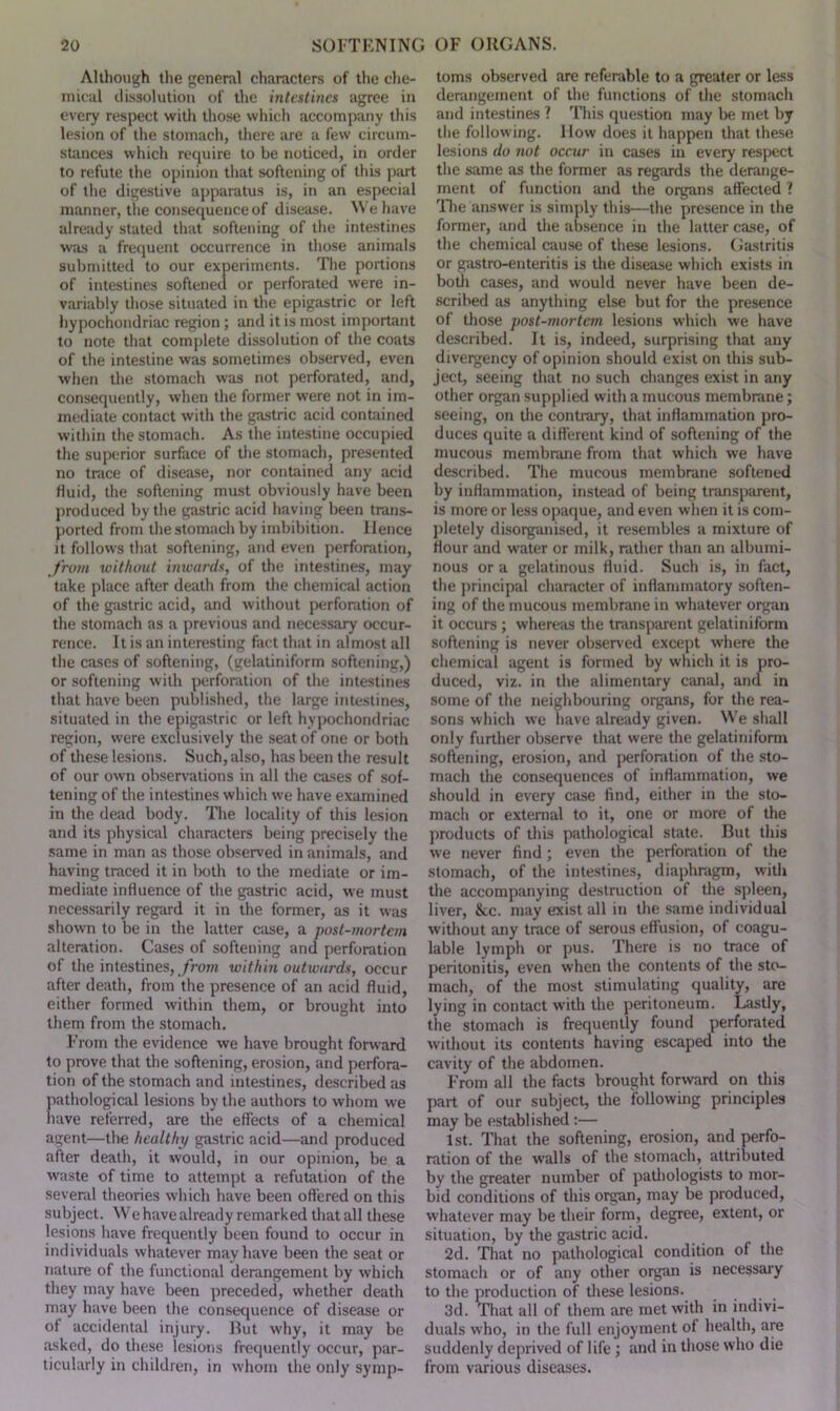 Although the general characters of the che- mical dissolution of the intestines agree in every respect with those which accompany this lesion of the stomach, there are a few circum- stances which require to be noticed, in order to refute the opinion that softening of this part of the digestive apparatus is, in an especial manner, the consequence of disease. We have already stated that softening of the intestines was a frequent occurrence in those animals submitted to our experiments. The portions of intestines softened or perforated were in- variably those situated in the epigastric or left hypochondriac region ; and it is most important to note that complete dissolution of the coats of the intestine was sometimes observed, even when the stomach was not perforated, and, consequently, when the former were not in im- mediate contact with the gastric acid contained within the stomach. As the intestine occupied the superior surface of the stomach, presented no trace of disease, nor contained any acid fluid, the softening must obviously have been produced by the gastric acid having been trans- ported from the stomach by imbibition. Hence it follows that softening, and even perforation, from without inwards, of the intestines, may take place after death from the chemical action of the gastric acid, and without perforation of the stomach as a previous and necessary occur- rence. It is an interesting fact that in almost all the cases of softening, (gelatiniform softening,) or softening with perforation of the intestines that have been published, the large intestines, situated in the epigastric or left hypochondriac region, were exclusively the seat of one or both of these lesions. Such, also, has been the result of our own observations in all the cases of sof- tening of the intestines which we have examined in the dead body. The locality of this lesion and its physical characters being precisely the same in man as those observed in animals, and having traced it in both to the mediate or im- mediate influence of the gastric acid, we must necessarily regard it in the former, as it was shown to be in the latter case, a post-mortem alteration. Cases of softening and perforation of the intestines, from within outwards, occur after death, from the presence of an acid fluid, either formed within them, or brought into them from the stomach. From the evidence we have brought forward to prove that the softening, erosion, and perfora- tion of the stomach and intestines, described as pathological lesions by the authors to whom we have referred, are the effects of a chemical agent—the healthy gastric acid—and produced after death, it would, in our opinion, be a waste of time to attempt a refutation of the several theories which have been offered on this subject. We have already remarked that all these lesions have frequently been found to occur in individuals whatever may have been the seat or nature of the functional derangement by which they may have been preceded, whether death may have been the consequence of disease or of accidental injury. But why, it may be asked, do these lesions frequently occur, par- ticularly in children, in whom the only symp- toms observed are referable to a greater or less derangement of the functions of the stomach and intestines ? This question may be met by the following. Ilow does it happen that these lesions do not occur in cases in every respect the same as the former as regards the derange- ment of function and the organs affected ? The answer is simply this—the presence in the former, and the absence in the latter case, of the chemical cause of these lesions. Gastritis or gastro-enteritis is the disease which exists in both cases, and would never have been de- scribed as anything else but for the presence of those post-mortem lesions which we have described. It is, indeed, surprising that any divergency of opinion should exist on this sub- ject, seeing that no such changes exist in any other organ supplied with a mucous membrane; seeing, on the contrary, that inflammation pro- duces quite a different kind of softening of the mucous membrane from that which we have described. The mucous membrane softened by inflammation, instead of being transparent, is more or less opaque, and even when it is com- pletely disorganised, it resembles a mixture of Hour and water or milk, rather than an albumi- nous or a gelatinous fluid. Such is, in fact, the principal character of inflammatory soften- ing of the mucous membrane in whatever organ it occurs ; whereas the transparent gelatiniform softening is never observed except where the chemical agent is formed by which it is pro- duced, viz. in the alimentary canal, and in some of the neighbouring organs, for the rea- sons which we have already given. We shall only further observe that were the gelatiniform softening, erosion, and perforation of the sto- mach the consequences of inflammation, we should in every case find, either in the sto- mach or external to it, one or more of the products of this pathological state. But this we never find ; even the perforation of the stomach, of the intestines, diaphragm, with the accompanying destruction of the spleen, liver, &c. may exist all in the same individual without any trace of serous effusion, of coagu- lable lymph or pus. There is no trace of peritonitis, even when the contents of the sto- mach, of the most stimulating quality, are lying in contact with the peritoneum. Lastly, the stomach is frequently found perforated without its contents having escaped into the cavity of the abdomen. From all the facts brought forward on this part of our subject, the following principles may be established:— 1st. That the softening, erosion, and perfo- ration of the walls of the stomach, attributed by the greater number of pathologists to mor- bid conditions of this organ, may be produced, whatever may be their form, degree, extent, or situation, by the gastric acid. 2d. That no pathological condition of the stomach or of any other organ is necessary to the production of these lesions. 3d. That all of them are met with in indivi- duals who, in the full enjoyment of health, are suddenly deprived of life ; and in those who die from various diseases.