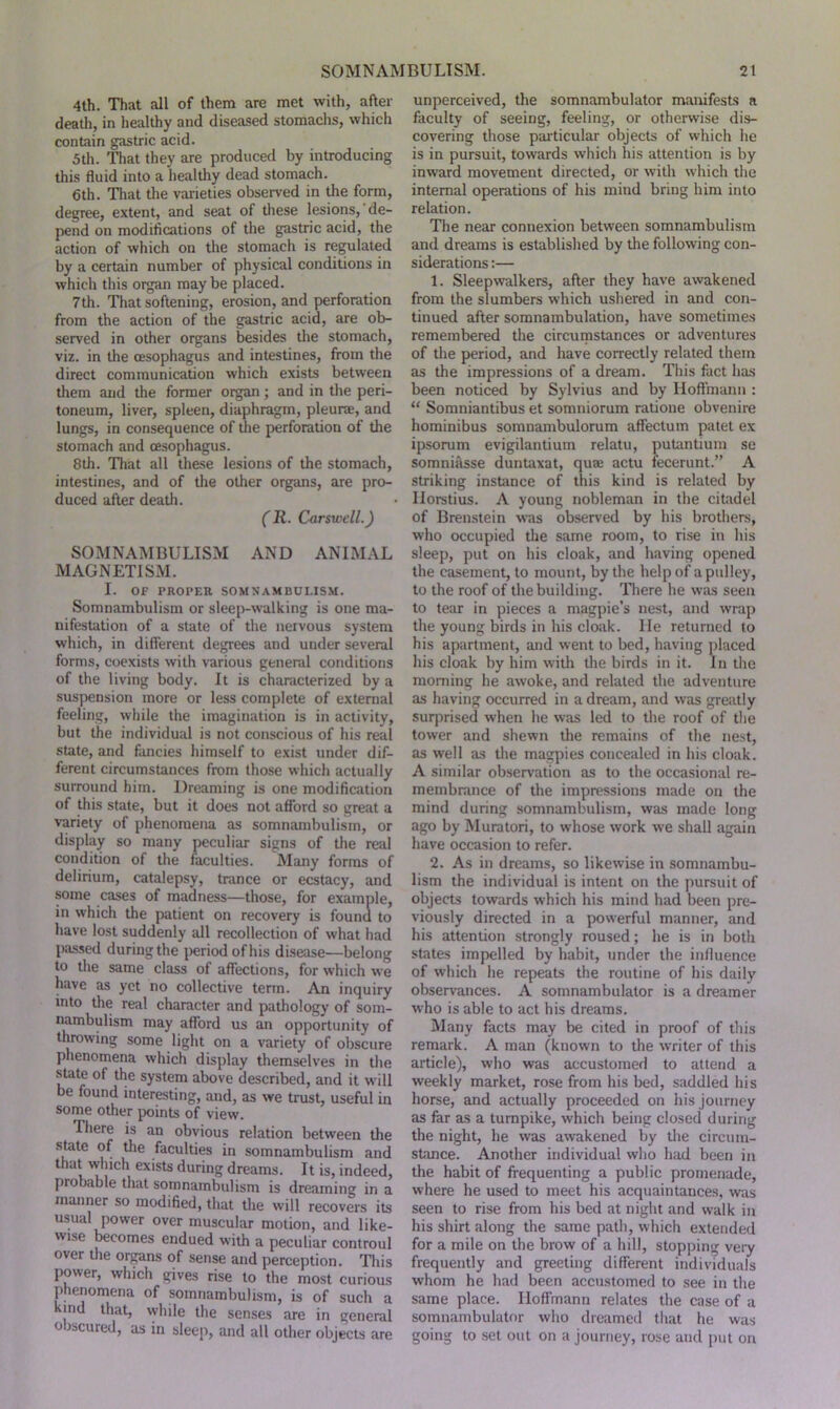 4th. That all of them are met with, after death, in healthy and diseased stomachs, which contain gastric acid. 5th. That they are produced by introducing this fluid into a healthy dead stomach. 6th. That the varieties observed in the form, degree, extent, and seat of these lesions, de- pend on modifications of the gastric acid, the action of which on the stomach is regulated by a certain number of physical conditions in which this organ maybe placed. 7th. That softening, erosion, and perforation from the action of the gastric acid, are ob- served in other organs besides the stomach, viz. in the oesophagus and intestines, from the direct communication which exists between them and the former organ; and in the peri- toneum, liver, spleen, diaphragm, pleurae, and lungs, in consequence of the perforation of the stomach and oesophagus. 8th. That all these lesions of the stomach, intestines, and of the other organs, are pro- duced after death. (R. Carswell.) SOMNAMBULISM AND ANIMAL MAGNETISM. I. OF PROPER SOMNAMBULISM. Somnambulism or sleep-walking is one ma- nifestation of a state of the nervous system which, in different degrees and under several forms, coexists with various general conditions of the living body. It is characterized by a suspension more or less complete of external feeling, while the imagination is in activity, but the individual is not conscious of his real state, and fancies himself to exist under dif- ferent circumstances from those which actually surround him. Dreaming is one modification of this state, but it does not afford so great a variety of phenomena as somnambulism, or display so many peculiar signs of the real condition of the faculties. Many forms of delirium, catalepsy, trance or ecstacy, and some cases of madness—those, for example, in which the patient on recovery is found to have lost suddenly all recollection of what had passed during the period of his disease—belong to the same class of affections, for which we have as yet no collective term. An inquiry into the real character and pathology of som- nambulism may afford us an opportunity of throwing some light on a variety of obscure phenomena which display themselves in the state of the system above described, and it will be found interesting, and, as we trust, useful in some other points of view. Hiere is an obvious relation between the state of the faculties in somnambulism and that winch exists during dreams. It is, indeed, piobable that somnambulism is dreaming in a manner so modified, that the will recovers its usual power over muscular motion, and like- wise becomes endued with a peculiar controul over the organs of sense and perception. This power, which gives rise to the most curious phenomena of somnambulism, is of such a md that, while the senses are in general 0 wcured, as in sleep, and all other objects are unperceived, the somnambulator manifests n faculty of seeing, feeling, or otherwise dis- covering those particular objects of which he is in pursuit, towards which his attention is by inward movement directed, or with which the internal operations of his mind bring him into relation. The near connexion between somnambulism and dreams is established by the following con- siderations :— 1. Sleepwalkers, after they have awakened from the slumbers which ushered in and con- tinued after somnambulation, have sometimes remembered the circumstances or adventures of the period, and have correctly related them as the impressions of a dream. This fact has been noticed by Sylvius and by Hoffmann : “ Somniantibus et somniorum ratione obvenire hominibus somnambulorum affectum patet ex ipsorum evigilantium relatu, putantium se somniasse duntaxat, quae actu fecerunt.” A striking instance of this kind is related by Ilorstius. A young nobleman in the citadel of Brenstein was observed by his brothers, who occupied the same room, to rise in his sleep, put on his cloak, and having opened the casement, to mount, by the help of a pulley, to the roof of the building. There he was seen to tear in pieces a magpie’s nest, and wrap the young birds in his cloak. He returned to his apartment, and went to bed, having placed his cloak by him with the birds in it. In the morning he awoke, and related the adventure as having occurred in a dream, and was greatly surprised when he was led to the roof of the tower and shewn the remains of the nest, as well as the magpies concealed in his cloak. A similar observation as to the occasional re- membrance of the impressions made on the mind during somnambulism, was made long ago by Muratori, to whose work we shall again have occasion to refer. 2. As in dreams, so likewise in somnambu- lism the individual is intent on the pursuit of objects towards which his mind had been pre- viously directed in a powerful manner, and his attention strongly roused; he is in both states impelled by habit, under the influence of which he repeats the routine of his daily observances. A somnambulator is a dreamer who is able to act his dreams. Many facts may be cited in proof of this remark. A man (known to the writer of this article), who was accustomed to attend a weekly market, rose from his bed, saddled his horse, and actually proceeded on his journey as far as a turnpike, which being closed during the night, he was awakened by the circum- stance. Another individual who had been in the habit of frequenting a public promenade, where he used to meet his acquaintances, was seen to rise from his bed at night and walk in his shirt along the same path, which extended for a mile on the brow of a hill, stopping very frequently and greeting different individuals whom he had been accustomed to see in the same place. Hoffmann relates the case of a somnambulator who dreamed that he was going to set out on a journey, rose and put on