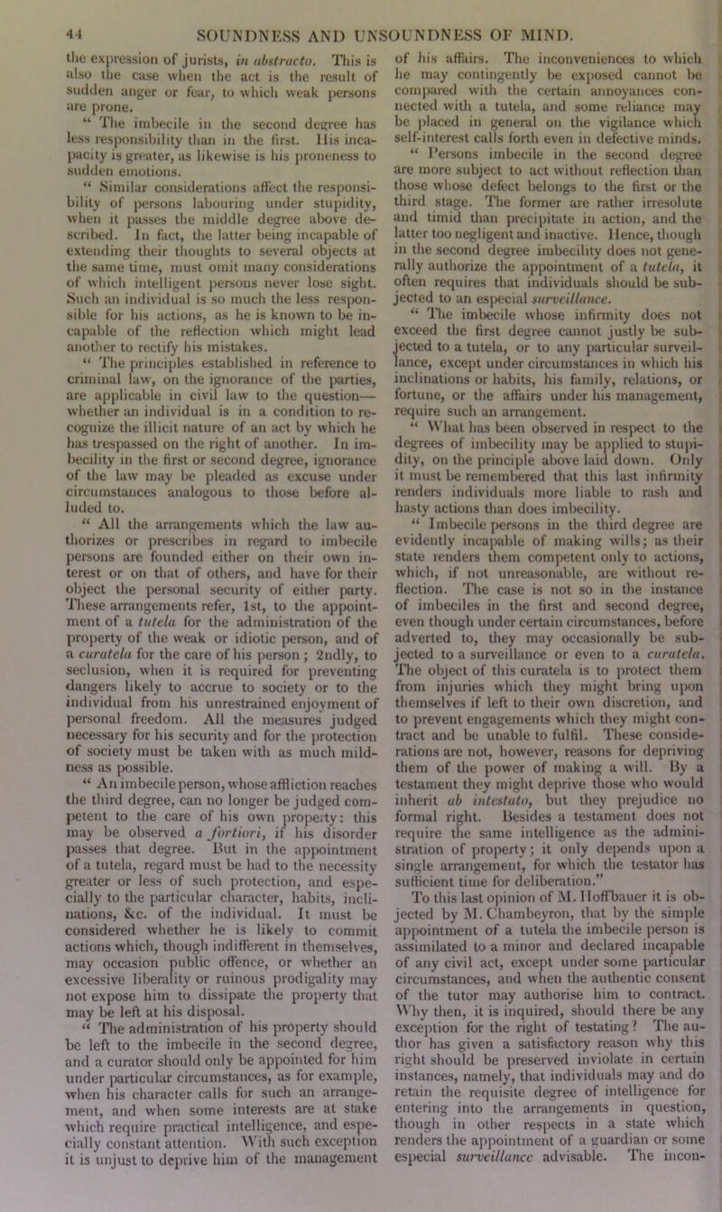 the expression of jurists, in abstracto. This is also the ease when the act is the result of sudden anger or fear, to which weak persons are prone. “ The imbecile in the second degree has less responsibility than in the first. Ilis inca- pacity is greater, as likewise is his proneness to sudden emotions. “ Similar considerations affect the responsi- bility of persons labouring under stupidity, when it passes the middle degree above de- scribed. In fact, the latter being incapable of extending their thoughts to several objects at the same time, must omit many considerations of which intelligent persons never lose sight. Such an individual is so much the less respon- sible for his actions, as he is known to be in- capable of the reflection which might lead another to rectify his mistakes. “ The principles established in reference to criminal law, on the ignorance of the parties, are applicable in civil law to the question— whether an individual is in a condition to re- cognize the illicit nature of an act by which he has trespassed on the right of another. In im- becility in the first or second degree, ignorance of the law may be pleaded as excuse under circumstances analogous to those before al- luded to. “ All the arrangements which the law au- thorizes or prescribes in regard to imbecile persons are founded either on their own in- terest or on that of others, and have for their object the personal security of either party. These arrangements refer, 1st, to the appoint- ment of a tutela for the administration of the property of the weak or idiotic person, and of a curate la for the care of his person ; 2ndly, to seclusion, when it is required for preventing dangers likely to accrue to society or to the individual from his unrestrained enjoyment of personal freedom. All the measures judged necessary for his security and for the protection of society must be taken with as much mild- ness as possible. “ An imbecile person, whose affliction reaches the third degree, can no longer be judged com- petent to the care of his own property: this may be observed a fortiori, if his disorder passes that degree. But in the appointment of a tutela, regard must be had to the necessity greater or less of such protection, and espe- cially to the particular character, habits, incli- nations, &c. of the individual. It must be considered whether he is likely to commit actions which, though indifferent in themselves, may occasion public offence, or whether an excessive liberality or ruinous prodigality may not expose him to dissipate the property that may be left at his disposal. “ The administration of his property should be left to the imbecile in the second degree, and a curator should only be appointed for him under particular circumstances, as for example, when his character calls for such an arrange- ment, and when some interests are at stake which require practical intelligence, and espe- cially constant attention. With such exception it is unjust to deprive him of the management of his affairs. The inconveniences to which he may contingently be exposed cannot be compared with the certain annoyances con- nected with a tutela, and some reliance may be placed in general on the vigilance which self-interest calls forth even in defective minds. “ Persons imbecile in the second degree are more subject to act without reflection than those whose defect belongs to the first or the third stage. The former are rather irresolute and timid than precipitate in action, and the latter too negligent and inactive. 1 lence, though in the second degree imbecility does not gene- rally authorize the appointment of a tutela, it often requires that individuals should be sub- jected to an especial surveillance. “ The imbecile whose infirmity does not exceed the first degree cannot justly be sub- jected to a tutela, or to any particular surveil- lance, except under circumstances in which his inclinations or habits, his family, relations, or fortune, or the affairs under his management, require such an arrangement. “ What has been observed in respect to the degrees of imbecility may be applied to stupi- dity, on the principle above laid down. Only it must be remembered that this last infirmity renders individuals more liable to rasb and hasty actions than does imbecility. “ Imbecile persons in the third degree are evidently incapable of making wills; as their state renders them competent only to actions, which, if not unreasonable, are without re- flection. The case is not so in the instance of imbeciles in the first and second degree, even though under certain circumstances, before adverted to, they may occasionally be sub- jected to a surveillance or even to a curatela. The object of this curatela is to protect them from injuries which they might bring upon themselves if left to their own discretion, and to prevent engagements which they might con- tract and be unable to fulfil. These conside- rations are not, however, reasons for depriving them of the power of making a will. By a testament they might deprive those who would inherit ab intestato, but they prejudice no formal right. Besides a testament does not require the same intelligence as the admini- stration of property ; it only depends upon a single arrangement, for which the testator has sufficient time for deliberation.” To this last opinion of M. lloffbauer it is ob- jected by M. Chambeyron, that by the simple appointment of a tutela the imbecile person is assimilated to a minor and declared incapable of any civil act, except under some particular circumstances, and when the authentic consent of the tutor may authorise him to contract. Why then, it is inquired, should there be any exception for the right of testating ? The au- thor has given a satisfactory reason why this right should be preserved inviolate in certain instances, namely, that individuals may and do retain the requisite degree of intelligence for entering into the arrangements in question, though in other respects in a state which renders the appointment of a guardian or some especial surveillance advisable. The incon-