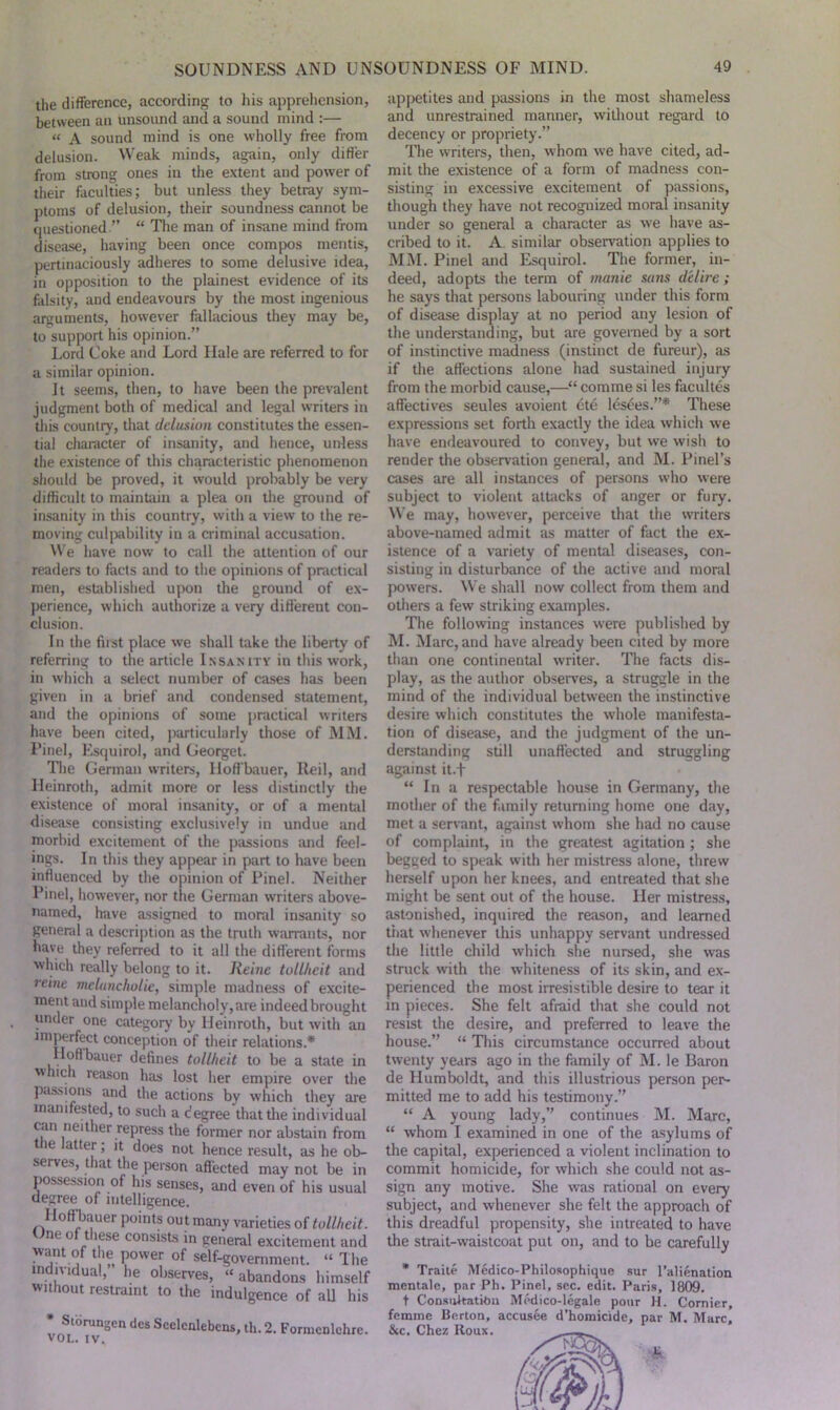 the difference, according to his apprehension, between an unsound and a sound mind :— “ A sound mind is one wholly free from delusion. Weak minds, again, only differ from strong ones in the extent and power of their faculties; but unless they betray sym- ptoms of delusion, their soundness cannot be questioned ” “ The man of insane mind from disease, having been once compos mentis, pertinaciously adheres to some delusive idea, in opposition to the plainest evidence of its falsity, and endeavours by the most ingenious arguments, however fallacious they may be, to support his opinion.” Lord Coke and Lord Ilale are referred to for a similar opinion. It seems, then, to have been the prevalent judgment both of medical and legal writers in this country, that delusion constitutes the essen- tial character of insanity, and hence, unless the existence of this characteristic phenomenon should be proved, it would probably be very difficult to maintain a plea on the ground of insanity in this country, with a view to the re- moving culpability in a criminal accusation. We have now to call the attention of our readers to facts and to the opinions of practical men, established upon the ground of ex- perience, which authorize a very different con- clusion. In the first place we shall take the liberty of referring to the article Insanity in this work, in which a select number of cases has been given in a brief and condensed statement, and the opinions of some practical writers have been cited, particularly those of MM. Pinel, Esquirol, and Georget. The German writers, lloffbauer, Ileil, and Heinroth, admit more or less distinctly the existence of moral insanity, or of a mental disease consisting exclusively in undue and morbid excitement of the passions and feel- ings. In this they appear in part to have been influenced by the opinion of Pinel. Neither Pinel, however, nor the German writers above- named, have assigned to moral insanity so general a description as the truth warrants, nor have they referred to it all the different forms which really belong to it. Heine tollhcit and reine melancholic, simple madness of excite- ment and simple melancholy, are indeed brought under one category by Heinroth, but with an imperfect conception of their relations.* Hoffbauer defines tollhcit to be a state in which reason has lost her empire over the passions and the actions by which they are manifested, to such a degree that the individual can neither repress the former nor abstain from the latter; it does not hence result, as he ob- serves, that the person affected may not be in possession of his senses, and even of his usual degree of intelligence. Hoffbauer points out many varieties of tollhcit. Une of these consists in general excitement and want of the power of self-government. “ The individual, he observes, “abandons himself without restraint to the indulgence of all his * St0runoen des Scelcnlebcns, th. 2. Formcnlchre. VOL. IV. appetites and passions in the most shameless and unrestrained manner, without regard to decency or propriety.” The writers, then, whom we have cited, ad- mit the existence of a form of madness con- sisting in excessive excitement of passions, though they have not recognized moral insanity under so general a character as we have as- cribed to it. A similar observation applies to MM. Pinel and Esquirol. The former, in- deed, adopts the term of manie suns delire; he says that persons labouring under this form of disease display at no period any lesion of the understanding, but are governed by a sort of instinctive madness (instinct de fureur), as if the affections alone had sustained injury from the morbid cause,—“ comme si les facultes affectives seules avoient ete lesees.”* These expressions set forth exactly the idea which we have endeavoured to convey, but we wish to render the observation general, and M. Pinel’s cases are all instances of persons who were subject to violent attacks of anger or fury. We may, however, perceive that the writers above-named admit as matter of fact the ex- istence of a variety of mental diseases, con- sisting in disturbance of the active and moral powers. We shall now collect from them and others a few striking examples. The following instances were published by M. Marc, and have already been cited by more than one continental writer. The facts dis- play, as the author observes, a struggle in the mind of the individual between the instinctive desire which constitutes the whole manifesta- tion of disease, and the judgment of the un- derstanding still unaffected and struggling against it.f “ In a respectable house in Germany, the mother of the family returning home one day, met a servant, against whom she had no cause of complaint, in the greatest agitation; she begged to speak with her mistress alone, threw herself upon her knees, and entreated that she might be sent out of the house. Her mistress, astonished, inquired the reason, and learned that whenever this unhappy servant undressed the little child which she nursed, she was struck with the whiteness of its skin, and ex- perienced the most irresistible desire to tear it in pieces. She felt afraid that she could not resist the desire, and preferred to leave the house.” “ This circumstance occurred about twenty years ago in the family of M. le Baron de Humboldt, and this illustrious person per- mitted me to add his testimony.” “ A young lady,” continues M. Marc, “ whom I examined in one of the asylums of the capital, experienced a violent inclination to commit homicide, for which she could not as- sign any motive. She was rational on every subject, and whenever she felt the approach of this dreadful propensity, she intreated to have the strait-waistcoat put on, and to be carefully * Traite Medico-Philosophique sur l’alienation mentale, par Ph. Pinel, sec. edit. Paris, 1809. t Consultation Medico-legalc pour H. Cornier, femme Berton, accusee d’homicidc, par M. Marc, &c. Chez Roux.