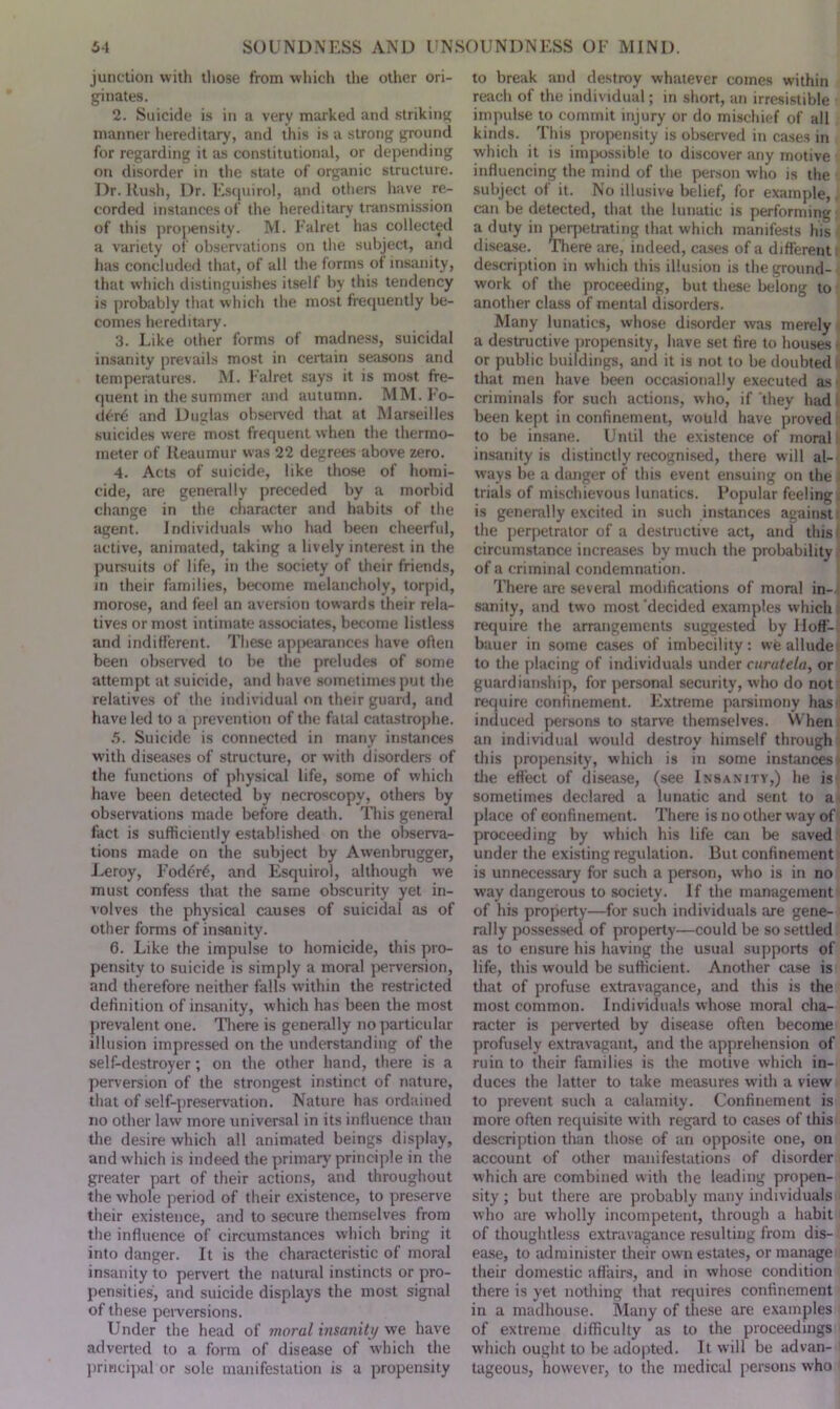 junction with those from which the other ori- ginates. 2. Suicide is in a very marked and striking manner hereditary, and this is a strong ground for regarding it as constitutional, or depending on disorder in the state of organic structure. Dr. Kush, Dr. Esquirol, and others have re- corded instances of the hereditary transmission of this propensity. M. Falret has collected a variety of observations on the subject, and has concluded that, of all the forms ot insanity, that which distinguishes itself by this tendency is probably that which the most frequently be- comes hereditary. 3. Like other forms of madness, suicidal insanity prevails most in certain seasons and temperatures. M. Falret says it is most fre- quent in the summer and autumn. MM. Fo- derd and Duglas observed tliat at Marseilles suicides were most frequent when the thermo- meter of Reaumur was 22 degrees above zero. 4. Acts of suicide, like those of homi- cide, are generally preceded by a morbid change in the character and habits of the agent. Individuals who had been cheerful, active, animated, taking a lively interest in the pursuits of life, in the society of their friends, in their families, become melancholy, torpid, morose, and feel an aversion towards their rela- tives or most intimate associates, become listless and indifferent. These appearances have often been observed to be the preludes of some attempt at suicide, and have sometimes put the relatives of the individual on their guard, and have led to a prevention of the fatal catastrophe. 5. Suicide is connected in many instances with diseases of structure, or with disorders of the functions of physical life, some of which have been detected by necroscopy, others by observations made before death. This general fact is sufficiently established on the observa- tions made on the subject by Awenbrugger, Leroy, Fodcrf, and Esquirol, although we must confess that the same obscurity yet in- volves the physical causes of suicidal as of other forms of insanity. 6. Like the impulse to homicide, this pro- pensity to suicide is simply a moral perversion, and therefore neither falls within the restricted definition of insanity, which has been the most prevalent one. There is generally no particular illusion impressed on the understanding of the self-destroyer; on the other hand, there is a perversion of the strongest instinct of nature, that of self-preservation. Nature has ordained no other law more universal in its influence than the desire which all animated beings display, and which is indeed the primary principle in the greater part of their actions, and throughout the whole period of their existence, to preserve their existence, and to secure themselves from the influence of circumstances which bring it into danger. It is the characteristic of moral insanity to pervert the natural instincts or pro- pensities, and suicide displays the most signal of these perversions. Under the head of moral insanity we have adverted to a form of disease of which the principal or sole manifestation is a propensity to break and destroy whatever comes within reach of the individual; in short, an irresistible impulse to commit injury or do mischief of all kinds. This propensity is observed in cases in which it is impossible to discover any motive influencing the mind of the person who is the subject of it. No illusive belief, for example, can be detected, that the lunatic is performing a duty in perpetrating that which manifests his disease. There are, indeed, cases of a different description in which this illusion is the ground- work of the proceeding, but these belong to another class of mental disorders. Many lunatics, whose disorder was merely a destructive propensity, have set fire to houses or public buildings, and it is not to be doubted that men have been occasionally executed as criminals for such actions, w ho, if they had I been kept in confinement, would have proved to be insane. Until the existence of moral insanity is distinctly recognised, there will al- ways be a danger of this event ensuing on the trials of mischievous lunatics. Popular feeling is generally excited in such instances against the perpetrator of a destructive act, and this circumstance increases by much the probability of a criminal condemnation. There are several modifications of moral in- sanity, and two most‘decided examples which require the arrangements suggested by Hoff- bauer in some cases of imbecility: we allude to the placing of individuals under curutela, or guardianship, for personal security, who do not require confinement. Extreme parsimony has induced persons to starve themselves. When an individual would destroy himself through this propensity, which is in some instances the effect of disease, (see Insanity,) he is sometimes declared a lunatic and sent to a place of confinement. There is no other way of proceeding by which his life can be saved under the existing regulation. But confinement is unnecessary for such a person, who is in no way dangerous to society. If the management of his property—for such individuals are gene- rally possessed of property—could be so settled as to ensure his having the usual supports of life, this would be sufficient. Another case is that of profuse extravagance, and this is the most common. Individuals whose moral cha- racter is perverted by disease often become profusely extravagant, and the apprehension of ruin to their families is the motive which in- duces the latter to take measures with a view to prevent such a calamity. Confinement is more often requisite with regard to cases of this description than those of an opposite one, on account of other manifestations of disorder which are combined with the leading propen- sity ; but there are probably many individuals who are wholly incompetent, through a habit of thoughtless extravagance resulting from dis- ease, to administer their own estates, or manage their domestic affairs, and in whose condition there is yet nothing that requires confinement in a madhouse. Many of these are examples of extreme difficulty as to the proceedings which ought to be adopted. It will be advan- tageous, however, to the medical persons who