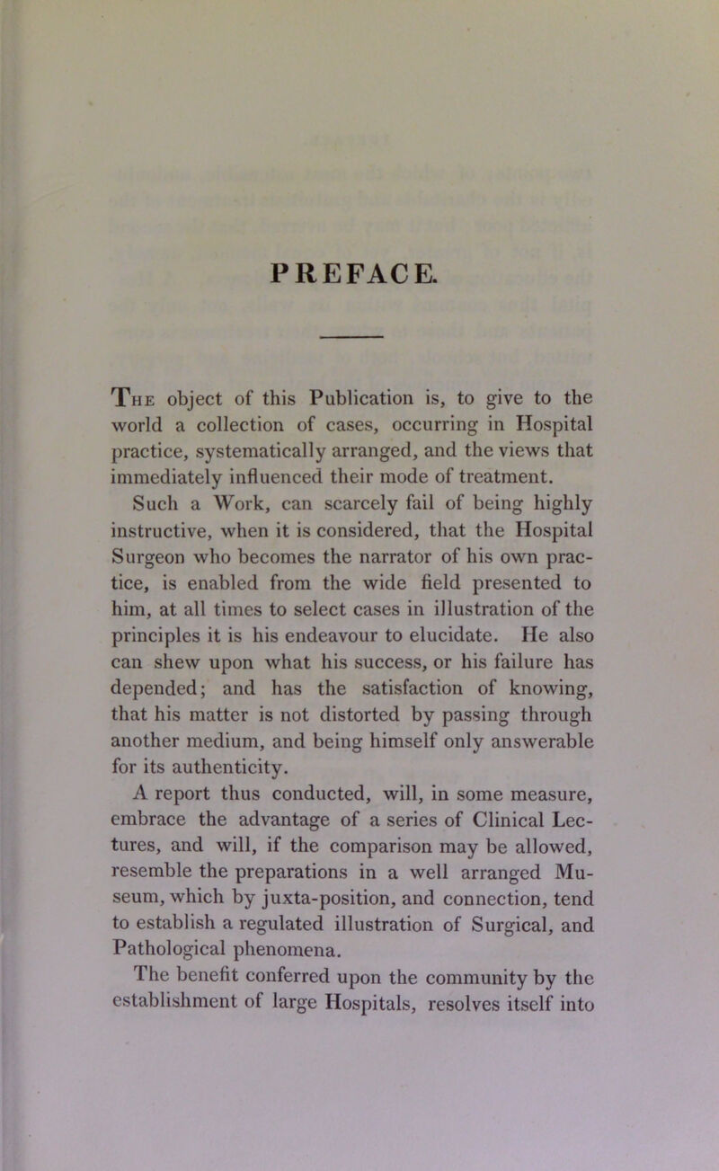 PREFACE. The object of this Publication is, to give to the 'world a collection of cases, occurring in Hospital practice, systematically arranged, and the views that immediately influenced their mode of treatment. Such a Work, can scarcely fail of being highly instructive, when it is considered, that the Hospital Surgeon who becomes the narrator of his own prac- tice, is enabled from the wide field presented to him, at all times to select cases in illustration of the principles it is his endeavour to elucidate. He also can shew upon what his success, or his failure has depended; and has the satisfaction of knowing, that his matter is not distorted by passing through another medium, and being himself only answerable for its authenticity. A report thus conducted, will, in some measure, embrace the advantage of a series of Clinical Lec- tures, and will, if the comparison may be allowed, resemble the preparations in a well arranged Mu- seum, which by juxta-position, and connection, tend to establish a regulated illustration of Surgical, and Pathological phenomena. The benefit conferred upon the community by the establishment of large Hospitals, resolves itself into