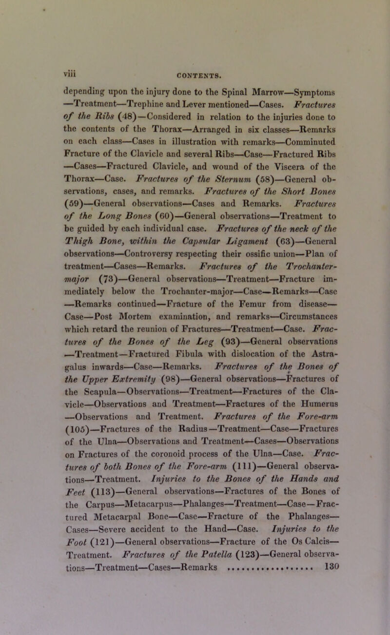 depending upon the injury done to the Spinal Marrow—Symptoms —Treatment—Trephine and Lever mentioned—Cases. Fractures of the Ribs (48)—Considered in relation to the injuries done to the contents of the Thorax—Arranged in six classes—Remarks on each class—Cases in illustration with remarks—Comminuted Fracture of the Clavicle and several Ribs—Case—Fractured Ribs —Cases—Fractured Clavicle, and wound of the Viscera of the Thorax—Case. Fractures of the Sternum (58)—General ob- servations, cases, and remarks. Fractures of the Short Bones (59)—General observations—-Cases and Remarks. Fractures of the Long Bones (60)—General observations—Treatment to be guided by each individual case. Fractures of the neck of the Thigh Bone, within the Capsular Ligament (63)—General observations—Controversy respecting their ossific union—Plan of treatment—Cases—Remarks. Fractures of the Trochanter- major (73)—General observations—Treatment—Fracture im- mediately below the Trochanter-major—Case—Remarks—Case —Remarks continued—Fracture of the Femur from disease— Case—Post Mortem examination, and remarks—Circumstances which retard the reunion of Fractures—Treatment—Case. Frac- tures of the Bones of the Leg (93)—General observations —Treatment—Fractured Fibula with dislocation of the Astra- galus inwards—Case—Remarks. Fractures of the Bones of the Upper Extremity (98)—General observations—Fractures of the Scapula—Observations—Treatment—Fractures of the Cla- vicle—Observations and Treatment—Fractures of the Humerus —Observations and Treatment. Fractures of the Fore-arm ^105)—Fractures of the Radius—Treatment—Case—Fractures of the Ulna—Observations and Treatment—Cases—Observations on Fractures of the coronoid process of the Ulna—Case. Frac- tures of both Bones of the Fore-arm (HI)—General observa- tions—Treatment. Injuries to the Bones of the Hands and Feet (113)—General observations—Fractures of the Bones of the Carpus—Metacarpus—Phalanges—Treatment—Case—Frac- tured Metacarpal Bone—Case—Fracture of the Phalanges— Cases—Severe accident to the Hand—Case. Injuries to the Foot (121)—General observations—Fracture of the Os Calcis— Treatment. Fractures of the Patella (123)—General observa- tions—Treatment—Cases—Remarks 130