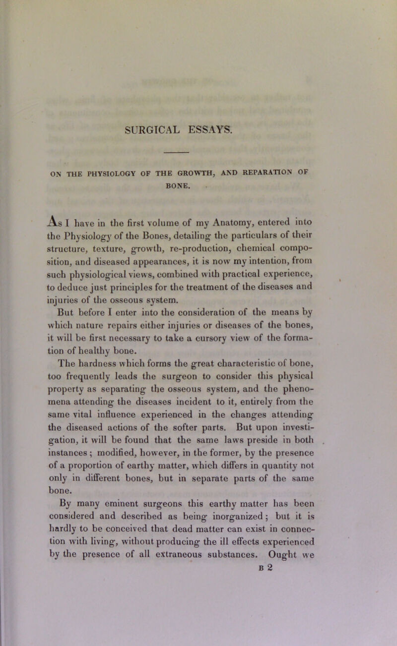 ON THE PHYSIOLOGY OF THE GROWTH, AND REPARATION OF BONE. A.S I have in the first volume of my Anatomy, entered into the Physiology of the Bones, detailing the particulars of their structure, texture, growth, re-production, chemical compo- sition, and diseased appearances, it is now my intention, from such physiological views, combined with practical experience, to deduce just principles for the treatment of the diseases and injuries of the osseous system. But before I enter into the consideration of the means by which nature repairs either injuries or diseases of the bones, it will be first necessary to take a cursory view of the forma- tion of healthy bone. The hardness which forms the great characteristic of bone, too frequently leads the surgeon to consider this physical property as separating the osseous system, and the pheno- mena attending the diseases incident to it, entirely from the same vital influence experienced in the changes attending the diseased actions of the softer parts. But upon investi- gation, it will be found that the same laws preside in both instances ; modified, however, in the former, by the presence of a proportion of earthy matter, which differs in quantity not only in different bones, but in separate parts of the same bone. By many eminent surgeons this earthy matter has been considered and described as being inorganlzed ; but it is hardly to be conceived that dead matter can exist in connec- tion with living, without producing the ill effects experienced by the presence of all extraneous substances. Ought we B 2