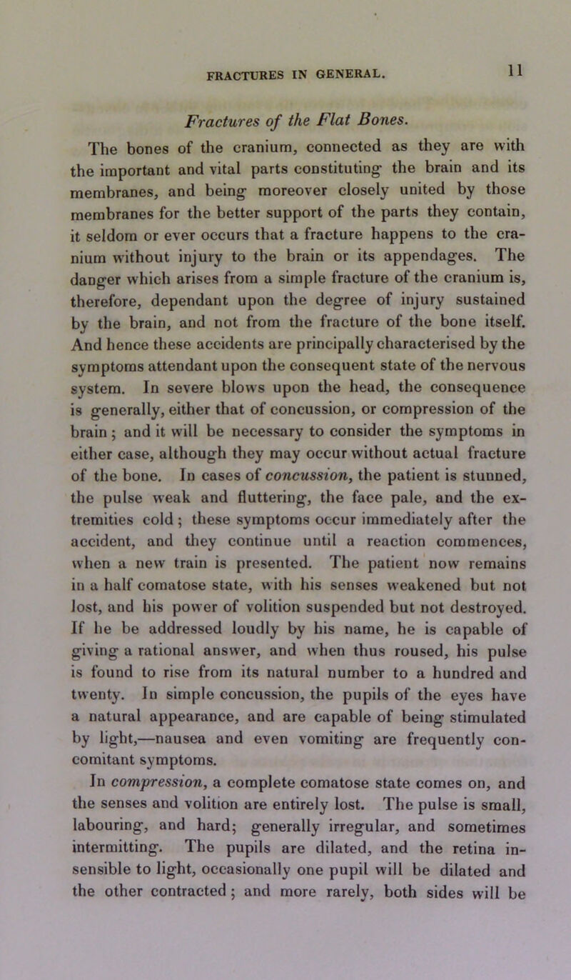 Fractures of the Flat Bones. The bones of the cranium, connected as they are with the important and vital parts constituting the brain and its membranes, and being moreover closely united by those membranes for the better support of the parts they contain, it seldom or ever occurs that a fracture happens to the cra- nium vi’ithout injury to the brain or its appendages. The danger which arises from a simple fracture of the cranium is, therefore, dependant upon the degree of injury sustained by the brain, and not from the fracture of the bone itself. And hence these accidents are principally characterised by the symptoms attendant upon the consequent state of the nervous system. In severe blows upon the head, the consequence is generally, either that of concussion, or compression of the brain; and it will be necessary to consider the symptoms in either case, although they may occur without actual fracture of the bone. In cases of concussion, the patient is stunned, the pulse weak and fluttering, the face pale, and the ex- tremities cold ; these symptoms occur immediately after the accident, and tliey continue until a reaction commences, when a new train is presented. The patient now remains in a half comatose state, with his senses weakened but not lost, and his power of volition suspended but not destroyed. If he be addressed loudly by his name, he is capable of giving a rational answer, and when thus roused, his pulse is found to rise from its natural number to a hundred and twenty. In simple concussion, the pupils of the eyes have a natural appearance, and are capable of being stimulated by light,—nausea and even vomiting are frequently con- comitant symptoms. In compression, a complete comatose state comes on, and the senses and volition are entirely lost. The pulse is small, labouring, and hard; generally irregular, and sometimes intermitting. The pupils are dilated, and the retina in- sensible to light, occasionally one pupil will be dilated and the other contracted; and more rarely, both sides will be