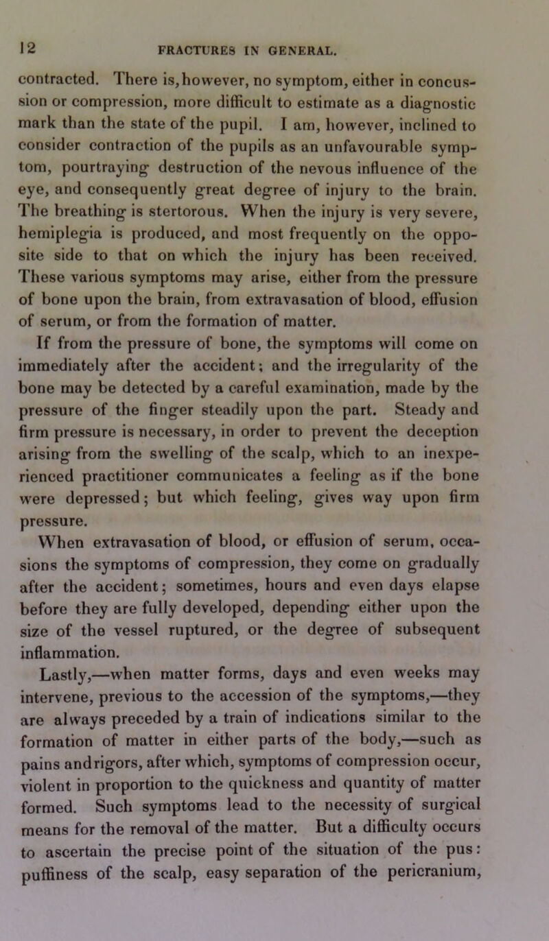 contracted. There is,however, no symptom, either in concus- sion or compression, more difficult to estimate as a diagnostic- mark than the state of the pupil. I am, however, inclined to consider contraction of the pupils as an unfavourable symp- tom, pourtraying destruction of the nevous influence of the eye, and consequently great degree of injury to the brain. The breathing is stertorous. When the injury is very severe, hemiplegia is produced, and most frequently on the oppo- site side to that on which the injury has been received. These various symptoms may arise, either from the pressure of bone upon the brain, from e.xtravasation of blood, effusion of serum, or from the formation of matter. If from the pressure of bone, the symptoms will come on immediately after the accident; and the irregularity of the bone may be detected by a careful examination, made by the pressure of the finger steadily upon the part. Steady and firm pressure is necessary, in order to prevent the deception arising from the swelling of the scalp, which to an inexpe- rienced practitioner communicates a feeling as if the bone w'ere depressed; but which feeling, gives way upon firm pressure. When extravasation of blood, or effusion of serum, occa- sions the symptoms of compression, they come on gradually after the accident; sometimes, hours and even days elapse before they are fully developed, depending either upon the size of the vessel ruptured, or the degree of subsequent inflammation. Lastly,—when matter forms, days and even weeks may intervene, previous to the accession of the symptoms,—they are always preceded by a train of indications similar to the formation of matter in either parts of the body,—such as pains and rigors, after which, symptoms of compression occur, violent in proportion to the quickness and quantity of matter formed. Such symptoms lead to the necessity of surgical means for the removal of the matter. But a difficulty occurs to ascertain the precise point of the situation of the pus : puffiness of the scalp, easy separation of the pericranium.