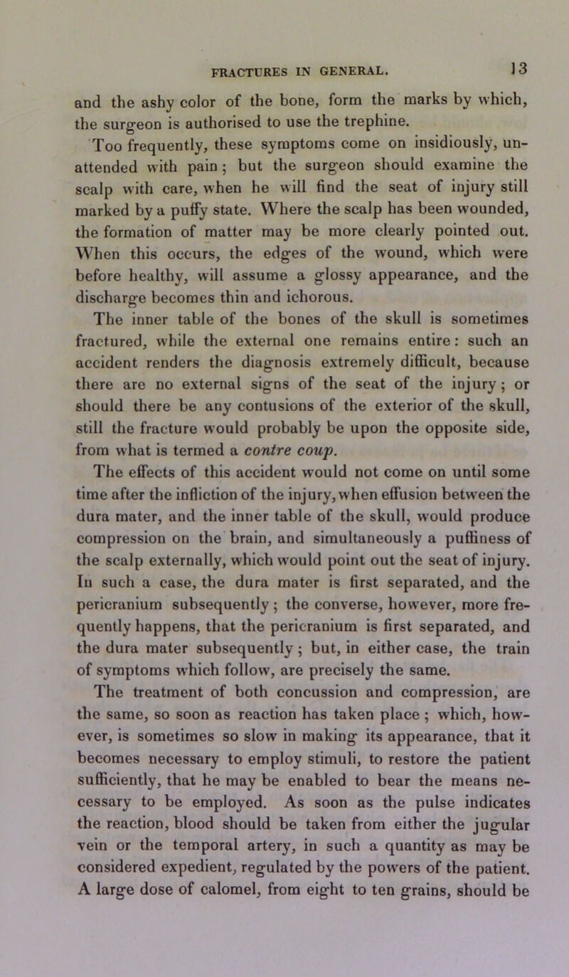 and the ashy color of the bone, form the marks by which, the surgeon is authorised to use the trephine. Too frequently, these symptoms come on insidiously, un- attended with pain ; but the surgeon should examine the scalp with care, when he will find the seat of injury still marked by a puffy state. Where the scalp has been wounded, the formation of matter may be more clearly pointed out. When this occurs, the edges of the wound, which were before healthy, will assume a glossy appearance, and the discharge becomes thin and ichorous. The inner table of the bones of the skull is sometimes fractured, while the external one remains entire: such an accident renders the diagnosis extremely difficult, because there are no external signs of the seat of the injury; or should there be any contusions of the exterior of the skull, still the fracture would probably be upon the opposite side, from what is termed a contre coup. The effects of this accident would not come on until some time after the infliction of the injury, when effusion between the dura mater, and the inner table of the skull, would produce compression on the brain, and simultaneously a puffiness of the scalp externally, which would point out the seat of injury. In such a case, the dura mater is first separated, and the pericranium subsequently ; the converse, however, more fre- quently happens, that the pericranium is first separated, and the dura mater subsequently; but, in either case, the train of symptoms which follow, are precisely the same. The treatment of both concussion and compression, are the same, so soon as reaction has taken place ; which, how- ever, is sometimes so slow in making its appearance, that it becomes necessary to employ stimuli, to restore the patient sufficiently, that he may be enabled to bear the means ne- cessary to be employed. As soon as the pulse indicates the reaction, blood should be taken from either the jugular vein or the temporal artery, in such a quantity as may be considered expedient, regulated by the powers of the patient. A large dose of calomel, from eight to ten grains, should be