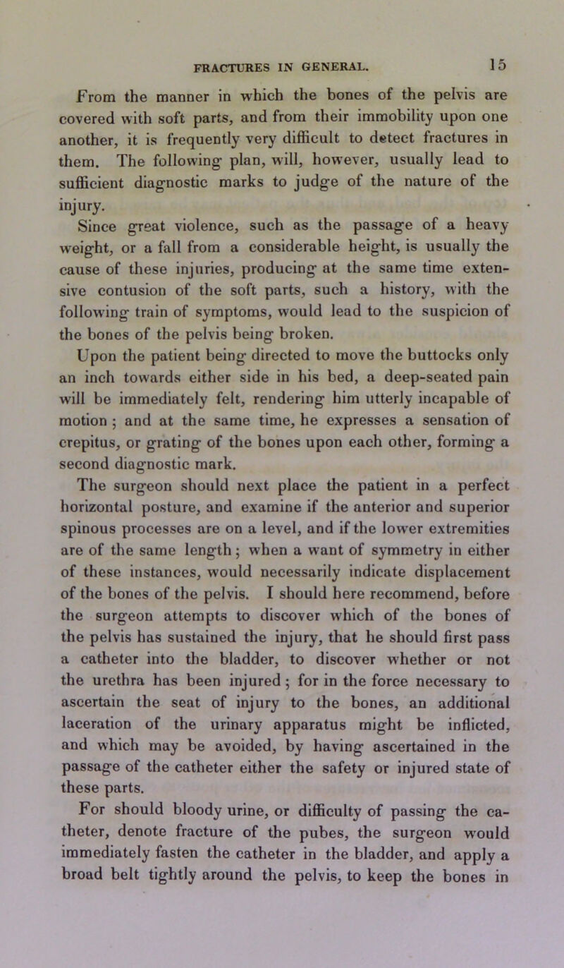 From the manner in which the bones of the pelvis are covered with soft parts, and from their immobility upon one another, it is frequently very difficult to detect fractures in them. The following plan, will, however, usually lead to sufficient diagnostic marks to judge of the nature of the injury. Since great violence, such as the passage of a heavy- weight, or a fall from a considerable height, is usually the cause of these injuries, producing at the same time exten- sive contusion of the soft parts, such a history, with the follow^ing train of symptoms, would lead to the suspicion of the bones of the pelvis being broken. Upon the patient being directed to move the buttocks only an inch towards either side in his bed, a deep-seated pain will be immediately felt, rendering him utterly incapable of motion ; and at the same time, he expresses a sensation of crepitus, or grating of the bones upon each other, forming a second diagnostic mark. The surgeon should next place the patient in a perfect horizontal posture, and examine if the anterior and superior spinous processes are on a level, and if the lower extremities are of the same length; when a want of symmetry in either of these instances, would necessarily indicate displacement of the bones of the pelvis. I should here recommend, before the surgeon attempts to discover which of the bones of the pelvis has sustained the injury, that he should first pass a catheter into the bladder, to discover whether or not the urethra has been Injured; for in the force necessary to ascertain the seat of injury to the bones, an additional laceration of the urinary apparatus might be inflicted, and which may be avoided, by having ascertained in the passage of the catheter either the safety or injured state of these parts. For should bloody urine, or difficulty of passing the ca- theter, denote fracture of the pubes, the surgeon would immediately fasten the catheter in the bladder, and apply a broad belt tightly around the pelvis, to keep the bones in