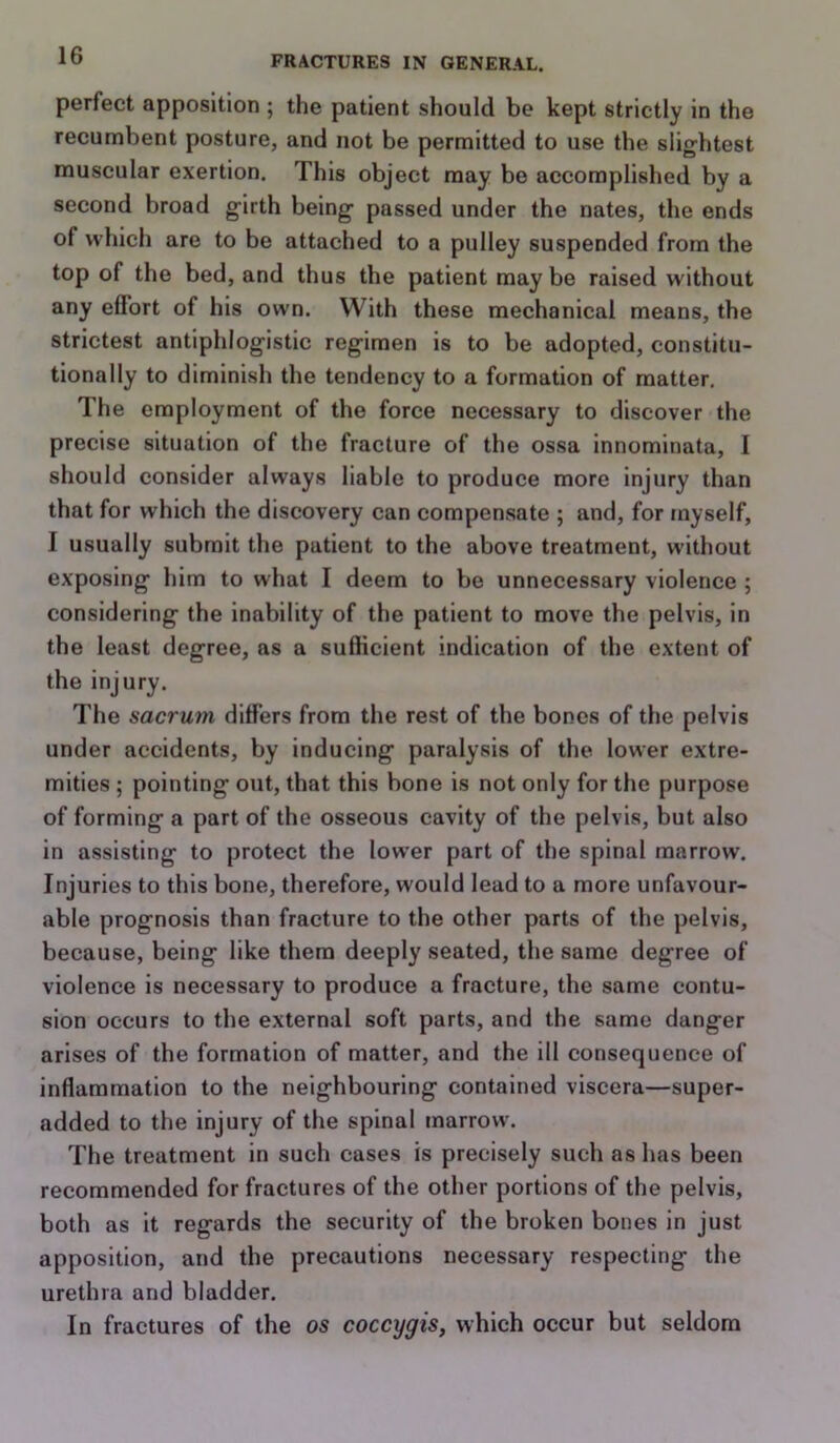 perfect apposition ; the patient should be kept strictly in the recumbent posture, and not be permitted to use the slightest muscular exertion. This object may be accomplished by a second broad girth being passed under the nates, the ends of which are to be attached to a pulley suspended from the top of the bed, and thus the patient maybe raised without any effort of his own. With these mechanical means, the strictest antiphlogistic regimen is to be adopted, constitu- tionally to diminish the tendency to a formation of matter. The employment of the force necessary to discover the precise situation of the fracture of the ossa innominata, I should consider always liable to produce more injury than that for which the discovery can compensate ; and, for myself, I usually submit the patient to the above treatment, without exposing him to what I deem to be unnecessary violence ; considering the inability of the patient to move the pelvis, in the least degree, as a sufficient indication of the extent of the injury. The sacrum differs from the rest of the bones of the pelvis under accidents, by inducing paralysis of the lower extre- mities ; pointing out, that this hone is not only for the purpose of forming a part of the osseous cavity of the pelvis, but also in assisting to protect the lower part of the spinal marrow. Injuries to this bone, therefore, would lead to a more unfavour- able prognosis than fracture to the other parts of the pelvis, because, being like them deeply seated, the same degree of violence is necessary to produce a fracture, the same contu- sion occurs to the external soft parts, and the same danger arises of the formation of matter, and the ill consequence of inflammation to the neighbouring contained viscera—super- added to the injury of the spinal marrow. The treatment in such cases is precisely such as has been recommended for fractures of the other portions of the pelvis, both as it regards the security of the broken bones in just apposition, and the precautions necessary respecting the urethra and bladder. In fractures of the os coccygis, which occur but seldom