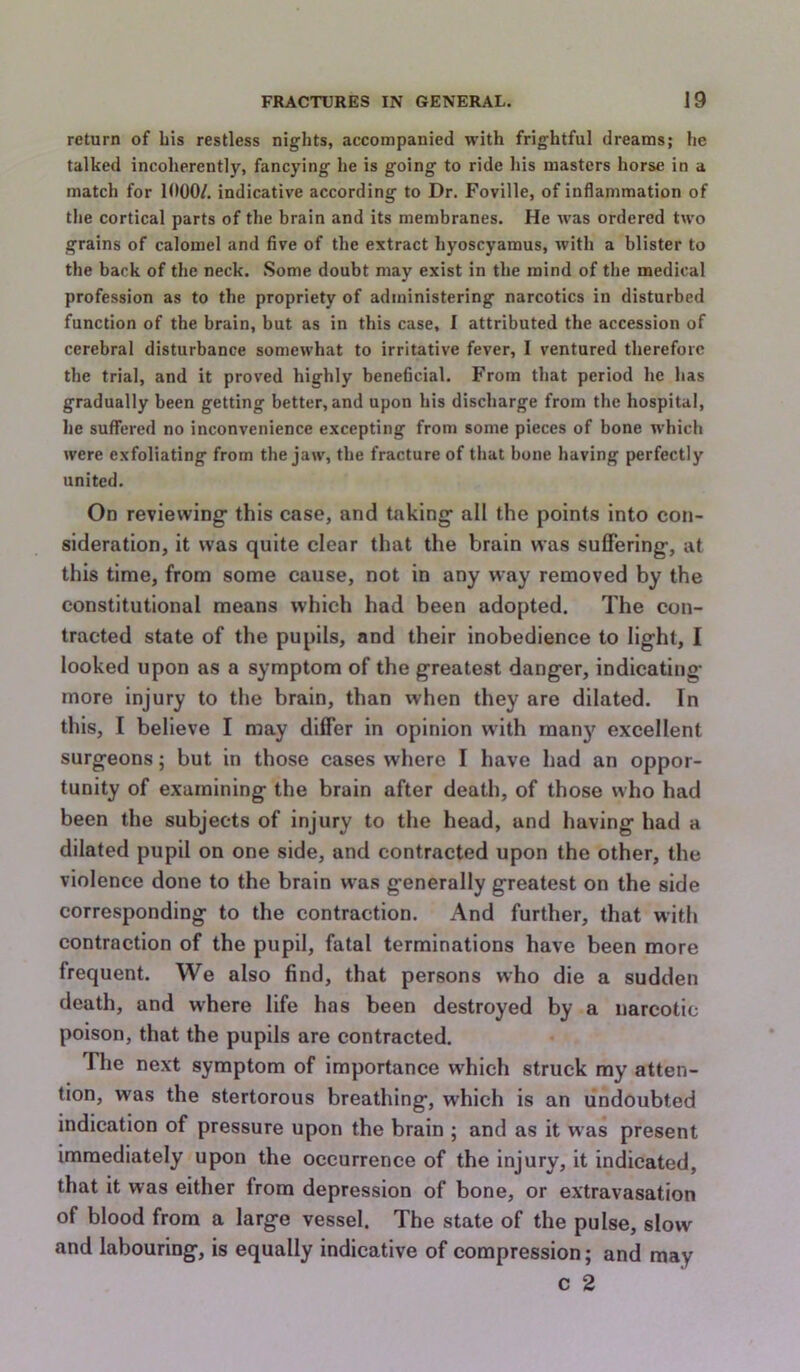 return of bis restless nights, accompanied with frightful dreams; he talked incoherently, fancying he is going to ride his masters horse in a match for 1000/. indicative according to Dr. Foville, of inflammation of the cortical parts of the brain and its membranes. He was ordered two grains of calomel and five of the extract hyoscyamus, with a blister to the back of the neck. Some doubt may exist in the mind of the medical profession as to the propriety of administering narcotics in disturbed function of the brain, but as in this case, I attributed the accession of cerebral disturbance somewhat to irritative fever, I ventured therefore the trial, and it proved highly beneficial. From that period he has gradually been getting better, and upon his discharge from the hospital, he suffered no inconvenience excepting from some pieces of bone which were exfoliating from the jaw, the fracture of that bone having perfectly united. On reviewing this case, and taking all the points into con- sideration, it was quite clear that the brain was suffering, at this time, from some cause, not in any way removed by the constitutional means which had been adopted. The con- tracted state of the pupils, and their inobedience to light, I looked upon as a symptom of the greatest danger, indicating more injury to the brain, than when they are dilated. In this, I believe I may differ in opinion wdth many excellent surgeons; but in those cases where I have had an oppor- tunity of examining the brain after death, of those who had been the subjects of injury to the head, and having had a dilated pupil on one side, and contracted upon the other, the violence done to the brain w'as generally greatest on the side corresponding to the contraction. And further, that with contraction of the pupil, fatal terminations have been more frequent. We also find, that persons who die a sudden death, and where life has been destroyed by a narcotic poison, that the pupils are contracted. The next symptom of importance which struck my atten- tion, was the stertorous breathing, which is an undoubted indication of pressure upon the brain ; and as it was present immediately upon the occurrence of the injury, it indicated, that it was either from depression of bone, or extravasation of blood from a large vessel. The state of the pulse, slow and labouring, is equally indicative of compression; and may c 2