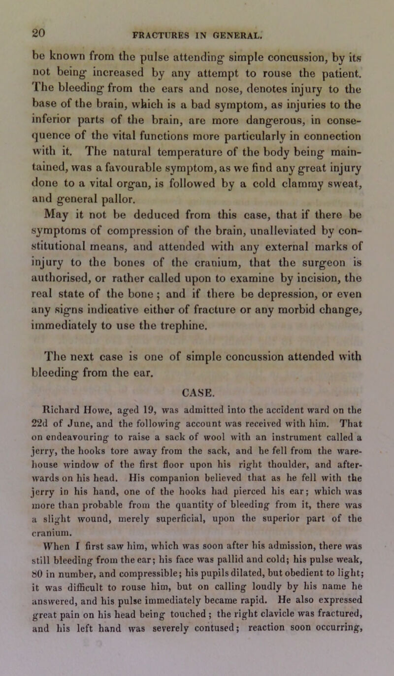 be known from the pulse attending simple concussion, by its not being increased by any attempt to rouse the patient. The bleeding from the ears and nose, denotes injury to the base of the brain, which is a bad symptom, as injuries to the inferior parts of the brain, are more dangerous, in conse- quence of the vital functions more particularly in connection with it. The natural temperature of the body being main- tained, was a favourable symptom, as w e find any great injury done to a vital organ, is followed by a cold clammy sweat, and general pallor. May it not be deduced from this case, that if there be symptoms of compression of the brain, unalleviated by con- stitutional means, and attended with any external marks of injury to the bones of the cranium, that the surgeon is authorised, or rather called upon to examine by incision, the real state of the bone; and if there be depression, or even any signs indicative either of fracture or any morbid change, immediately to use the trephine. The next case is one of simple concussion attended with bleeding from the ear. CASE. Richard Howe, aged 19, was admitted into the accident ward on the 22d of June, and the following account was received with him. That on endeavouring to raise a sack of wool with an instrument called a jerry, the hooks tore away from the sack, and he fell from the ware- house w'indow of the first floor upon his right thoulder, and after- wards on his head. His companion believed that as he fell with the jerry in his hand, one of the hooks had pierced his ear; which was more than probable from the quantity of bleeding from it, there was a slight wound, merely superficial, upon the superior part of the cranium. When I first saw him, which was soon after his admission, there was still bleeding from the ear; his face was pallid and cold; his pulse weak, SO in number, and compressible; his pupils dilated, but obedient to light; it was difficult to rouse him, but on calling loudly by his name he answered, and his pulse immediately became rapid. He also expressed great pain on his head being touched ; the right clavicle was fractured, and his left hand was severely contused; reaction soon occurring.