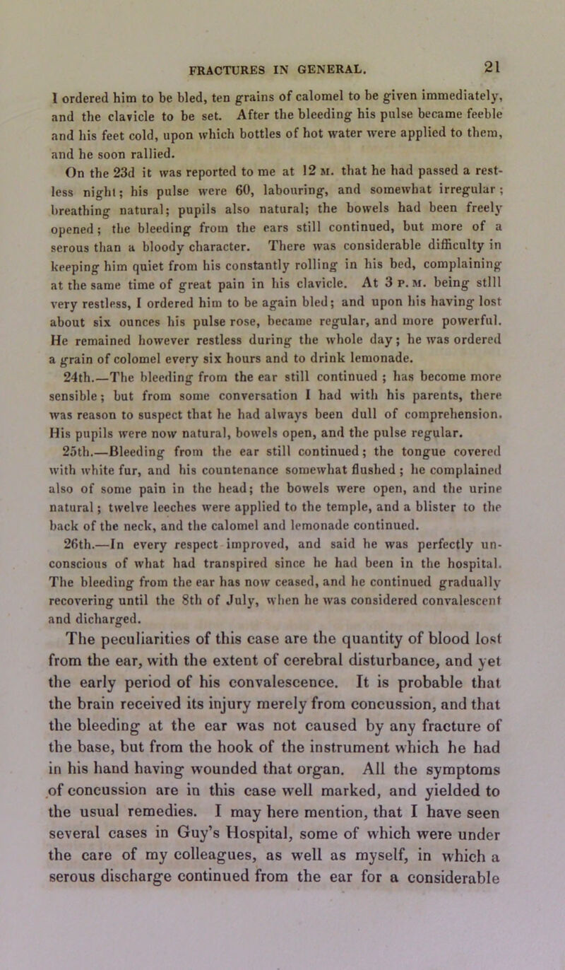 I ordered him to be bled, ten grains of calomel to be given immediately, and the clavicle to be set. After the bleeding his pulse became feeble and bis feet cold, upon which bottles of hot water were applied to them, and he soon rallied. On the 23d it was reported to me at 12 m. that he had passed a rest- less night; his pulse were 60, labouring, and somewhat irregular ; breathing natural; pupils also natural; the bowels had been freely opened ; the bleeding from the ears still continued, but more of a serous than a bloody character. There was considerable difficulty in keeping him quiet from his constantly rolling in his bed, complaining at the same time of great pain in liis clavicle. At 3 p.m. being still very restless, I ordered him to be again bled; and upon his having lost about six ounces his pulse rose, became regular, and more powerful. He remained however restless during the whole day; he was ordered a grain of colomel every six hours and to drink lemonade. 24th.—The bleeding from the ear still continued ; has become more sensible; but from some conversation I had with his parents, there was reason to suspect that he had always been dull of comprehension. His pupils were now natural, bowels open, and the pulse regular. 25th.—Bleeding from the ear still continued; the tongue covered with white fur, and his countenance somewhat flushed ; he complained also of some pain in the head; the bowels were open, and the urine natural; twelve leeches were applied to the temple, and a blister to the back of the neck, and the calomel and lemonade continued. 26th.—In every respect improved, and said he was perfectly un- conscious of what had transpired since he had been in the hospital. The bleeding from the ear has now ceased, and he continued gradually recovering until the 8th of July, when he was considered convalescent and dicharged. The peculiarities of this case are the quantity of blood lost from the ear, with the extent of cerebral disturbance, and yet the early period of his convalescence. It is probable that the brain received its injury merely from concussion, and that the bleeding at the ear was not caused by any fracture of the base, but from the hook of the instrument which he had in his hand having wounded that organ. All the symptoms of concussion are in this case well marked, and yielded to the usual remedies. I may here mention, that I have seen several cases in Guy’s Hospital, some of which were under the care of my colleagues, as well as myself, in which a serous discharge continued from the ear for a considerable