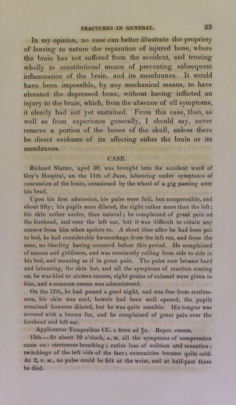 In my opinion, no case can better illustrate the propriety of leaving- to nature the reparation of injured bone, where the brain has not suffered from the accident, and trusting- wholly to constitutional means of preventing subsequent inflammation of the brain, and its membranes. It w'ould have been impossible, by any mechanical means, to have elevated the depressed bone, without having inflicted an injury to the brain, which, from the absence of all symptoms, it clearly had not yet sustained. From this case, then, as well as from experience generally, I should say, never remove a portion of the bones of the skull, unless there be direct evidence of its affecting either the brain or its membranes. CASE. Richard Slatter, ag'cd 30, was brought into the accident ward of Guy’s Hospital, on the 11th of June, labouring under symptoms of concussion of the brain, occasioned by the wheel of a gig passing over his head. Upon his first admission, his pulse were full, but compressible, and about fifty; his pupils were dilated, the right rather more than the left; his skin rather cooler, than natural; he complained of great pain ofi the forehead, and over the left ear, but it was difficult to obtain any answer from bim when spoken to. A short time after he had been put to bed, he had considerable haemorrhage from the left car, and from the nose, no bleeding having occurred before this period. He complained of nausea and giddiness, and was constantly rolling from side to side in his bed, and moaning as if in great pain. The pulse now became hard and labouring, the skin hot, and all the symptoms of reaction coming on, he was bled to sixteen ounces, eight grains of calomel were given to him, and a common enema was administered. On the 12th, he had passed a good night, and was free from restless- ness, his skin was cool, bowels had been well opened, the pupils remained however dilated, but he was quite sensible. His tongue was covered with a brown fur, and he complained of great pain over the forehead and left ear. Applicentur Temporibus CC. c ferro ad ^x. Repet. enema. 13th.—At about 10 o’clock, a. m. all the symptoms of compression came on : stertorous breathing ; entire loss of volition and sensation ; twitchings of the left side of the face; extremities became quite cold. At 2, p. M., no pulse could be felt at the wrist, and at half-past three he died.