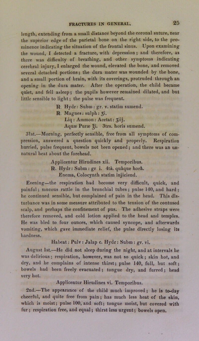 length, extending from a small distance beyond the coronal suture, near the superior edge of the parietal bone on the right side, to the pro- minence indicating the situation of the frontal sinus. Upon examining the wound, I detected a fracture, with depression; and therefore, as there was diflSculty of breathing, and other symptoms indicating cerebral injury, I enlarged the wound, elevated the bone, and removed several detached portions; the dura mater was wounded by the bone, and a small portion of brain, with its coverings, protruded through an opening in the dura mater. After the operation, the child became quiet, and fell asleep^ the pupils however remained dilated, and but little sensible to light; the pulse was frequent. R Hydr: Snbm; gr, v. statim sumend. R. Magnes; snlph: 3i. Liq: Ammon: Acetat: 3iij‘ Aquae Purae ^i. 3trs. horis sumend. 31st.—Morning, perfectly sensible, free from all symptoms of com- pression, answered a question quickly and properly. Respiration hurried, pulse frequent, bowels not been opened; and there was an un- natural heat about the forehead. Applicentur Hirudines xii. Temporihus. R. Hydr: Subm : gr i. 4t^. qu&que hork. Enema, Colocynth statim injiciend. Evening—the respiration had become very difficult, quick, and painful; mucous rattle in the bronchial tubes; pulse 140, and hard; he continued sensible, but complained of pain in the head. This dis- turbance was in some measure attributed to the tension of the contused scalp, and perhaps the confinement of pus. The adhesive straps were therefore removed, and cold lotion applied to the head and temples. He was bled to four ounces, which caused syncope, and afterwards vomiting, which gave immediate relief, the pulse directly losing its hardness. Habeat: Pulv: Jalap c. Hydr: Subm : gr. vi. August 1st.—He did not sleep during the night, and at intervals he was delirious; respiration, however, was not so quick; skin hot, and dry, and he complains of intense thirst; pulse 140, full, but soft; bowels had been freely evacuated; tongue dry, and furred; head very hot. Applicentur Hirudines vi. Temporihus. 2nd.—The appearance of the child much improved; he is to-day cheerful, and quite free from pain; has much less heat of the skin, which is moist; pulse 100, and soft; tongue moist, but covered with fur; respiration free, and equal; thirst less urgent; bowels open.