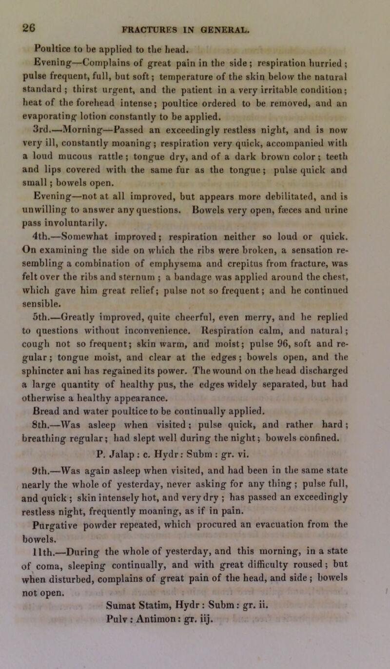 Poultice to be applied to the head. Evening—Complains of great pain in the side; respiration hurried ; pulse frequent, full, but soft; temperature of the skin below the natural standard; thirst urgent, and the patient in a very irritable condition; heat of the forehead intense; poultice ordered to be removed, and an evaporating lotion constantly to be applied. 3rd.—Morning—Passed an exceedingly restless night, and is now very ill, constantly moaning; respiration very quick, accompanied with a loud mucous rattle; tongue dry, and of a dark brown color; teeth and lips covered with the same fur as the tongue; pulse quick and small; bowels open. Evening—not at all improved, but appears more debilitated, and is unwilling to answer any questions. Bowels very open, faeces and urine pass involuntarily. 4th.—Somewhat improved; respiration neither so loud or quick. On examining the side on which the ribs were broken, a sensation re- sembling a combination of emphysema and crepitus from fracture, was felt over the rihs and sternum ; a bandage was applied around the chest, which gave him great relief; pulse not so frequent; and he continued sensible. 5th.—Greatly improved, quite cheerful, even merry, and he replied to questions without inconvenience. Respiration calm, and natural; cough not so frequent; skin warm, and moist; pulse 96, soft and re- gular ; tongue moist, and clear at the edges; bowels open, and the sphincter ani has regained its power. The wound on the head discharged a large quantity of healthy pus, the edges widely separated, but had otherwise a healthy appearance. Bread and water poultice to be continually applied. 8th.—Was asleep when visited; pulse quick, and rather hard ; breathing regular; had slept well during the night; bowels confined. P. Jalap : c. Hydr: Subm ; gr. vi. 9th.—Was again asleep when visited, and had been in the same state nearly the whole of yesterday, never asking for any thing ; pulse full, and quick; skin intensely hot, and very dry ; has passed an exceedingly restless night, frequently moaning, as if in pain. Purgative powder repeated, which procured an evacuation from the bowels. 11th.—During the whole of yesterday, and this morning, in a state of coma, sleeping continually, and with great difficulty roused; but when disturbed, complains of great pain of the head, and side ; bowels not open. Sumat Statim, Hydr; Subm: gr. ii. Pulv : Antimon: gr. iij.