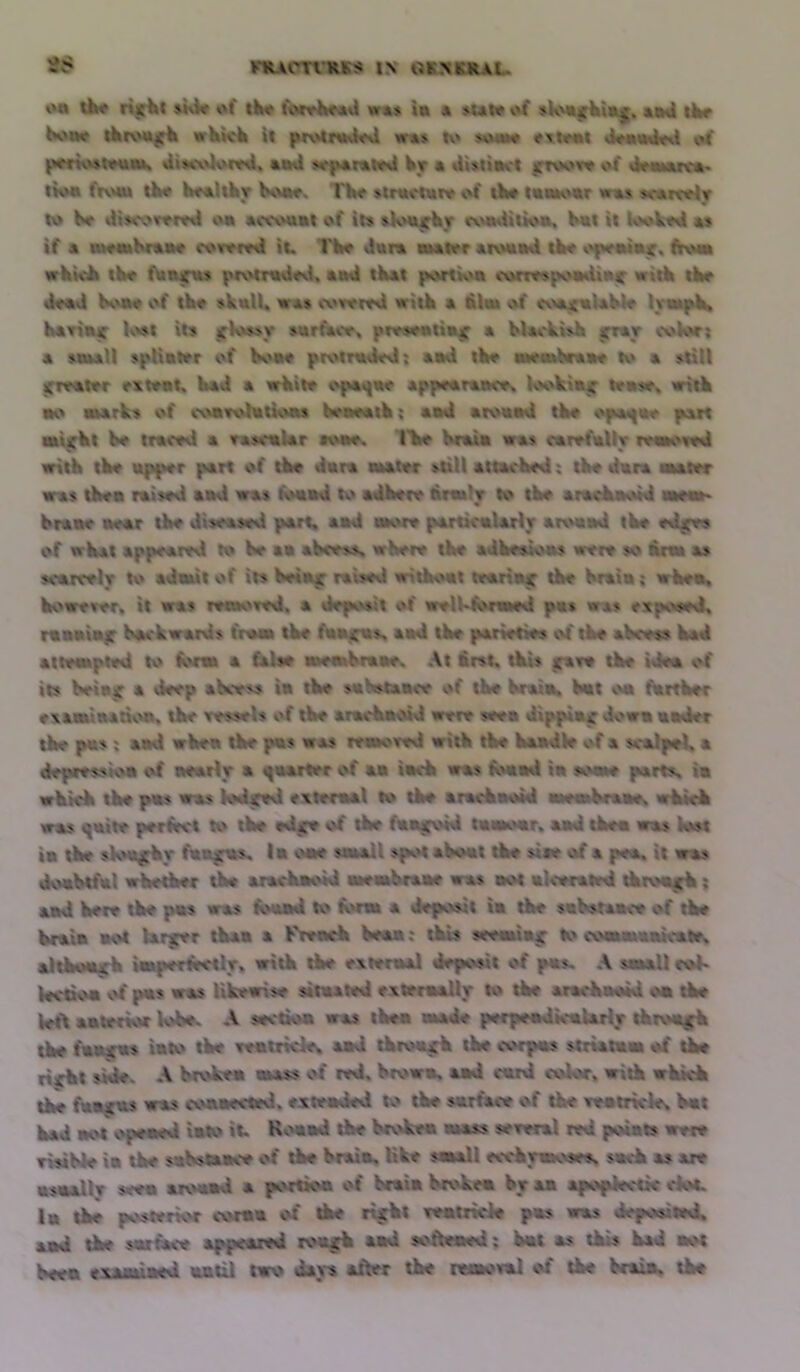 nUCTt'iUKS l.v OBMLKAL. on tW rifiit »hW of tBo foroiMstU w«» la a »ut« of ^kmirVla^. aa«l iW hoao tkroaif^ wKWk It protnalod «r«> t\» $oh*« ^rtoni JoaaAfti of |wrn\v)touat« di»«,\Uoml. an«l »rp*ratoil W • Ut.'^naot |TTo*.»r* of ifnwmra lion from tW boallhr ls>no» I'W »tractaro of iW laakivar was surarcolT to W Ulscovoml oa «c\xmat of ll:» »kour^r cxunlUion, loit It look««l *$ if a nl1^olkf«ao foroml lU I'W dara atator atoaad tW v'fMralair. frow whkit tint f\aBica» piv»tTiid«U, and tkat portion corro$pv^mtia^ witk tW «WaJ Koto of th« »kulU vas i.vrore«i witk a &la» v\f coa^aUblo lympK KaYlac Kvut its jfKvf^y surface, pr«$ontia^ a bUokish jrray ooVor; a saull spliator of boa« protnk«loJ: and tW nwrabcaao to a >tlU ;TToator r\toat, kad a vkito opa«fa« appoaraaco^ Kvkia^ t*a»r« arltk ao a»arks of coarohttioas kimoatk; and aroaad tko opa^ao part aaljrkt ko tracvd a rasoalar aoar. I'Vo kraia was carrfally roa*o««d witk tk« apprr part of tke dam ahator suU attacked; tke dara okaier anas tkea raised and was kotad to adkere firmly to tke aracknoid aM«a> kraae near tke diseased part, and more partlcalarly aroaad tke ed^ of wkat appeared to ke aa akces^ where the adkealoas were so &rm as scarcely to adaut of its keia^ raisevl witkoat teaiiaf tke kraia; wkea. kowerer. it was remoTed. a dep^'^sit of welMortaed pas was exp^v^ed. raaaiajir kackwards from tke faa^s. and tke parietWs cd tke akcess kad attempted to k>rm a false memkraae. At first, tkis t^aee tke idea of its keia^ a deep akcevs la tke suSstaace of tke kraia. kat sm fkrtker e\amina:K>a. tke vessels of tke aracknoid were seen dipplac down aider tke pas: and wkea tke pas was resuored witk tke kaadVr of a scalpel, a depression of nearly a i^aarter of ma tack was fi>aad in s^vae parts, ia wkkk tke pas was kHi^ed exteraal to tke aracknoid atmukraae, wkick was ^aite periSrct to tke ed^ of tke fantrold taatoar. and tkea was lost ta tke skM^rky fan^s, la sate small spot akoat tke site of a pea, it was doaktfal whether the arackaoid memkraae was aot alverated tktoark ; and here tke pas was KhuimI K> kwm a deposit ia tke sakstaace of tke kraia aot Ui^r than a k>enck kean; tkis seeming coouuaakale, altkoa^k iasperfirctly. with tke exteraal deposit of pas, ,\ small cok Wcdoa vd pas was likewise sitaated cxteraally tke aracknoid oa tke left anterior K>ke. A section was tkea amde perpeadicaUrly tkro«|^ tke faunas into tke xeatricle, aad throng the corpas strtatam of tke rifkt side. A krokea mass of ted. krowa. aad card color, with wluck tke fuB JUS was coaaected. exteaded to tke sarface of tke xeatrkle, kat kad aot opened into it, K.Mtnd tke broken mass seeenl red points were eisikle in tke sukstaace of tke kraia. Kke saaall ecckywKvses, sack as are asaalW seen aroaad a portkm of kraia krokea by aa apoplectic dot. la tke posterior coraa of tke rurkt xeatrkie pas was deposited, aad tke sarface appeared toajk aad softeaed: kat as tkis kad aot keen examined until two days alter tke netaoval of tke kraia, tke