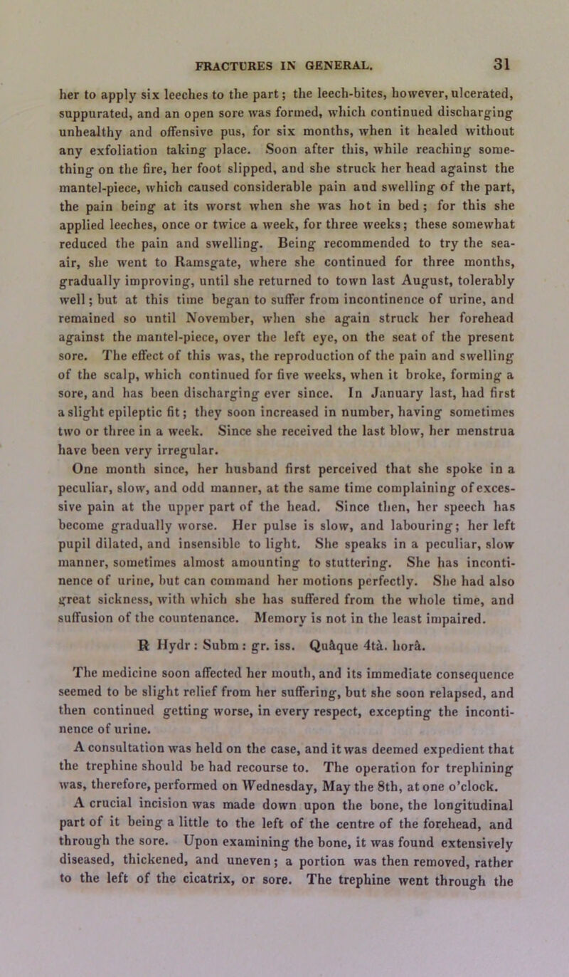 her to apply six leeches to the part; the leech-bites, however,ulcerated, suppurated, and an open sore was formed, which continued discharging unhealthy and offensive pus, for six months, when it healed without any exfoliation taking place. Soon after this, while reaching some- thing on the fire, her foot slipped, and she struck her head against the mantel-piece, which caused considerable pain and swelling of the part, the pain being at its worst when she was hot in bed; for this she applied leeches, once or twice a week, for three weeks; these somewhat reduced the pain and swelling. Being recommended to try the sea- air, she went to Ramsgate, where she continued for three months, gradually improving, until she returned to town last August, tolerably well; but at this time began to suffer from incontinence of urine, and remained so until November, when she again struck her forehead against the mantel-piece, over the left eye, on the seat of the present sore. The effect of this was, the reproduction of the pain and swelling of the scalp, which continued for five weeks, when it broke, forming a sore, and has been discharging ever since. In January last, had first a slight epileptic fit; they soon increased in number, having sometimes two or three in a week. Since she received the last blow, her menstrua have been very irregular. One month since, her husband first perceived that she spoke in a peculiar, slow, and odd manner, at the same time complaining of exces- sive pain at the upper part of the head. Since then, her speech has become gradually worse. Her pulse is slow, and labouring; her left pupil dilated, and insensible to light. She speaks in a peculiar, slow manner, sometimes almost amounting to stuttering. She has inconti- nence of urine, but can command her motions perfectly. She had also great sickness, with which she has suffered from the whole time, and suffusion of the countenance. Memory is not in the least impaired. R Hydr : Subm : gr. iss. Qu^ue 4ti. hor4. The medicine soon affected her mouth, and its immediate consequence seemed to be slight relief from her suffering, but she soon relapsed, and then continued getting worse, in every respect, excepting the inconti- nence of urine. A consultation was held on the case, and it was deemed expedient that the trephine should be had recourse to. The operation for trephining was, therefore, performed on Wednesday, May the 8th, atone o’clock. A crucial incision was made down upon the bone, the longitudinal part of it being a little to tbe left of the centre of the forehead, and through the sore. Upon examining the bone, it was found extensively diseased, thickened, and uneven; a portion was then removed, rather to the left of the cicatrix, or sore. The trephine went through the