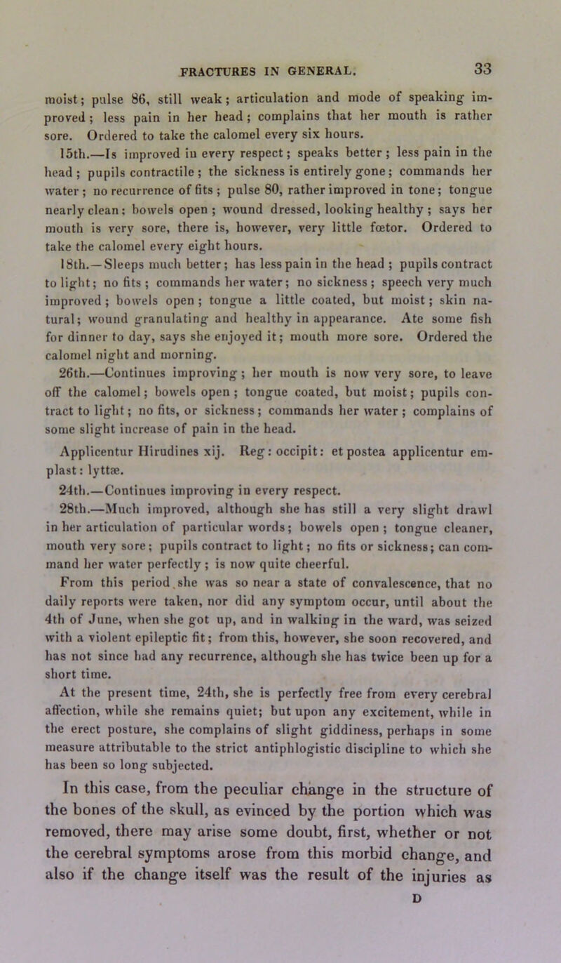 moist; pulse 86, still weak; articulation and mode of speaking im- proved ; less pain in her head; complains that her mouth is rather sore. Ordered to take the calomel every six hours. 15th.—Is improved in every respect; speaks better ; less pain in the head; pupils contractile ; the sickness is entirely gone; commands her water ; no recurrence of fits ; pulse 80, rather improved in tone; tongue nearly clean; bowels open; wound dressed, looking healthy ; says her mouth is very sore, there is, however, very little fcetor. Ordered to take the calomel every eight hours. 18th.—Sleeps much better; has less pain in the head ; pupils contract to light; no fits; commands her water; no sickness ; speech very much improved ; bowels open ; tongue a little coated, but moist; skin na- tural; wound granulating and healthy in appearance. Ate some fish for dinner to day, says she enjoyed it; mouth more sore. Ordered the calomel night and morning. 26th.—Continues improving; her mouth is now very sore, to leave off the calomel; bowels open ; tongue coated, but moist; pupils con- tract to light; no fits, or sickness; commands her water ; complains of some slight increase of pain in the head. Applicentur Hirudines xij. Regroccipit: et postea applicentur em- plast: lyttm. 24th.—Continues improving in every respect. 28th.—Much improved, although she has still a very slight drawl in her articulation of particular words; bowels open; tongue cleaner, mouth very sore; pupils contract to light; no fits or sickness; can com- mand her water perfectly ; is now quite cheerful. From this period,she was so near a state of convalescence, that no daily reports were taken, nor did any symptom occur, until about the 4th of June, when she got up, and in walking in the ward, was seized with a violent epileptic fit; from this, however, she soon recovered, and has not since had any recurrence, although she has twice been up for a short time. At the present time, 24th, she is perfectly free from every cerebral aflection, while she remains quiet; but upon any excitement, while in the erect posture, she complains of slight giddiness, perhaps in some measure attributable to the strict antiphlogistic discipline to which she has been so long subjected. In this case, from the peculiar change in the structure of the bones of the skull, as evinced by the portion which was removed, there may arise some doubt, first, whether or not the cerebral symptoms arose from this morbid change, and also if the change itself was the result of the injuries as D