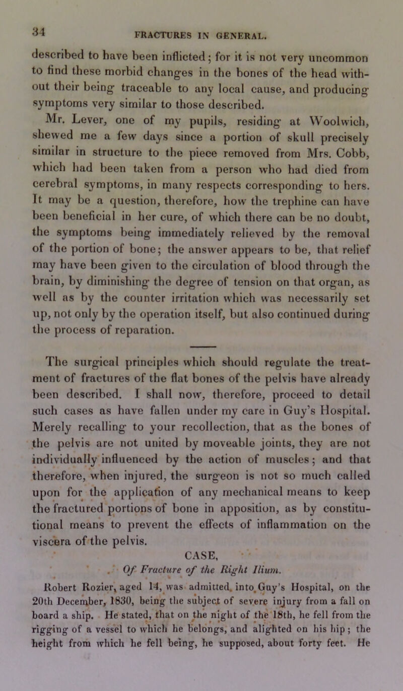 described to have been inflicted; for it is not very uncommon to find these morbid changes in the bones of the head with- out their being traceable to any local cause, and producing symptoms very similar to those described. Mr. Lever, one of my pupils, residing at Woolwich, shewed me a few days since a portion of skull precisely similar in structure to the piece removed from Mrs. Cobb, which had been taken from a person who had died from cerebral symptoms, in many respects corresponding to hers. It may be a f|uestion, therefore, how the trephine can have been beneficial in her cure, of which there can be no doubt, the symptoms being immediately relieved by the removal of the portion of bone; the answer appears to be, that relief may have been given to the circulation of blood through the brain, by diminishing the degree of tension on that organ, as well as by the counter irritation which was necessarily set up, not only by the operation itself, but also continued during the process of reparation. The surgical principles which should regulate the treat- ment of fractures of the flat bones of the pelvis have already been described. I shall now', therefore, proceed to detail such cases as have fallen under my care in Guy’s Hospital. Merely recalling to your recollection, that as the bones of the pelvis are not united by moveable joints, they are not individually influenced by the action of muscles; and that therefore, when injured, the surgeon is not so much called upon for the application of any mechanical means to keep the fractured portions of bone in apposition, as by constitu- tional means to prevent the effects of inflammation on the viscera of the pelvis. CASE, . Of Fracture of the Right Ilium. Robert Rozier, aged 14, was admitted, into.Guy’s Hospital, on the 20th Deceiaber, 1830, being the subjecjt of severe injury from a fall on board a ship. He stated, that on the night of the 18th, he fell from the rigging of a vessel to which he belongs, and alighted on his hip; the height from which he fell being, he supposed, about forty feet. He