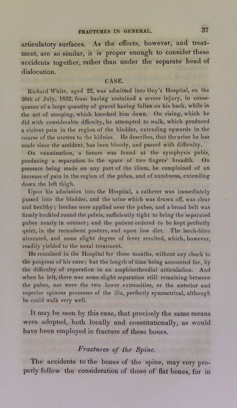 articulatory surfaces. As the effects, however, and treat- ment, are so similar, it is proper enough to consider these accidents together, rather than under the separate head of dislocation. CASE. Richard White, aged 22, was admitted into Guy’s Hospital, on the 30th of July, 1832, from having sustained a severe injury, in conse- quence of a large quantity of gravel having fallen on his back, while in the act of stooping, which knocked him down. On rising, which he did with considerable dfficulty, he attempted to walk, which produced a violent pain in the region of the bladder, extending upwards in the course of the ureters to the kidnies. He describes, that the urine he has made since the accident, has been bloody, and passed with difficulty. On examination, a fissure was found at the symphysis pubis, producing a separation to the space of two fingers’ breadth. On pressure being made on any part of the ilium, he complained of an increase of pain in the region of the pubes, and of numbness, extending down the left thigh. Upon his admission into the Hospital, a catheter was immediately passed into the bladder, and the urine which was drawn off, was clear and healthy; leeches were applied over the pubes, and a broad belt was firmly buckled round the pelvis, sufficiently tight to bring the separated pubes nearly in contact; and the patient ordered to be kept perfectly quiet, in the recumbent posture, and upon low diet. The leech-hites ulcerated, and some slight degree of fever resulted, which, however, readily yielded to the usual treatment. He remained in the Hospital for three months, without any check to the progress of his cure; but the length of time being accounted for, by the difficulty of reparation in an ainphiarthrodial articulation. And when he left, there was some slight separation still remaining between the pubes, nor were the two lower extremities, or the anterior and superior spinous processes of the ilia, perfectly symmetrical, although he could walk very well. It may be seen by this case, that precisely the same means were adopted, both locally and constitutionally, as would have been employed in fracture of these bones. Fractures of the Spine. The accidents to the bones of the spine, may very pro- perly follow the consideration of those of flat bones, for in