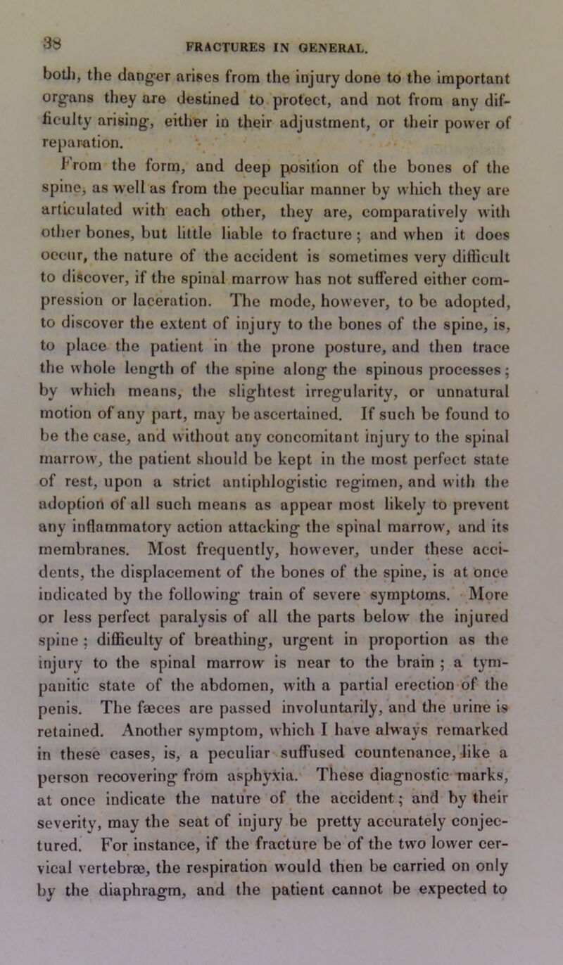 3« botJ), the dang-er arises from the injury done to the important organs they are destined to protect, and not from any dif- ficulty arising, either in their adjustment, or their power of reparation. hrom the form, and deep position of the bones of the spinej as well as from the peculiar manner by which they are articulated with each other, they are, comparatively with other bones, but little liable to fracture; and when it does occur, the nature of the accident is sometimes very difficult to discover, if the spinal marrow has not suflered either com- pression or laceration. The mode, however, to bo adopted, to discover the extent of injury to the bones of tlm spine, is, to place the patient in the prone posture, and then trace the whole length of the spine along the spinous processes; by which means, the slightest irregularity, or unnatural motion of any part, may be ascertained. If such be found to be the case, and without any concomitant injury to the spinal marrow, the patient should be kept in the most perfect state of rest, upon a strict antiplilogistic regimen, and with the adoption of all such means as appear most likely to prevent any inflammatory action attacking the spinal marrow, and its membranes. Most frequently, however, under these acci- dents, the displacement of the bones of the spine, is at once indicated by the following train of severe symptoms. More or less perfect paralysis of all the parts below the injured spine ; difficulty of breathing, urgent in proportion as the injury to the spinal marrow is near to the brain ; a tym- panitic state of tlie abdomen, with a partial erection of the penis. The fmces are passed involuntarily, and the urine is retained. Another symptom, which I have always remarked in these cases, is, a peculiar suffused countenance, like a person recovering from asphyxia. These diagnostic marks, at once indicate the nature of the accident; and by their severity, may the seat of injury be pretty accurately conjec- tured. For instance, if the fracture be of the two lower cer- vical vertebrae, the respiration would then be carried on only by the diaphragm, and the patient cannot be expected to