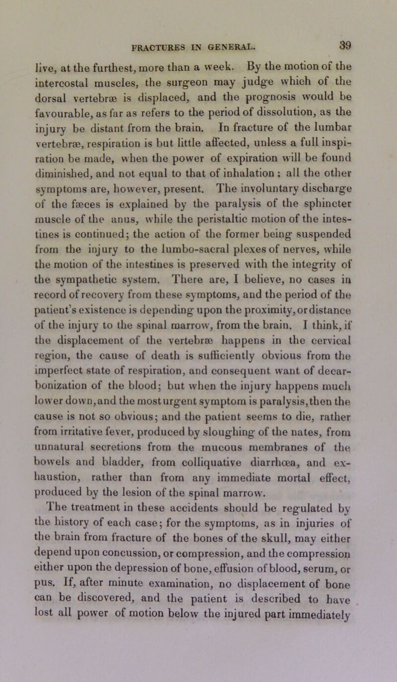 live, at the furthest, more than a week. By the motion of the intercostal muscles, the surg'eon may judg’e which of the dorsal vertebrae is displaced, and the prognosis would be favourable, as far as refers to the period of dissolution, as the Injury be distant from the brain. In fracture of the lumbar vertebrae, respiration is but little affected, unless a full inspi- ration be made, when the power of expiration will be found diminished, and not equal to that of inhalation ; all the other symptoms are, however, present. The involuntary discharge of the faeces is explained by the paralysis of the sphincter muscle of the anus, while the peristaltic motion of the intes- tines is continued; the action of the former being suspended from the injury to the lumbo-sacral plexesof nerves, while the motion of the intestines is preserved with the integrity of the sympathetic system. There are, I believe, no cases in record of recovery from these symptoms, and the period of the patient’s existence is depending upon the proximity, or distance of the injury to the spinal marrow, from the brain. I think, if the displacement of the vertebra} happens in the cervical region, the cause of death is sufficiently obvious from the imperfect state of respiration, and consequent want of decar- bonization of the blood; but w'hen the injury happens much lower down, and the most urgent symptom is paralysis, then the cause is not so obvious; and the patient seems to die, rather from irritative fever, produced by sloughing of the nates, from unnatural secretions from the mucous membranes of the bowels and bladder, from colliquative diarrhoea, and ex- haustion, rather than from any immediate mortal effect, produced by the lesion of the spinal marrow. The treatment in these accidents should be regulated by the history of each case; for the symptoms, as in injuries of the brain from fracture of the bones of the skull, may either depend upon concussion, or compression, and the compression either upon the depression of bone, effusion of blood, serum, or pus. If, after minute examination, no displacement of bone can be discovered, and the patient is described to have lost all power of motion below the injured part immediately