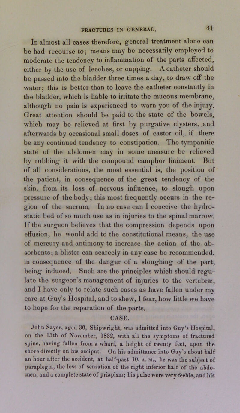 In almost all cases therefore, general treatment alone can be had recourse to; means may be necessarily employed to moderate the tendency to inflammation of the parts affected, either by the use of leeches, or cupping. A catheter should be passed into the bladder three times a day, to draw off the water; this is better than to leave the catheter constantly in the bladder, which is liable to irritate the mucous membrane, although no pain is experienced to w'arn you of the injury. Great attention should be paid to the state of the bowels, which may be relieved at first by purgative clysters, and afterwards by occasional small doses of castor oil, if there be any continued tendency to constipation. The tympanitic state of the abdomen may in some measure be relieved by rubbing it with the compound camphor liniment. But of all considerations, the most essential is, the position of the patient, in consequence of the great tendency of the skin, from its loss of nervous influence, to slough upon pressure of the body; this most frequently occurs in the re- gion of the sacrum. In no case can I conceive the hydro- static bed of so much use as in injuries to the spinal marrow. If the surgeon believes that the compression depends upon effusion, he would add to the constitutional means, the use of mercury and antimony to increase the action of the ab- sorbents; a blister can scarcely in any case be recommended, in consequence of the danger of a sloughing of the part, being induced. Such are the principles which should regu- late the surgeon's management of injuries to tlie vertebrae, and I have only to relate such cases as have fallen under my care at Guy’s Hospital, and to shew, I fear, how little we have to hope for the reparation of the parts. CASE. John Sayer, aged 30, Shipwright, was admitted into Guy’s Hospital, on the 13th of November, 1832, with all the symptoms of fractured spine, having fallen from a wharf, a height of twenty feet, upon the shore directly on his occiput. On his admittance into Guy’s about half an hour after the accident, at half-past 10, a. m., he was the subject of paraplegia, the loss of sensation of the right inferior half of the abdo- men, and a complete state of priapism; his pulse were very feeble, and his