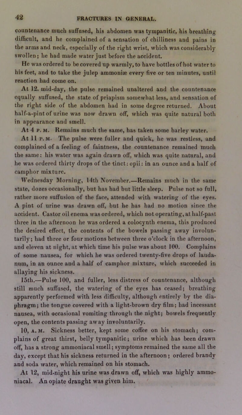 countenance much suffused, his abdomen was tympanitic, his breathing difficult, and he complained of a sensation of chilliness and pains in the arras and neck, especially of the right wrist, which was considerably swollen; he had made water just before the accident. He was ordered to be covered up warmly, to have bottles of bot water to his feet, and to take the julep ammoniae every five or ten minutes, until reaction had come on. At 12. mid-day, the pulse remained unaltered and the countenance equally suffused, the state of priapism somewhat less, and sensation of the right side of the abdomen had in some degree returned. About half-a-pint of urine was now drawn off, which was quite natural both in appearance and smell. At 4 p. M. Remains much the same, has taken some barley water. At 11 r. M. The pulse were fuller and quick, he was restless, and complained of a feeling of faintness, the countenance remained much the same: his water was again drawn off, which was quite natural, and he was ordered thirty drops of the tinct; opii: in an ounce and a half of camphor mixture. Wednesday Morning, 14th November.—Remains much in the same state, dozes occasionally, but has had but little sleep. Pulse not so full, rather more suffusion of the face, attended with watering of the eyes. A pint of urine was drawn off, but he has had no motion since the accident. Castor oil enema was ordered, which not operating, at half-past three in the afternoon he was ordered a colocynth enema, this produced the desired effect, the contents of the bowels passing away involun- tarily; had three or four motions between three o’clock in the afternoon, and eleven at night, at which time his pulse was about 100. Complains of some nausea, for which he was ordered twenty-five drops of lauda- num, in an ounce and a half of camphor mixture, which succeeded in allaying his sickness. 15th.—Pulse 100, and fuller, less distress of countenance, although still much suffused, the watering of the eyes has ceased; breathing apparently performed with less difficulty, although entirely by the dia- phragm; the tongue covered with a light-brown dry film; had incessant nausea, with occasional vomiting through the night; bowels frequently open, the contents passing away involuntarily. 10, A. M. Sickness better, kept some coffee on his stomach; com- plains of great thirst, belly tympanitic; urine which has been drawn off, has a strong ammoniacal smell; symptoms remained the same all the day, except that his sickness returned in the afternoon; ordered brandy and soda water, which remained on his stomach. At 12, mid-night his urine was drawn off, which was highly ararao- niacal. An opiate draught was given him.