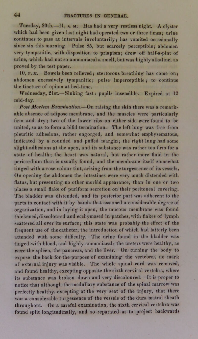 Tuesday, 20th.—II, a. m. Has had a very restless night. A clyster which had been given last night had operated two or three times; urine continues to pass at intervals involuntarily; has vomited occasionally since six this morning. Pulse 85, but scarcely perceptible; abdomen very tympanitic, with disposition to priapism; drew off half-a-pint of urine, which had not so ammoniacal a smell, but was highly alkaline, as proved by the test paper. 10, p. M. Bowels been relieved; stertorous breathing has come on; abdomen excessively tympanitic; pulse imperceptible; to continue the tincture of opium at bed-time. Wednesday, 21st.—Sinking fast: pupils insensible. Expired at 12 mid-day. Poet Mortem Examination—On raising the skin there was a remark- able absence of adipose membrane, and the muscles were particularly firm and dry; two of the lower ribs on either side were found to be united, so as to form a bifid termination. The left lung was free from pleuritic adhesions, rather engorged, and somewhat emphysematous, indicated by a rounded and puflfed margin; the right lung had some slight adhesions at the apex, and its substance was rather too firm for a state of health; the heart was natural, but rather more fluid in the pericardium than is usually found, and the membrane itself somewhat tinged with a rose colour tint, arising from the turgescence of its vessels. On opening the abdomen the intestines were very much distended with flatus, but presenting no other morbid appearance, than in one or two places a small flake of puriform secretion on their peritoneal covering. The bladder was distended, and its posterior part was adherent to the parts in contact with it by bands that assumed a considerable degree of organization, and in laying it open, the mucous membrane was found thickened, discoloured and ecchymosed in patches, with flakes of lymph scattered all over its surface; this state was probably the effect of the frequent use of the catheter, the introduction of which had latterly been attended with some difficulty. The urine found in the bladder was tinged with blood, and highly ammoniacal; the ureters were healthy, as were the spleen, the pancreas, and the liver. On turning the body to expose the back for the purpose of examining the vertebrae, no mark of external injury was visible. The whole spinal cord was removed, and found healthy, excepting opposite the sixth cervical vertebra, where its substance was broken down and very discoloured. It is proper to notice that although the medullary substance of the spinal marrow was perfectly healthy, excepting at the very seat of the injury, that there was a considerable turgescence of the vessels of the dura matral sheath throughout. On a careful examination, the sixth cervical vertebra was found split longitudinally, and so separated as to project backwards