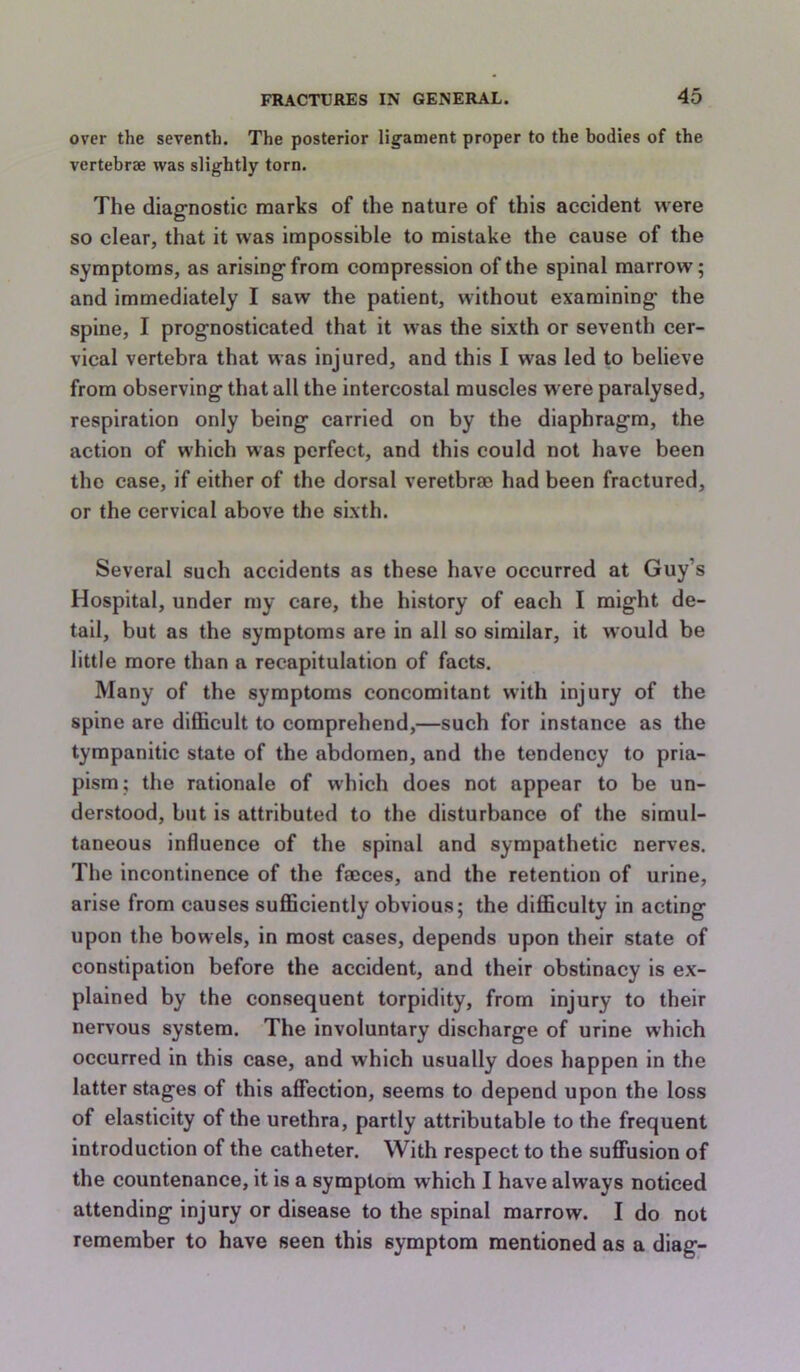 over the seventh. The posterior ligament proper to the bodies of the vertebrae was slightly torn. The diagnostic marks of the nature of this accident were so clear, that it was impossible to mistake the cause of the symptoms, as arising from compression of the spinal marrow; and immediately I saw the patient, without examining the spine, I prognosticated that it was the sixth or seventh cer- vical vertebra that was injured, and this I was led to believe from observing that all the intercostal muscles w ere paralysed, respiration only being carried on by the diaphragm, the action of which was perfect, and this could not have been the case, if either of the dorsal veretbrae had been fractured, or the cervical above the sixth. Several such accidents as these have occurred at Guy’s Hospital, under my care, the history of each I might de- tail, but as the symptoms are in all so similar, it would be little more than a recapitulation of facts. Many of the symptoms concomitant with injury of the spine are difficult to comprehend,—such for instance as the tympanitic state of the abdomen, and the tendency to pria- pism; the rationale of which does not appear to be un- derstood, but is attributed to the disturbance of the simul- taneous influence of the spinal and sympathetic nerves. The incontinence of the faces, and the retention of urine, arise from causes sufficiently obvious; the difficulty in acting upon the bowels, in most cases, depends upon their state of constipation before the accident, and their obstinacy is ex- plained by the consequent torpidity, from injury to their nervous system. The involuntary discharge of urine which occurred in this case, and which usually does happen in the latter stages of this affection, seems to depend upon the loss of elasticity of the urethra, partly attributable to the frequent introduction of the catheter. With respect to the suffusion of the countenance, it is a symptom which I have always noticed attending injury or disease to the spinal marrow. I do not remember to have seen this symptom mentioned as a diag-