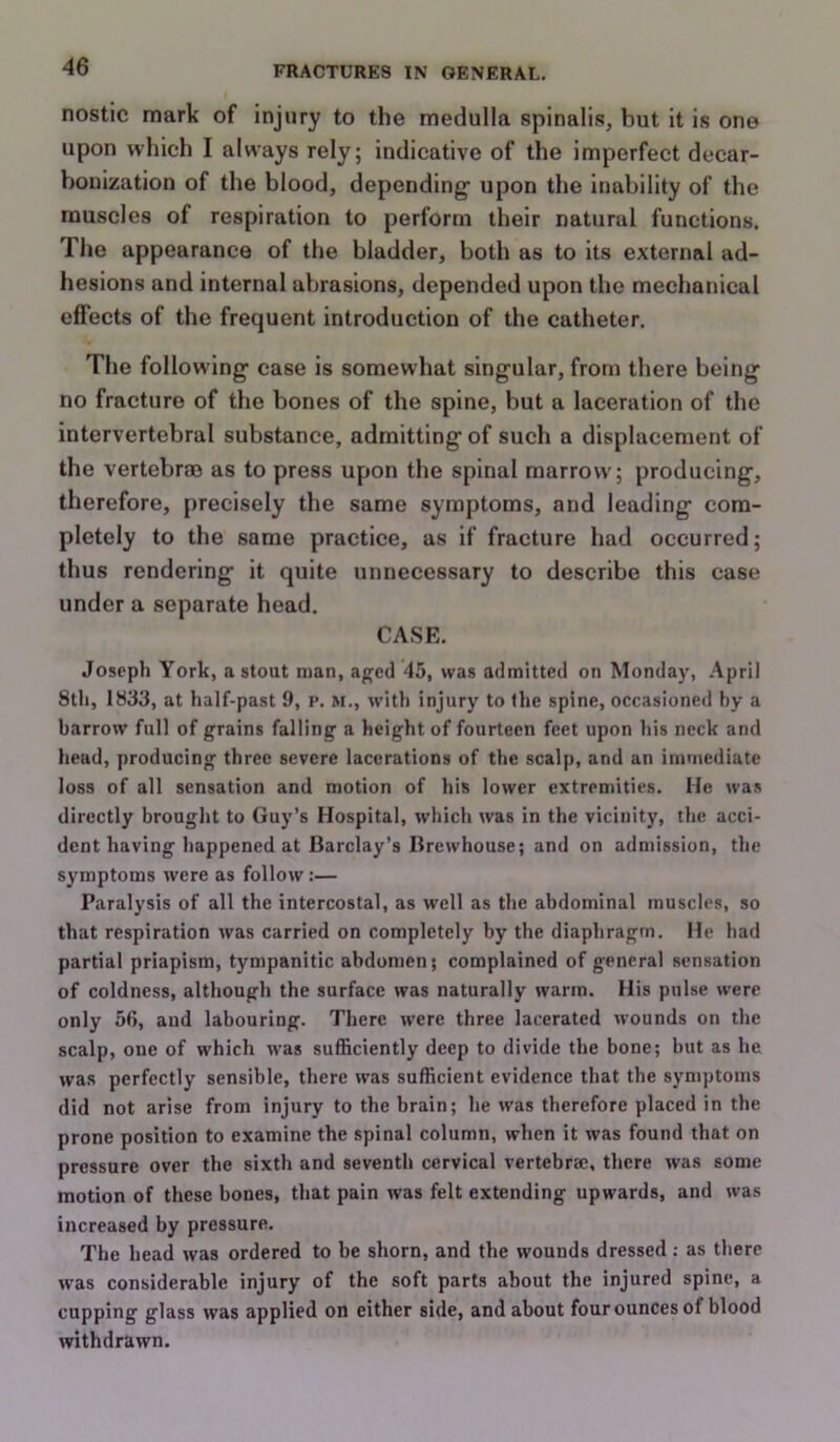 nostic mark of injury to the medulla spinalis, but it is one upon which I always rely; indicative of the imperfect decar- bonization of the blood, depending upon the inability of the muscles of respiration to perform their natural functions. The appearance of the bladder, both as to its external ad- hesions and internal abrasions, depended upon the mechanical effects of the frequent introduction of the catheter. The following case is somewhat singular, from there being no fracture of the bones of the spine, but a laceration of the intervertebral substance, admitting of such a displacement of the vertebrae as to press upon the spinal marrow; producing, therefore, precisely the same symptoms, and leading com- pletely to the same practice, as if fracture had occurred; thus rendering it quite unnecessary to describe this case under a separate head. CASE. Joseph York, a stout man, aged 45, was admitted on Monday, April 8th, 1833, at half-past 9, i*. m., with injury to the spine, occasioned by a barrow full of grains falling a height of fourteen feet upon his neck and head, producing three severe lacerations of the scalp, and an immediate loss of all sensation and motion of his lower extremities. He was directly brought to Guy’s Hospital, which was in the vicinity, the acci- dent having happened at Barclay’s Brewhouse; and on admission, the symptoms were as follow:— Paralysis of all the intercostal, as well as the abdominal muscles, so that respiration was carried on completely by the diaphragm. He had partial priapism, tympanitic abdomen; complained of general sensation of coldness, although the surface was naturally warm. His pulse were only 56, and labouring. There were three lacerated wounds on the scalp, one of which was sufficiently deep to divide the bone; hut as he was perfectly sensible, there was sufficient evidence that the symptoms did not arise from injury to the brain; he was therefore placed in the prone position to examine the spinal column, when it was found that on pressure over the sixth and seventh cervical vertebrae, there was some motion of these bones, that pain was felt extending upwards, and was increased by pressure. The head was ordered to be shorn, and the wounds dressed: as there was considerable injury of the soft parts about the injured spine, a cupping glass was applied on either side, and about four ounces of blood withdrawn.