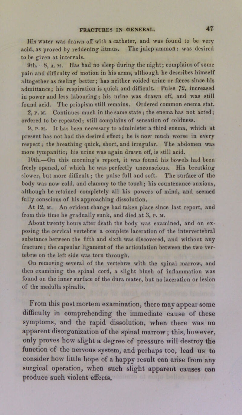 His water was drawn off with a catheter, and was found to be very acid, as proved by reddening litmus. The julep ammoll; was desired to be given at intervals. 9th.—8, A. M. Has had no sleep during the night; complains of some pain and difficulty of motion in his arms, although he describes himself altogether as feeling better; has neither voided urine or faeces since his admittance; his respiration is quick and difficult. Pulse 72, increased in power and less labouring; his urine was drawn off, and was still found acid. The priapism still remains. Ordered common enema stat. 2, p. M. Continues much in the same state ; the enema has not acted; ordered to be repeated; still complains of sensation of coldness. 9, p. M. It has been necessary to administer a third enema, which at present has not had the desired effect; he is now much worse in every respect; the breathing quick, short, and irregular. The abdomen was more tympanitic; his urine was again drawn off, is still acid. 10th.—On this morning’s report, it was found his bowels had been freely opened, of which he was perfectly unconscious. His breathing slower, but more difficult; the pulse full and soft. The surface of the body was now cold, and clammy to the touch; his countenance anxious, although he retained completely all his powers of mind, and seemed fully conscious of his approaching dissolution. At 12, M. An evident change had taken place since last report, and from this time he gradually sunk, and died at 3, p. m. About twenty hours after death the body was examined, and on ex- posing the cervical vertebrae a complete laceration of the intervertebral substance between the fifth and sixth was discovered, and without any fracture; the capsular ligament of the articulation between the two ver- tebrae on the left side was torn through. On removing several of the vertebrae with the spinal marrow, and then examining the spinal cord, a slight blush of inflammation was found on the inner surface of the dura mater, but no laceration or lesion of the medulla spinalis. From this post mortem examination, there may appear some difficulty in comprehending- the immediate cause of these symptoms, and the rapid dissolution, when there was no apparent disorganization of the spinal marrow; this, however, only proves how slight a degree of pressure will destroy the function of the nervous system, and perhaps too, lead us to consider how little hope of a happy result can arise from any surgical operation, when such slight apparent causes can produce such violent effects.