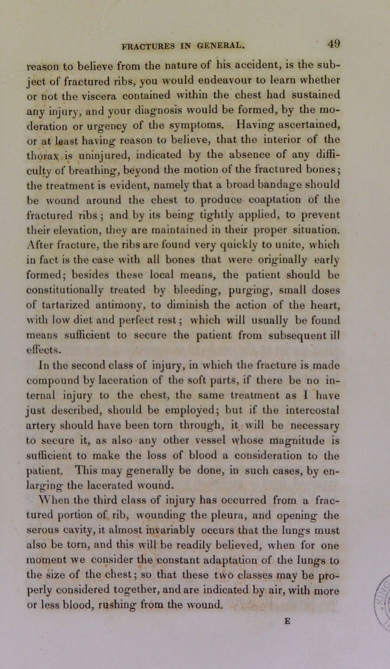 reason to believe from the nature of his accident, is the sub- ject of fractured ribs, you would endeavour to learn whether or not the viscera contained within the chest had sustained any injury, and your diagnosis would be formed, by the mo- deration or urgency of the symptoms. Having ascertained, or at least having reason to believe, that the interior of the thorax is uninjured, indicated by the absence of any diffi- culty of breathing, beyond the motion of the fractured bones; the treatment is evident, namely that a broad bandage should be wound around the chest to. produce coaptation of the fractured ribs ; and by its being tightly applied, to prevent their elevation, they are maintained in their proper situation. After fracture, the ribs are found very quickly to unite, which in fact is the case with all bones that were originally early formed; besides these local means, the patient should be constitutionally treated by bleeding, purging, small doses of tartarized antimony, to diminish the action of the heart, with low diet and perfect rest; which will usually be found means sufficient to secure the patient from subsequent ill effects. In the second class of injury, in which the fracture is made compound by laceration of the soft parts, if there be no in- ternal injury to the chest, the same treatment as I have just described, should be employed; but if the intercostal artery should have been torn through, it will be necessary to secure it, as also any other vessel whose magnitude is sufficient to make the loss of blood a consideration to the patient. This may generally be done, in such cases, by en- larging the lacerated wound. When the third class of injury has occurred from a frac- tured portion of. rib, wounding the pleura, and opening the serous cavity, it almost invariably occurs that the lungs must also be torn, and this will be readily believed, when for one moment we consider the constant adaptation of the lungs to the size of the chest; so that these two classes may be pro- perly considered together, and are indicated by air, with more or less blood, rushing from the wound. E