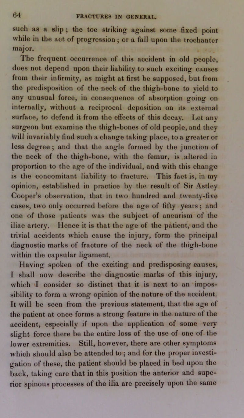 such as a slip ; the toe striking- against some fixed point while in the act of progression; or a fall upon the trochanter major. The frequent occurrence of this accident in old people, does not depend upon their liability to such exciting causes from their infirmity, as might at first be supposed, but from the predisposition of the neck of the thigh-bone to yield to any unusual force, in consequence of absorption going on internally, without a reciprocal deposition on its external surface, to defend it from the effects of this decay. Let any surgeon but examine the thigh-bones of old people, and they will invariably find such a change taking place, to a greater or less degree ; and that the angle formed by the junctioti of the neck of the thigh-bone, with the femur, is altered in proportion to the age of the individual, and with this change is the concomitant liability to fracture. This fact is, in my opinion, established in practice by the result of Sir Astley Cooper’s observation, that in two hundred and twenty-five cases, two only occurred before the age of fifty years; and one of those patients was the subject of aneurism of the iliac artery. Hence it is that the age of the patient, and the trivial accidents which cause the injury, form the principal diagnostic marks of fracture of the neck of the thigh-bone within the capsular ligament. Having spoken of the exciting and predisposing causes, I shall now describe the diagnostic marks of this injury, which I consider so distinct that it is next to an impos- sibility to form a wrong opinion of the nature of the accident. It will be seen from the previous statement, that the age of the patient at once forms a strong feature in the nature of the accident, especially if upon the application of some very slis-ht force there be the entire loss of the use of one of the o lower extremities. Still, however, there are other symptoms which should also be attended to; and for the proper investi- gation of these, the patient should be placed in bed upon the back, taking care that in this position the anterior and supe- rior spinous processes of the ilia are precisely upon the same