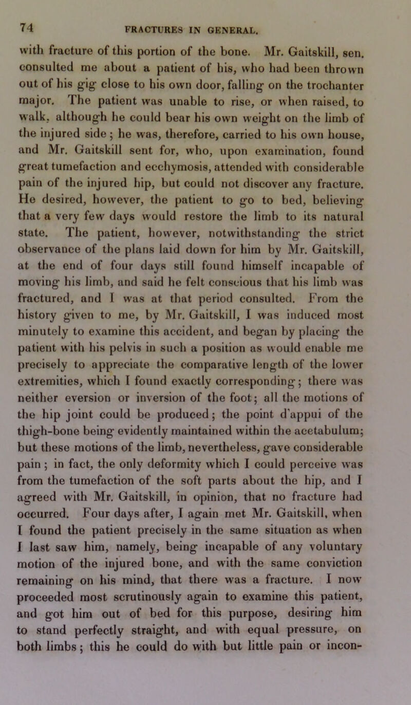 with fracture of this portion of the bone. Mr. Gaitskill, sen. consulted me about a patient of his, who had been thrown out of his gig close to his own door, falling- on the trochanter major. The patient was unable to rise, or when raised, to walk, although he could bear his own weight on the limb of the injured side; he was, therefore, carried to his own house, and Mr. Gaitskill sent for, who, upon examination, found great tumefaction and ecchymosis, attended with considerable pain of the injured hip, but could not discover any fracture. Ho desired, however, the patient to go to bed, believing that a very few- days would restore the limb to its natural state. The patient, however, notwithstanding the strict observance of the plans laid down for him by Mr. Gaitskill, at the end of four days still found himself incapable of moving his limb, and said he felt conscious that his limli was fractured, and I was at that period consulted. From the history given to me, by Mr. Gaitskill, I was induced most minutely to examine this accident, and began by placing the patient with his pelvis in such a position as would enable me precisely to appreciate the comparative length of the lower extremities, which I found exactly corresponding; there was neither eversion or inversion of the foot; all the motions of the hip joint could be produced; the point d'appui of the thigh-bone being evidently maintained within the acetabulum; but these motions of the limb, nevertheless, gave considerable pain ; in fact, the only deformity which I could perceive was from the tumefaction of the soft parts about the hip, and I agreed with Mr. Gaitskill, in opinion, that no fracture had occurred. Four days after, I again met Mr. Gaitskill, when I found the patient precisely in the same situation as when 1 last saw him, namely, being incapable of any voluntary motion of the injured bone, and with the same conviction remaining on his mind, that there was a fracture. I now- proceeded most scrutinously again to examine this patient, and got him out of bed for this purpose, desiring him to stand perfectly straight, and with equal pressure, on both limbs; this he could do with but little pain or incon-