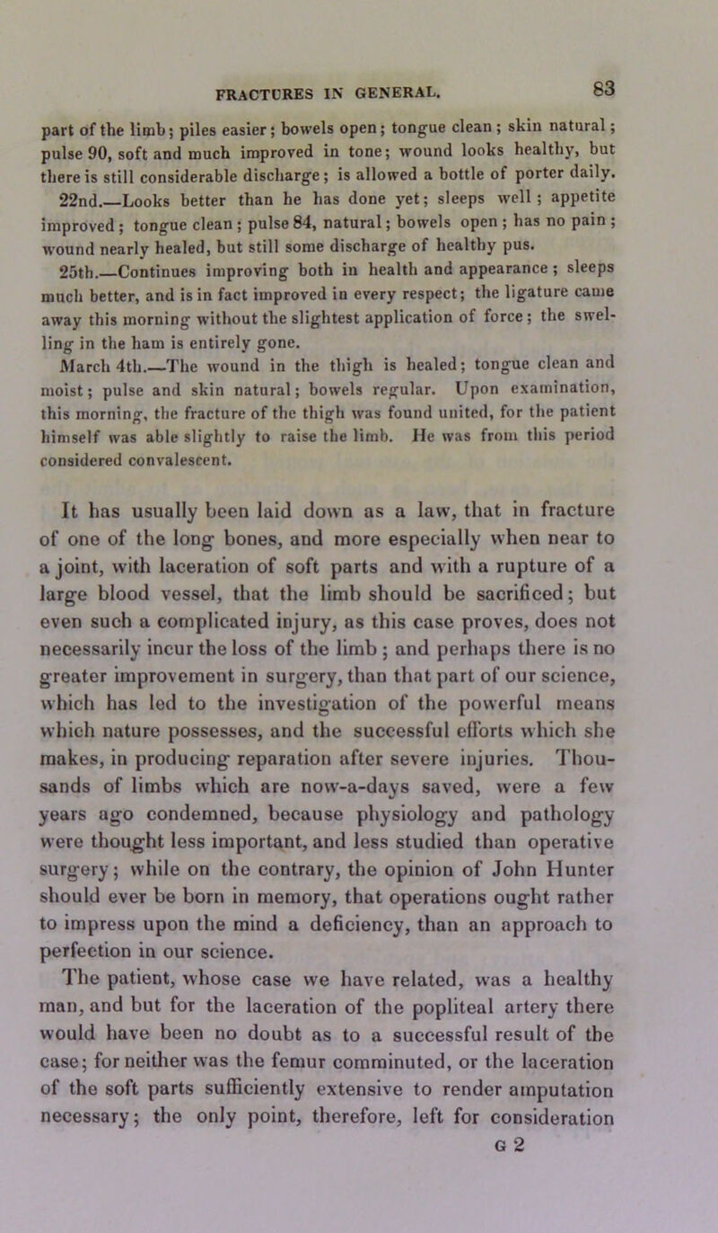 part of the limb; piles easier; bowels open; tongue clean ; skin natural; pulse 90, soft and much improved in tone; wound looks healthy, but there is still considerable discharge; is allowed a bottle of porter daily. 22nd. Looks better than he has done yet; sleeps well; appetite improved; tongue clean; pulse 84, natural; bowels open ; has no pain ; wound nearly healed, but still some discharge of healthy pus. 25th. Continues improving both in health and appearance; sleeps much better, and is in fact improved in every respect; the ligature came away this morning without the slightest application of force ; the swel- ling in the ham is entirely gone. March 4th.—The wound in the thigh is healed; tongue clean and moist; pulse and skin natural; bowels regular. Upon examination, this morning, the fracture of the thigh was found united, for the patient himself was able slightly to raise the limb. He was from this period considered convalescent. It has usually been laid down as a law, that in fracture of one of the long- bones, and more especially when near to a joint, with laceration of soft parts and with a rupture of a large blood vessel, that the limb should be sacrificed; but even such a complicated injury, as this case proves, does not necessarily incur the loss of the limb ; and perhaps there is no greater improvement in surgery, than that part of our science, which has led to the investigation of the powerful means which nature possesses, and the successful eflbrts which she makes, in producing reparation after severe injuries. Thou- sands of limbs which are now-a-days saved, were a few years ago condemned, because physiology and pathology were thought less important, and less studied than operative surgery; while on the contrary, the opinion of John Hunter should ever be born in memory, that operations ought rather to impress upon the mind a deficiency, than an approach to perfection in our science. The patient, whose case we have related, was a healthy man, and but for the laceration of the popliteal artery there would have been no doubt as to a successful result of the case; for neither was the femur comminuted, or the laceration of the soft parts sufficiently extensive to render amputation necessary; the only point, therefore, left for consideration G 2