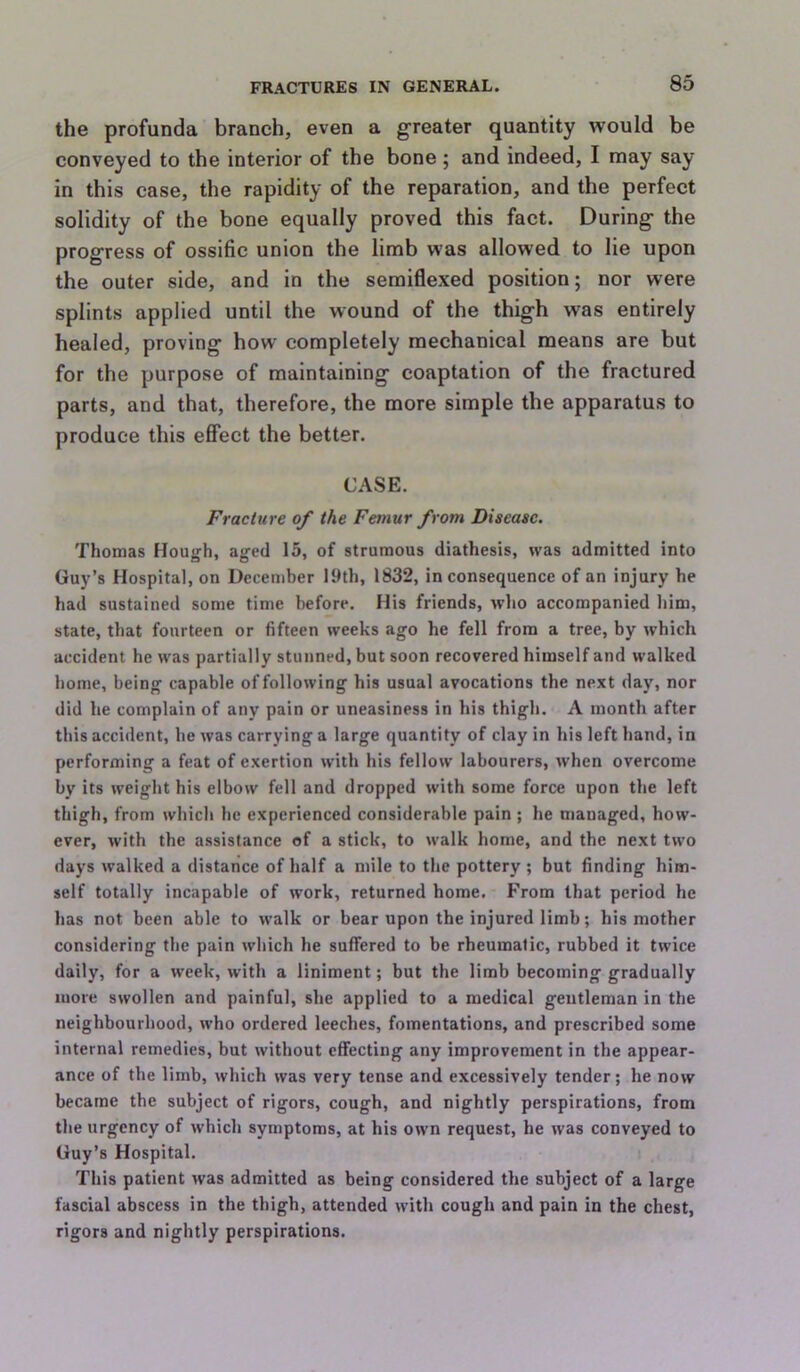 the profunda branch, even a g’reater quantity would be conveyed to the interior of the bone ; and indeed, I may say in this case, the rapidity of the reparation, and the perfect solidity of the bone equally proved this fact. During the progress of ossific union the limb was allowed to lie upon the outer side, and in the semiflexed position; nor were splints applied until the wound of the thigh was entirely healed, proving how completely mechanical means are but for the purpose of maintaining coaptation of the fractured parts, and that, therefore, the more simple the apparatus to produce this effect the better. CASE. Fracture of the Femur from Disease. Thomas Hough, aged 15, of strumous diathesis, was admitted into Guy’s Hospital, on December 19th, 1832, inconsequence of an injury he had sustained some time before. His friends, who accompanied him, state, that fourteen or fifteen weeks ago he fell from a tree, by which accident he was partially stunned, but soon recovered himself and walked home, being capable of following his usual avocations the next day, nor did he complain of any pain or uneasiness in his thigh. A month after this accident, he was carrying a large quantity of clay in his left hand, in performing a feat of exertion with his fellow labourers, when overcome by its weight his elbow fell and dropped with some force upon the left thigh, from which he experienced considerable pain ; he managed, how- ever, with the assistance of a stick, to walk home, and the next two days walked a distance of half a mile to the pottery; but finding him- self totally incapable of work, returned home. From that period he has not been able to walk or bear upon the injured limb; his mother considering the pain which he suffered to be rheumatic, rubbed it twice daily, for a week, with a liniment; but the limb becoming gradually more swollen and painful, she applied to a medical gentleman in the neighbourhood, who ordered leeches, fomentations, and prescribed some internal remedies, but without effecting any improvement in the appear- ance of the limb, which was very tense and excessively tender; he now became the subject of rigors, cough, and nightly perspirations, from the urgency of which symptoms, at his own request, he was conveyed to Guy’s Hospital. This patient was admitted as being considered the subject of a large fascial abscess in the thigh, attended with cough and pain in the chest, rigors and nightly perspirations.