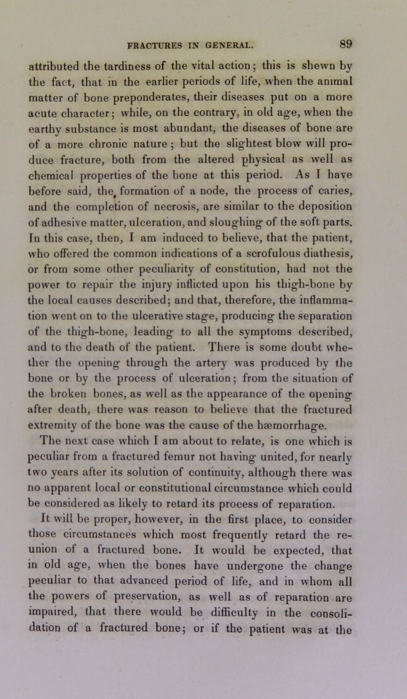 attributed the tardiness of the vital action; this is shewn by the fact, that in the earlier periods of life, when the animal matter of bone preponderates, their diseases put on a more acute character; while, on the contrary, in old age, when the earthy substance is most abundant, the diseases of bone are of a more chronic nature ; but the slightest blow will pro- duce fracture, both from the altered physical as w’ell as chemical properties of the bone at this period. As I have before said, the^ formation of a node, the process of caries, and the completion of necrosis, are similar to the deposition of adhesive matter, ulceration, and sloughing of the soft parts. In this case, then, I am induced to believe, that the patient, who offered the common indications of a scrofulous diathesis, or from some other peculiarity of constitution, had not the power to repair the injury inflicted upon his thigh-bone by the local causes described; and that, therefore, the inflamma- tion went on to the ulcerative stage, producing the separation of the thigh-bone, leading to all the symptoms described, and to the death of the patient. There is some doubt whe- ther the opening through the artery was produced by the bone or by the process of ulceration; from the situation of the broken bones, as well as the appearance of the opening after death, there was reason to believe that the fractured extremity of the bone was the cause of the hmmorrhage. The next case which I am about to relate, is one which is peculiar from a fractured femur not having united, for nearly two years after its solution of continuity, although there was no apparent local or constitutional circumstance which could be considered as likely to retard its process of reparation. It will be proper, however, in the first place, to consider those circumstances which most frequently retard the re- union of a fractured bone. It would be expected, that in old age, when the bones have undergone the change peculiar to that advanced period of life, and in whom all the powers of preservation, as well as of reparation are impaired, that there would be diflficulty in the consoli- dation of a fractured bone; or if the patient was at the