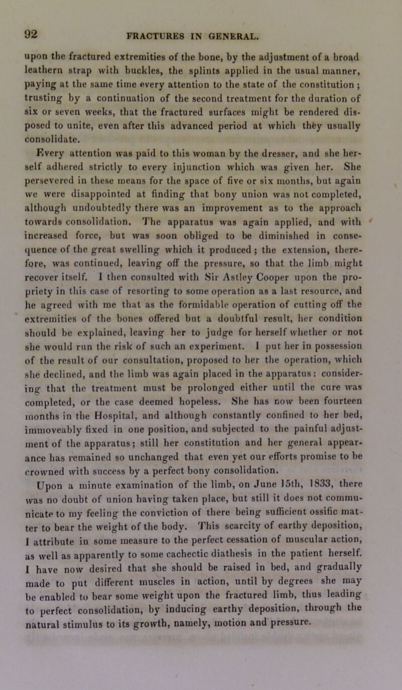 upon the fractured extremities of tiie bone, by the adjustment of a broad leathern strap with buckles, the splints applied in the usual manner, paying at the same time every attention to the state of the constitution ; trusting by a continuation of the second treatment for the duration of six or seven weeks, that the fractured surfaces might be rendered dis- posed to unite, even after this advanced period at which thfey usually consolidate. Every attention was paid to this woman by the dresser, and she her- self adhered strictly to every injunction which was given her. She persevered in these means for the space of five or six months, but again we were disappointed at finding that bony union was not completed, although undoubtedly there was an improvement as to the approach towards consolidation. 7'he apparatus was again applied, and with increased force, but was soon obliged to be diminished in conse- quence of the great swelling which it produced ; the extension, there- fore, was continued, leaving off the pressure, so that the limb might recover itself. I then consulted with Sir Astley Cooper upon the pro- priety in this case of resorting to some operation as a last resource, and he agreed with me that as the formidable operation of cutting off the extremities of the hones offered but a doubtful result, her condition should be explained, leaving her to judge for herself whether or not she would run the risk of such an experiment. I put her in possession of the result of our consultation, proposed to her the operation, which she declined, and the limb was again placed in the apparatus: consider- ing that the treatment must be prolonged either until the cure was completed, or the case deemed hopeless. She has now been fourteen months in the Hospital, and although constantly confined to her bed, iinmoveably fixed in one position, and subjected to the painful adjust- ment of the apparatus; still her constitution and her general appear- ance has remained so unchanged that even yet our efforts promise to be crowned with success by a perfect bony consolidation. Upon a minute examination of the limb, on June 15th, 1833, there was no doubt of union having taken place, but still it does not commu- nicate to my feeling the conviction of there being sufficient ossific mat- ter to bear the weight of the body. This scarcity of earthy deposition, 1 attribute in some measure to the perfect cessation of muscular action, as well as apparently to some cachectic diathesis in the patient herself. I have now desired that she should be raised in bed, and gradually made to put different muscles in action, until by degrees she may be enabled to bear some weight upon the fractured limb, thus leading to perfect consolidation, by inducing earthy deposition, through the natural stimulus to its growth, namely, motion and pressure.