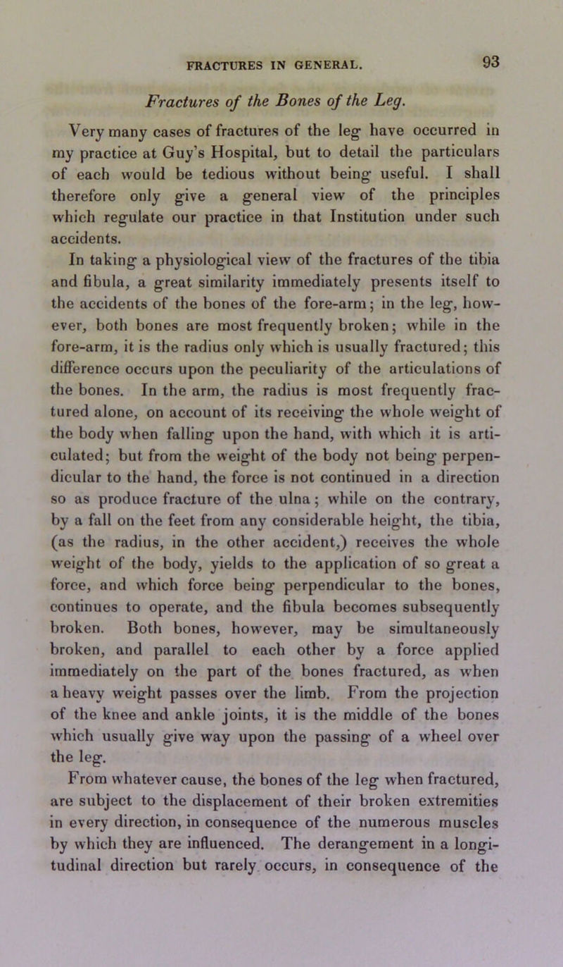 Fractures of the Bones of the Leg. Very many cases of fractures of the leg have occurred in my practice at Guy’s Hospital, but to detail the particulars of each would be tedious without being useful. I shall therefore only give a general view of the principles which regulate our practice in that Institution under such accidents. In taking a physiological view of the fractures of the tibia and fibula, a great similarity immediately presents itself to the accidents of the hones of the fore-arm; in the leg, how- ever, both bones are most frequently broken; while in the fore-arm, it is the radius only which is usually fractured; this difference occurs upon the peculiarity of the articulations of the bones. In the arm, the radius is most frequently frac- tured alone, on aecount of its receiving the whole weight of the body when falling upon the hand, with which it is arti- culated; but from the weight of the body not being perpen- dicular to the hand, the force is not continued in a direction so as produce fracture of the ulna; while on the contrary, by a fall on the feet from any considerable height, the tibia, (as the radius, in the other accident,) receives the whole weight of the body, yields to the application of so great a force, and which force being perpendicular to the bones, continues to operate, and the fibula becomes subsequently broken. Both bones, however, may be simultaneously broken, and parallel to each other by a force applied immediately on the part of the bones fractured, as when a heavy weight passes over the limb. From the projection of the knee and ankle joints, it is the middle of the bones which usually give w’ay upon the passing of a wheel over the leg. From whatever cause, the bones of the leg when fractured, are subject to the displacement of their broken extremities in every direction, in consequence of the numerous muscles by which they are influenced. The derangement in a longi- tudinal direction but rarely occurs, in consequence of the