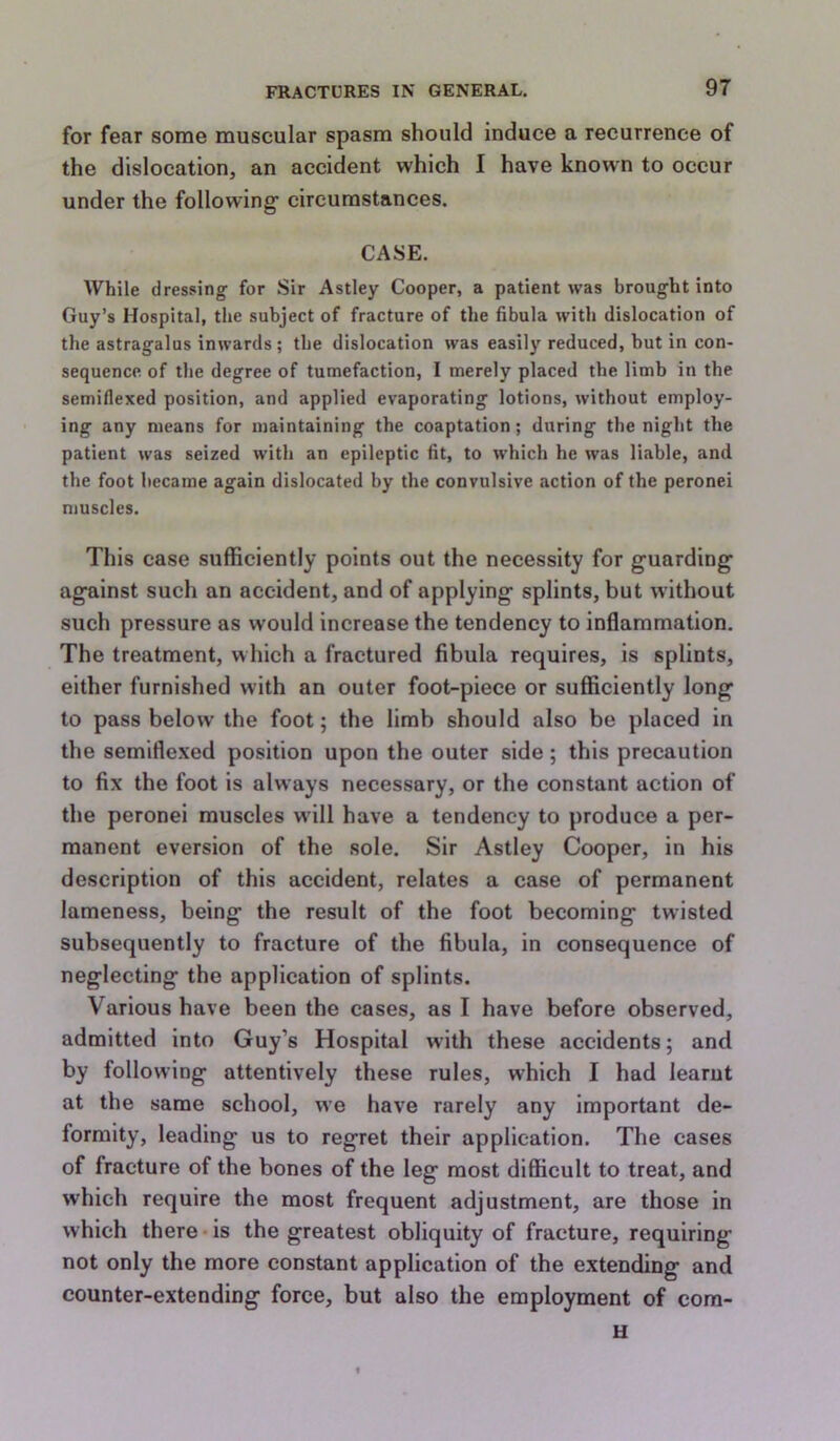 for fear some muscular spasm should induce a recurrence of the dislocation, an accident which I have known to occur under the following circumstances. CASE. While dressing for Sir Astley Cooper, a patient was brought into Guy’s Hospital, the subject of fracture of the fibula with dislocation of the astragalus inwards; the dislocation was easily reduced, but in con- sequence of the degree of tumefaction, I merely placed the limb in the semiflexed position, and applied evaporating lotions, without employ- ing any means for maintaining the coaptation; during the night the patient was seized with an epileptic fit, to which he was liable, and the foot became again dislocated by the convulsive action of the peronei muscles. This case sufficiently points out the necessity for guarding against such an accident, and of applying splints, but without such pressure as would increase the tendency to inflammation. The treatment, which a fractured fibula requires, is splints, either furnished with an outer foot-piece or sufficiently long to pass below the foot; the limb should also be placed in the semiflexed position upon the outer side; this precaution to fix the foot is always necessary, or the constant action of the peronei muscles will have a tendency to produce a per- manent eversion of the sole. Sir Astley Cooper, in his description of this accident, relates a case of permanent lameness, being the result of the foot becoming twisted subsequently to fracture of the fibula, in consequence of neglecting the application of splints. Various have been the cases, as I have before observed, admitted into Guy’s Hospital with these accidents; and by following attentively these rules, which I had learut at the same school, we have rarely any important de- formity, leading us to regret their application. The cases of fracture of the bones of the leg most difficult to treat, and which require the most frequent adjustment, are those in which there*is the greatest obliquity of fracture, requiring not only the more constant application of the extending and counter-extending force, but also the employment of cora- u 1